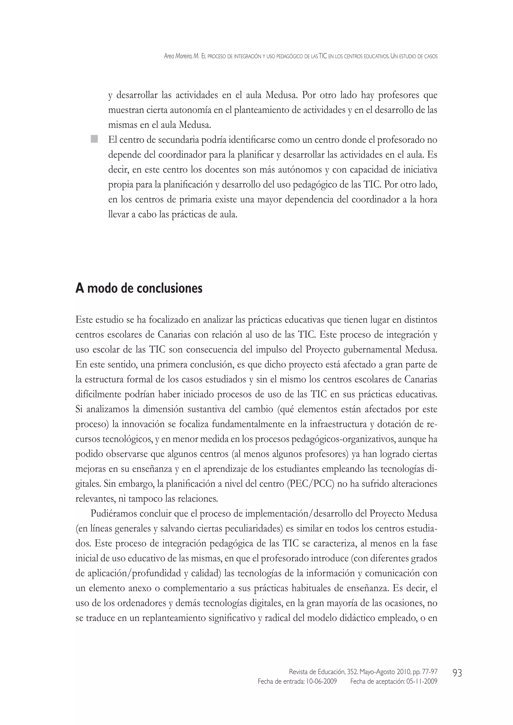 Area Moreira,M.  El proceso de integración y uso pedagógico de lasTIC en los centros educativos.Un estudio de casos
Revista de Educación, 352. Mayo-Agosto 2010, pp. 77-97
Fecha de entrada: 10-06-2009   Fecha de aceptación: 05-11-2009
93
y desarrollar las actividades en el aula Medusa. Por otro lado hay profesores que
muestran cierta autonomía en el planteamiento de actividades y en el desarrollo de las
mismas en el aula Medusa.
  El centro de secundaria podría identificarse como un centro donde el profesorado no
depende del coordinador para la planificar y desarrollar las actividades en el aula. Es
decir, en este centro los docentes son más autónomos y con capacidad de iniciativa
propia para la planificación y desarrollo del uso pedagógico de las TIC. Por otro lado,
en los centros de primaria existe una mayor dependencia del coordinador a la hora
llevar a cabo las prácticas de aula.
A modo de conclusiones
Este estudio se ha focalizado en analizar las prácticas educativas que tienen lugar en distintos
centros escolares de Canarias con relación al uso de las TIC. Este proceso de integración y
uso escolar de las TIC son consecuencia del impulso del Proyecto gubernamental Medusa.
En este sentido, una primera conclusión, es que dicho proyecto está afectado a gran parte de
la estructura formal de los casos estudiados y sin el mismo los centros escolares de Canarias
difícilmente podrían haber iniciado procesos de uso de las TIC en sus prácticas educativas.
Si analizamos la dimensión sustantiva del cambio (qué elementos están afectados por este
proceso) la innovación se focaliza fundamentalmente en la infraestructura y dotación de re-
cursos tecnológicos, y en menor medida en los procesos pedagógicos-organizativos, aunque ha
podido observarse que algunos centros (al menos algunos profesores) ya han logrado ciertas
mejoras en su enseñanza y en el aprendizaje de los estudiantes empleando las tecnologías di-
gitales. Sin embargo, la planificación a nivel del centro (PEC/PCC) no ha sufrido alteraciones
relevantes, ni tampoco las relaciones.
Pudiéramos concluir que el proceso de implementación/desarrollo del Proyecto Medusa
(en líneas generales y salvando ciertas peculiaridades) es similar en todos los centros estudia-
dos. Este proceso de integración pedagógica de las TIC se caracteriza, al menos en la fase
inicial de uso educativo de las mismas, en que el profesorado introduce (con diferentes grados
de aplicación/profundidad y calidad) las tecnologías de la información y comunicación con
un elemento anexo o complementario a sus prácticas habituales de enseñanza. Es decir, el
uso de los ordenadores y demás tecnologías digitales, en la gran mayoría de las ocasiones, no
se traduce en un replanteamiento significativo y radical del modelo didáctico empleado, o en
 