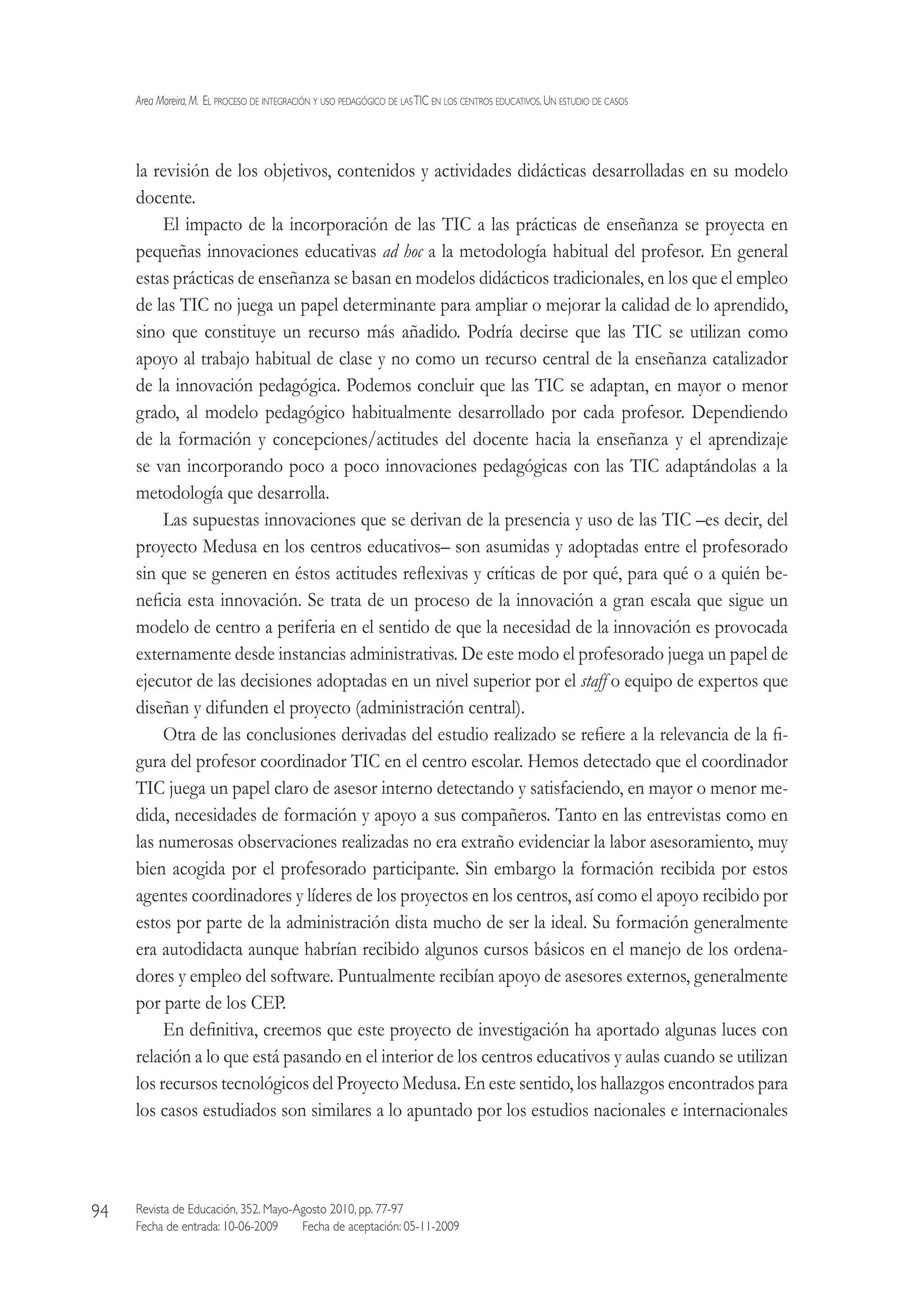 Area Moreira,M.  El proceso de integración y uso pedagógico de lasTIC en los centros educativos.Un estudio de casos
Revista de Educación, 352. Mayo-Agosto 2010, pp. 77-97
Fecha de entrada: 10-06-2009   Fecha de aceptación: 05-11-2009
94
la revisión de los objetivos, contenidos y actividades didácticas desarrolladas en su modelo
docente.
El impacto de la incorporación de las TIC a las prácticas de enseñanza se proyecta en
pequeñas innovaciones educativas ad hoc a la metodología habitual del profesor. En general
estas prácticas de enseñanza se basan en modelos didácticos tradicionales, en los que el empleo
de las TIC no juega un papel determinante para ampliar o mejorar la calidad de lo aprendido,
sino que constituye un recurso más añadido. Podría decirse que las TIC se utilizan como
apoyo al trabajo habitual de clase y no como un recurso central de la enseñanza catalizador
de la innovación pedagógica. Podemos concluir que las TIC se adaptan, en mayor o menor
grado, al modelo pedagógico habitualmente desarrollado por cada profesor. Dependiendo
de la formación y concepciones/actitudes del docente hacia la enseñanza y el aprendizaje
se van incorporando poco a poco innovaciones pedagógicas con las TIC adaptándolas a la
metodología que desarrolla.
Las supuestas innovaciones que se derivan de la presencia y uso de las TIC –es decir, del
proyecto Medusa en los centros educativos– son asumidas y adoptadas entre el profesorado
sin que se generen en éstos actitudes reflexivas y críticas de por qué, para qué o a quién be-
neficia esta innovación. Se trata de un proceso de la innovación a gran escala que sigue un
modelo de centro a periferia en el sentido de que la necesidad de la innovación es provocada
externamente desde instancias administrativas. De este modo el profesorado juega un papel de
ejecutor de las decisiones adoptadas en un nivel superior por el staff o equipo de expertos que
diseñan y difunden el proyecto (administración central).
Otra de las conclusiones derivadas del estudio realizado se refiere a la relevancia de la fi-
gura del profesor coordinador TIC en el centro escolar. Hemos detectado que el coordinador
TIC juega un papel claro de asesor interno detectando y satisfaciendo, en mayor o menor me-
dida, necesidades de formación y apoyo a sus compañeros. Tanto en las entrevistas como en
las numerosas observaciones realizadas no era extraño evidenciar la labor asesoramiento, muy
bien acogida por el profesorado participante. Sin embargo la formación recibida por estos
agentes coordinadores y líderes de los proyectos en los centros, así como el apoyo recibido por
estos por parte de la administración dista mucho de ser la ideal. Su formación generalmente
era autodidacta aunque habrían recibido algunos cursos básicos en el manejo de los ordena-
dores y empleo del software. Puntualmente recibían apoyo de asesores externos, generalmente
por parte de los CEP.
En definitiva, creemos que este proyecto de investigación ha aportado algunas luces con
relación a lo que está pasando en el interior de los centros educativos y aulas cuando se utilizan
los recursos tecnológicos del Proyecto Medusa. En este sentido, los hallazgos encontrados para
los casos estudiados son similares a lo apuntado por los estudios nacionales e internacionales
 