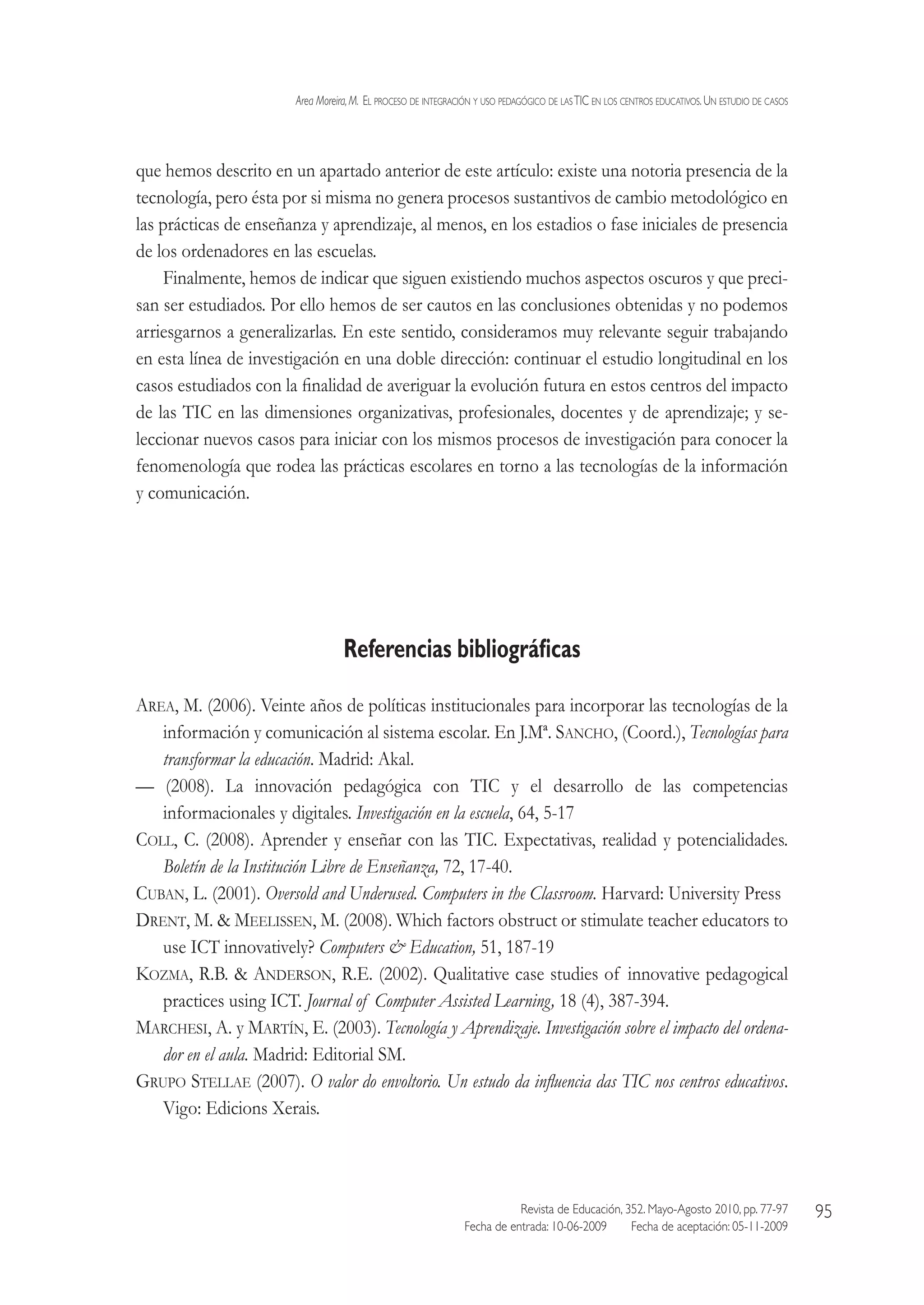 Area Moreira,M.  El proceso de integración y uso pedagógico de lasTIC en los centros educativos.Un estudio de casos
Revista de Educación, 352. Mayo-Agosto 2010, pp. 77-97
Fecha de entrada: 10-06-2009   Fecha de aceptación: 05-11-2009
95
que hemos descrito en un apartado anterior de este artículo: existe una notoria presencia de la
tecnología, pero ésta por si misma no genera procesos sustantivos de cambio metodológico en
las prácticas de enseñanza y aprendizaje, al menos, en los estadios o fase iniciales de presencia
de los ordenadores en las escuelas.
Finalmente, hemos de indicar que siguen existiendo muchos aspectos oscuros y que preci-
san ser estudiados. Por ello hemos de ser cautos en las conclusiones obtenidas y no podemos
arriesgarnos a generalizarlas. En este sentido, consideramos muy relevante seguir trabajando
en esta línea de investigación en una doble dirección: continuar el estudio longitudinal en los
casos estudiados con la finalidad de averiguar la evolución futura en estos centros del impacto
de las TIC en las dimensiones organizativas, profesionales, docentes y de aprendizaje; y se-
leccionar nuevos casos para iniciar con los mismos procesos de investigación para conocer la
fenomenología que rodea las prácticas escolares en torno a las tecnologías de la información
y comunicación.
Referencias bibliográficas
Area, M. (2006). Veinte años de políticas institucionales para incorporar las tecnologías de la
información y comunicación al sistema escolar. En J.Mª. Sancho, (Coord.), Tecnologías para
transformar la educación. Madrid: Akal.
— (2008). La innovación pedagógica con TIC y el desarrollo de las competencias
informacionales y digitales. Investigación en la escuela, 64, 5-17
Coll, C. (2008). Aprender y enseñar con las TIC. Expectativas, realidad y potencialidades.
Boletín de la Institución Libre de Enseñanza, 72, 17-40.
Cuban, L. (2001). Oversold and Underused. Computers in the Classroom. Harvard: University Press
Drent, M.  Meelissen, M. (2008). Which factors obstruct or stimulate teacher educators to
use ICT innovatively? Computers  Education, 51, 187-19
Kozma, R.B.  Anderson, R.E. (2002). Qualitative case studies of innovative pedagogical
practices using ICT. Journal of Computer Assisted Learning, 18 (4), 387-394.
Marchesi, A. y Martín, E. (2003). Tecnología y Aprendizaje. Investigación sobre el impacto del ordena-
dor en el aula. Madrid: Editorial SM.
Grupo Stellae (2007). O valor do envoltorio. Un estudo da influencia das TIC nos centros educativos.
Vigo: Edicions Xerais.
 