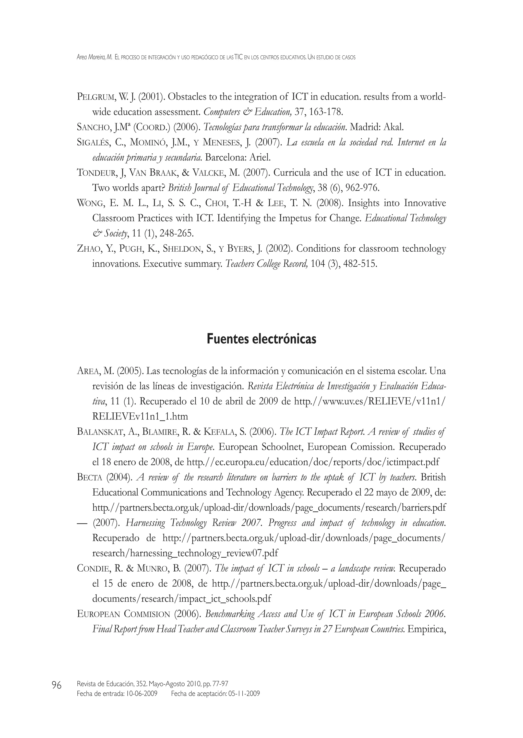 Area Moreira,M.  El proceso de integración y uso pedagógico de lasTIC en los centros educativos.Un estudio de casos
Revista de Educación, 352. Mayo-Agosto 2010, pp. 77-97
Fecha de entrada: 10-06-2009   Fecha de aceptación: 05-11-2009
96
Pelgrum, W. J. (2001). Obstacles to the integration of ICT in education. results from a world-
wide education assessment. Computers  Education, 37, 163-178.
Sancho, J.Mª (Coord.) (2006). Tecnologías para transformar la educación. Madrid: Akal.
Sigalés, C., Mominó, J.M., y Meneses, J. (2007). La escuela en la sociedad red. Internet en la
educación primaria y secundaria. Barcelona: Ariel.
Tondeur, J, Van Braak,  Valcke, M. (2007). Curricula and the use of ICT in education.
Two worlds apart? British Journal of Educational Technology, 38 (6), 962-976.
Wong, E. M. L., Li, S. S. C., Choi, T.-H  Lee, T. N. (2008). Insights into Innovative
Classroom Practices with ICT. Identifying the Impetus for Change. Educational Technology
 Society, 11 (1), 248-265.
Zhao, Y., Pugh, K., Sheldon, S., y Byers, J. (2002). Conditions for classroom technology
innovations. Executive summary. Teachers College Record, 104 (3), 482-515.
Fuentes electrónicas
Area, M. (2005). Las tecnologías de la información y comunicación en el sistema escolar. Una
revisión de las líneas de investigación. Revista Electrónica de Investigación y Evaluación Educa-
tiva, 11 (1). Recuperado el 10 de abril de 2009 de http.//www.uv.es/RELIEVE/v11n1/
RELIEVEv11n1_1.htm
Balanskat, A., Blamire, R.  Kefala, S. (2006). The ICT Impact Report. A review of studies of
ICT impact on schools in Europe. European Schoolnet, European Comission. Recuperado
el 18 enero de 2008, de http.//ec.europa.eu/education/doc/reports/doc/ictimpact.pdf
Becta (2004). A review of the research literature on barriers to the uptak of ICT by teachers. British
Educational Communications and Technology Agency. Recuperado el 22 mayo de 2009, de:
http.//partners.becta.org.uk/upload-dir/downloads/page_documents/research/barriers.pdf
— (2007). Harnessing Technology Review 2007. Progress and impact of technology in education.
Recuperado de http://partners.becta.org.uk/upload-dir/downloads/page_documents/
research/harnessing_technology_review07.pdf
Condie, R.  Munro, B. (2007). The impact of ICT in schools – a landscape review. Recuperado
el 15 de enero de 2008, de http.//partners.becta.org.uk/upload-dir/downloads/page_
documents/research/impact_ict_schools.pdf
European Commision (2006). Benchmarking Access and Use of ICT in European Schools 2006.
Final Report from Head Teacher and Classroom Teacher Surveys in 27 European Countries. Empirica,
 
