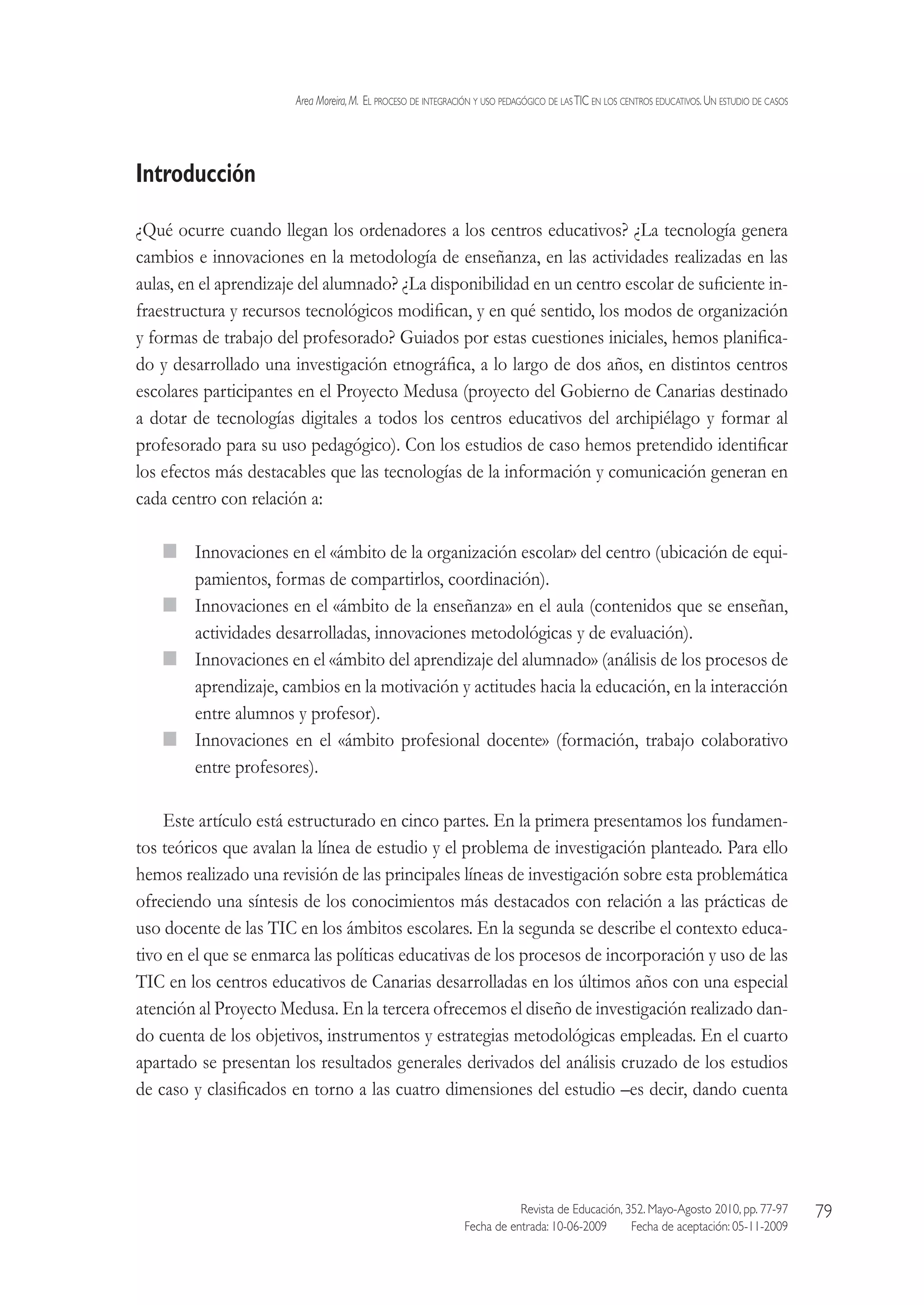 Area Moreira,M.  El proceso de integración y uso pedagógico de lasTIC en los centros educativos.Un estudio de casos
Revista de Educación, 352. Mayo-Agosto 2010, pp. 77-97
Fecha de entrada: 10-06-2009   Fecha de aceptación: 05-11-2009
79
Introducción
¿Qué ocurre cuando llegan los ordenadores a los centros educativos? ¿La tecnología genera
cambios e innovaciones en la metodología de enseñanza, en las actividades realizadas en las
aulas, en el aprendizaje del alumnado? ¿La disponibilidad en un centro escolar de suficiente in-
fraestructura y recursos tecnológicos modifican, y en qué sentido, los modos de organización
y formas de trabajo del profesorado? Guiados por estas cuestiones iniciales, hemos planifica-
do y desarrollado una investigación etnográfica, a lo largo de dos años, en distintos centros
escolares participantes en el Proyecto Medusa (proyecto del Gobierno de Canarias destinado
a dotar de tecnologías digitales a todos los centros educativos del archipiélago y formar al
profesorado para su uso pedagógico). Con los estudios de caso hemos pretendido identificar
los efectos más destacables que las tecnologías de la información y comunicación generan en
cada centro con relación a:
  Innovaciones en el «ámbito de la organización escolar» del centro (ubicación de equi-
pamientos, formas de compartirlos, coordinación).
  Innovaciones en el «ámbito de la enseñanza» en el aula (contenidos que se enseñan,
actividades desarrolladas, innovaciones metodológicas y de evaluación).
  Innovaciones en el «ámbito del aprendizaje del alumnado» (análisis de los procesos de
aprendizaje, cambios en la motivación y actitudes hacia la educación, en la interacción
entre alumnos y profesor).
  Innovaciones en el «ámbito profesional docente» (formación, trabajo colaborativo
entre profesores).
Este artículo está estructurado en cinco partes. En la primera presentamos los fundamen-
tos teóricos que avalan la línea de estudio y el problema de investigación planteado. Para ello
hemos realizado una revisión de las principales líneas de investigación sobre esta problemática
ofreciendo una síntesis de los conocimientos más destacados con relación a las prácticas de
uso docente de las TIC en los ámbitos escolares. En la segunda se describe el contexto educa-
tivo en el que se enmarca las políticas educativas de los procesos de incorporación y uso de las
TIC en los centros educativos de Canarias desarrolladas en los últimos años con una especial
atención al Proyecto Medusa. En la tercera ofrecemos el diseño de investigación realizado dan-
do cuenta de los objetivos, instrumentos y estrategias metodológicas empleadas. En el cuarto
apartado se presentan los resultados generales derivados del análisis cruzado de los estudios
de caso y clasificados en torno a las cuatro dimensiones del estudio –es decir, dando cuenta
 