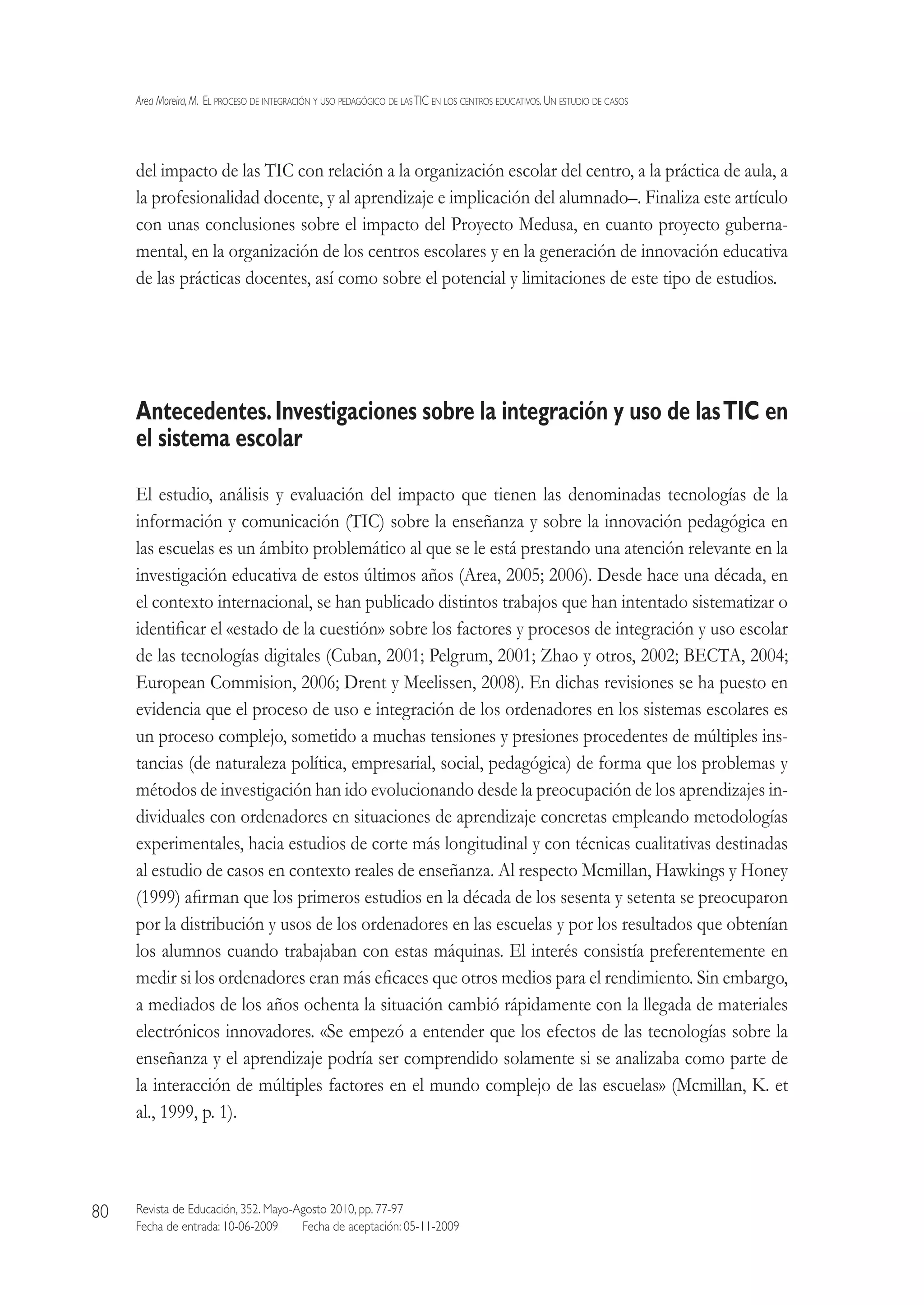 Area Moreira,M.  El proceso de integración y uso pedagógico de lasTIC en los centros educativos.Un estudio de casos
Revista de Educación, 352. Mayo-Agosto 2010, pp. 77-97
Fecha de entrada: 10-06-2009   Fecha de aceptación: 05-11-2009
80
del impacto de las TIC con relación a la organización escolar del centro, a la práctica de aula, a
la profesionalidad docente, y al aprendizaje e implicación del alumnado–. Finaliza este artículo
con unas conclusiones sobre el impacto del Proyecto Medusa, en cuanto proyecto guberna-
mental, en la organización de los centros escolares y en la generación de innovación educativa
de las prácticas docentes, así como sobre el potencial y limitaciones de este tipo de estudios.
Antecedentes.Investigaciones sobre la integración y uso de lasTIC en
el sistema escolar
El estudio, análisis y evaluación del impacto que tienen las denominadas tecnologías de la
información y comunicación (TIC) sobre la enseñanza y sobre la innovación pedagógica en
las escuelas es un ámbito problemático al que se le está prestando una atención relevante en la
investigación educativa de estos últimos años (Area, 2005; 2006). Desde hace una década, en
el contexto internacional, se han publicado distintos trabajos que han intentado sistematizar o
identificar el «estado de la cuestión» sobre los factores y procesos de integración y uso escolar
de las tecnologías digitales (Cuban, 2001; Pelgrum, 2001; Zhao y otros, 2002; BECTA, 2004;
European Commision, 2006; Drent y Meelissen, 2008). En dichas revisiones se ha puesto en
evidencia que el proceso de uso e integración de los ordenadores en los sistemas escolares es
un proceso complejo, sometido a muchas tensiones y presiones procedentes de múltiples ins-
tancias (de naturaleza política, empresarial, social, pedagógica) de forma que los problemas y
métodos de investigación han ido evolucionando desde la preocupación de los aprendizajes in-
dividuales con ordenadores en situaciones de aprendizaje concretas empleando metodologías
experimentales, hacia estudios de corte más longitudinal y con técnicas cualitativas destinadas
al estudio de casos en contexto reales de enseñanza. Al respecto Mcmillan, Hawkings y Honey
(1999) afirman que los primeros estudios en la década de los sesenta y setenta se preocuparon
por la distribución y usos de los ordenadores en las escuelas y por los resultados que obtenían
los alumnos cuando trabajaban con estas máquinas. El interés consistía preferentemente en
medir si los ordenadores eran más eficaces que otros medios para el rendimiento. Sin embargo,
a mediados de los años ochenta la situación cambió rápidamente con la llegada de materiales
electrónicos innovadores. «Se empezó a entender que los efectos de las tecnologías sobre la
enseñanza y el aprendizaje podría ser comprendido solamente si se analizaba como parte de
la interacción de múltiples factores en el mundo complejo de las escuelas» (Mcmillan, K. et
al., 1999, p. 1).
 