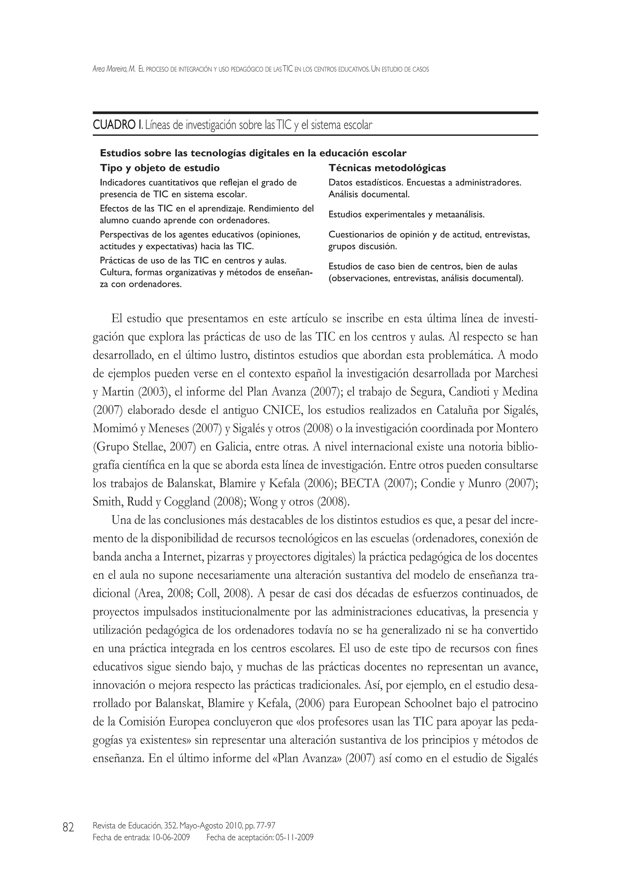 Area Moreira,M.  El proceso de integración y uso pedagógico de lasTIC en los centros educativos.Un estudio de casos
Revista de Educación, 352. Mayo-Agosto 2010, pp. 77-97
Fecha de entrada: 10-06-2009   Fecha de aceptación: 05-11-2009
82
CUADRO I.Líneas de investigación sobre lasTIC y el sistema escolar
Estudios sobre las tecnologías digitales en la educación escolar
Tipo y objeto de estudio Técnicas metodológicas
Indicadores cuantitativos que reflejan el grado de
presencia de TIC en sistema escolar.
Datos estadísticos. Encuestas a administradores.
Análisis documental.
Efectos de las TIC en el aprendizaje. Rendimiento del
alumno cuando aprende con ordenadores.
Estudios experimentales y metaanálisis.
Perspectivas de los agentes educativos (opiniones,
actitudes y expectativas) hacia las TIC.
Cuestionarios de opinión y de actitud, entrevistas,
grupos discusión.
Prácticas de uso de las TIC en centros y aulas.
Cultura, formas organizativas y métodos de enseñan-
za con ordenadores.
Estudios de caso bien de centros, bien de aulas
(observaciones, entrevistas, análisis documental).
El estudio que presentamos en este artículo se inscribe en esta última línea de investi-
gación que explora las prácticas de uso de las TIC en los centros y aulas. Al respecto se han
desarrollado, en el último lustro, distintos estudios que abordan esta problemática. A modo
de ejemplos pueden verse en el contexto español la investigación desarrollada por Marchesi
y Martin (2003), el informe del Plan Avanza (2007); el trabajo de Segura, Candioti y Medina
(2007) elaborado desde el antiguo CNICE, los estudios realizados en Cataluña por Sigalés,
Momimó y Meneses (2007) y Sigalés y otros (2008) o la investigación coordinada por Montero
(Grupo Stellae, 2007) en Galicia, entre otras. A nivel internacional existe una notoria biblio-
grafía científica en la que se aborda esta línea de investigación. Entre otros pueden consultarse
los trabajos de Balanskat, Blamire y Kefala (2006); BECTA (2007); Condie y Munro (2007);
Smith, Rudd y Coggland (2008); Wong y otros (2008).
Una de las conclusiones más destacables de los distintos estudios es que, a pesar del incre-
mento de la disponibilidad de recursos tecnológicos en las escuelas (ordenadores, conexión de
banda ancha a Internet, pizarras y proyectores digitales) la práctica pedagógica de los docentes
en el aula no supone necesariamente una alteración sustantiva del modelo de enseñanza tra-
dicional (Area, 2008; Coll, 2008). A pesar de casi dos décadas de esfuerzos continuados, de
proyectos impulsados institucionalmente por las administraciones educativas, la presencia y
utilización pedagógica de los ordenadores todavía no se ha generalizado ni se ha convertido
en una práctica integrada en los centros escolares. El uso de este tipo de recursos con fines
educativos sigue siendo bajo, y muchas de las prácticas docentes no representan un avance,
innovación o mejora respecto las prácticas tradicionales. Así, por ejemplo, en el estudio desa-
rrollado por Balanskat, Blamire y Kefala, (2006) para European Schoolnet bajo el patrocino
de la Comisión Europea concluyeron que «los profesores usan las TIC para apoyar las peda-
gogías ya existentes» sin representar una alteración sustantiva de los principios y métodos de
enseñanza. En el último informe del «Plan Avanza» (2007) así como en el estudio de Sigalés
 