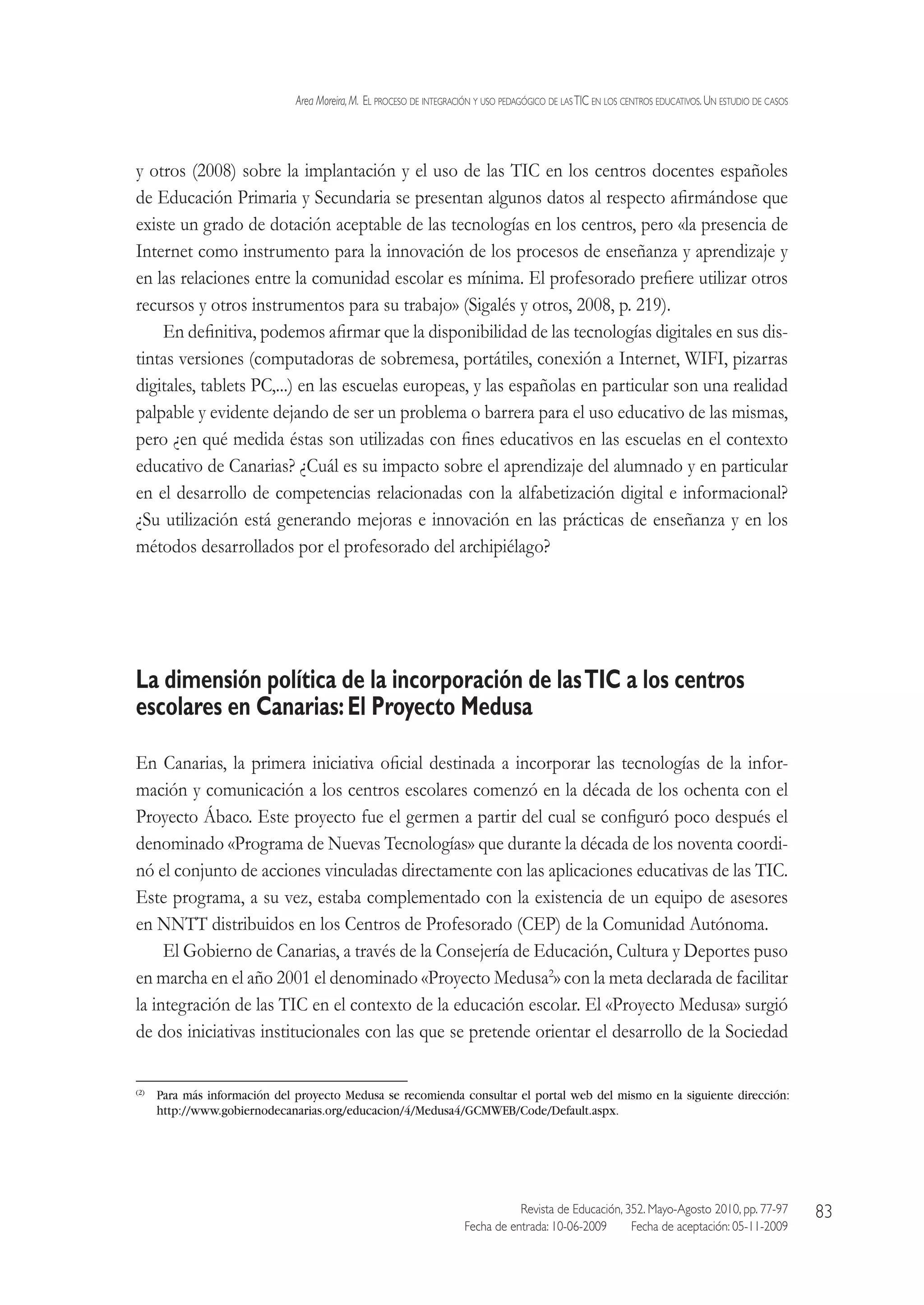 Area Moreira,M.  El proceso de integración y uso pedagógico de lasTIC en los centros educativos.Un estudio de casos
Revista de Educación, 352. Mayo-Agosto 2010, pp. 77-97
Fecha de entrada: 10-06-2009   Fecha de aceptación: 05-11-2009
83
y otros (2008) sobre la implantación y el uso de las TIC en los centros docentes españoles
de Educación Primaria y Secundaria se presentan algunos datos al respecto afirmándose que
existe un grado de dotación aceptable de las tecnologías en los centros, pero «la presencia de
Internet como instrumento para la innovación de los procesos de enseñanza y aprendizaje y
en las relaciones entre la comunidad escolar es mínima. El profesorado prefiere utilizar otros
recursos y otros instrumentos para su trabajo» (Sigalés y otros, 2008, p. 219).
En definitiva, podemos afirmar que la disponibilidad de las tecnologías digitales en sus dis-
tintas versiones (computadoras de sobremesa, portátiles, conexión a Internet, WIFI, pizarras
digitales, tablets PC,...) en las escuelas europeas, y las españolas en particular son una realidad
palpable y evidente dejando de ser un problema o barrera para el uso educativo de las mismas,
pero ¿en qué medida éstas son utilizadas con fines educativos en las escuelas en el contexto
educativo de Canarias? ¿Cuál es su impacto sobre el aprendizaje del alumnado y en particular
en el desarrollo de competencias relacionadas con la alfabetización digital e informacional?
¿Su utilización está generando mejoras e innovación en las prácticas de enseñanza y en los
métodos desarrollados por el profesorado del archipiélago?
La dimensión política de la incorporación de lasTIC a los centros
escolares en Canarias:El Proyecto Medusa
En Canarias, la primera iniciativa oficial destinada a incorporar las tecnologías de la infor-
mación y comunicación a los centros escolares comenzó en la década de los ochenta con el
Proyecto Ábaco. Este proyecto fue el germen a partir del cual se configuró poco después el
denominado «Programa de Nuevas Tecnologías» que durante la década de los noventa coordi-
nó el conjunto de acciones vinculadas directamente con las aplicaciones educativas de las TIC.
Este programa, a su vez, estaba complementado con la existencia de un equipo de asesores
en NNTT distribuidos en los Centros de Profesorado (CEP) de la Comunidad Autónoma.
El Gobierno de Canarias, a través de la Consejería de Educación, Cultura y Deportes puso
en marcha en el año 2001 el denominado «Proyecto Medusa2
» con la meta declarada de facilitar
la integración de las TIC en el contexto de la educación escolar. El «Proyecto Medusa» surgió
de dos iniciativas institucionales con las que se pretende orientar el desarrollo de la Sociedad
(2)
 Para más información del proyecto Medusa se recomienda consultar el portal web del mismo en la siguiente dirección:
http://www.gobiernodecanarias.org/educacion/4/Medusa4/GCMWEB/Code/Default.aspx.
 