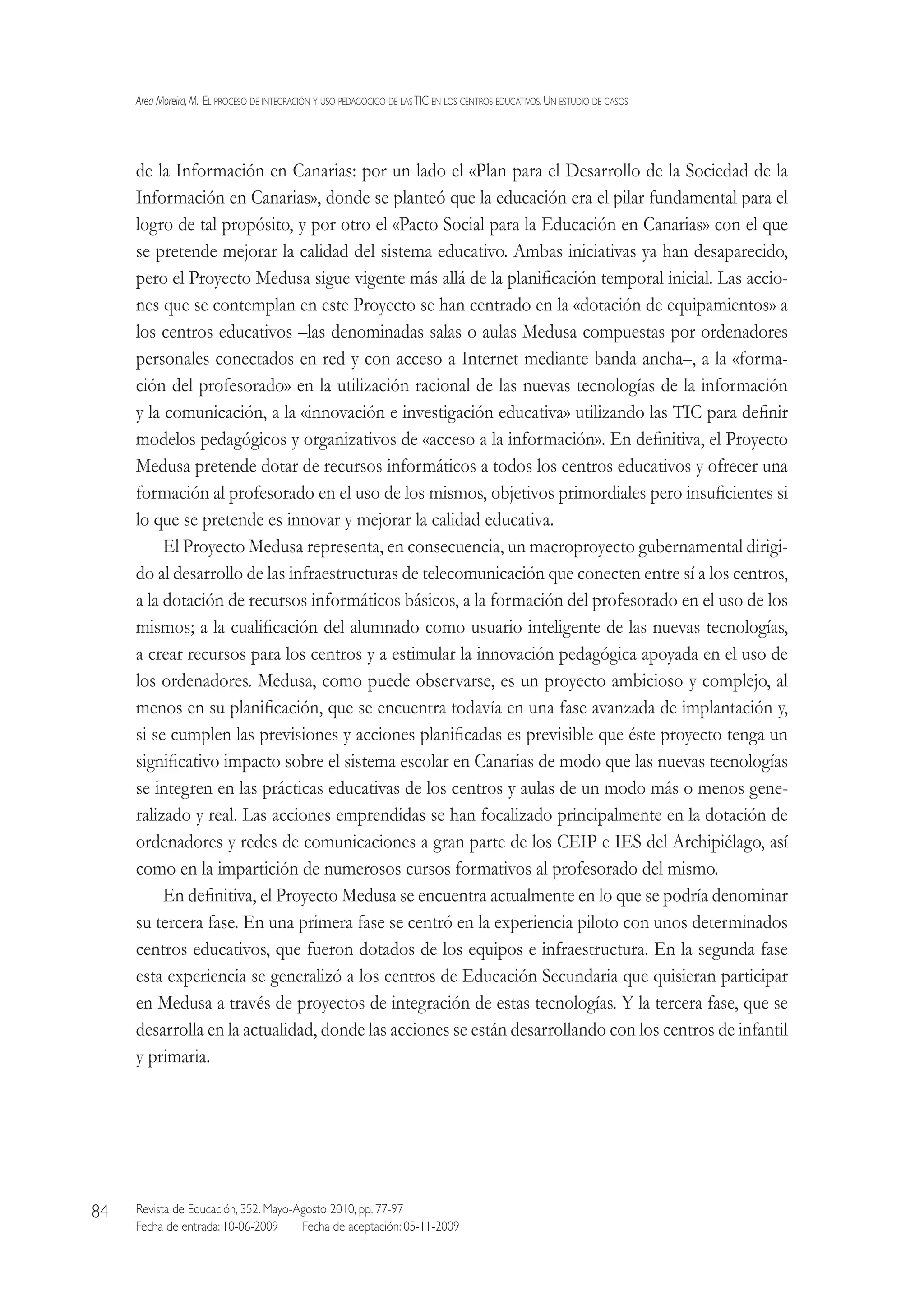 Area Moreira,M.  El proceso de integración y uso pedagógico de lasTIC en los centros educativos.Un estudio de casos
Revista de Educación, 352. Mayo-Agosto 2010, pp. 77-97
Fecha de entrada: 10-06-2009   Fecha de aceptación: 05-11-2009
84
de la Información en Canarias: por un lado el «Plan para el Desarrollo de la Sociedad de la
Información en Canarias», donde se planteó que la educación era el pilar fundamental para el
logro de tal propósito, y por otro el «Pacto Social para la Educación en Canarias» con el que
se pretende mejorar la calidad del sistema educativo. Ambas iniciativas ya han desaparecido,
pero el Proyecto Medusa sigue vigente más allá de la planificación temporal inicial. Las accio-
nes que se contemplan en este Proyecto se han centrado en la «dotación de equipamientos» a
los centros educativos –las denominadas salas o aulas Medusa compuestas por ordenadores
personales conectados en red y con acceso a Internet mediante banda ancha–, a la «forma-
ción del profesorado» en la utilización racional de las nuevas tecnologías de la información
y la comunicación, a la «innovación e investigación educativa» utilizando las TIC para definir
modelos pedagógicos y organizativos de «acceso a la información». En definitiva, el Proyecto
Medusa pretende dotar de recursos informáticos a todos los centros educativos y ofrecer una
formación al profesorado en el uso de los mismos, objetivos primordiales pero insuficientes si
lo que se pretende es innovar y mejorar la calidad educativa.
El Proyecto Medusa representa, en consecuencia, un macroproyecto gubernamental dirigi-
do al desarrollo de las infraestructuras de telecomunicación que conecten entre sí a los centros,
a la dotación de recursos informáticos básicos, a la formación del profesorado en el uso de los
mismos; a la cualificación del alumnado como usuario inteligente de las nuevas tecnologías,
a crear recursos para los centros y a estimular la innovación pedagógica apoyada en el uso de
los ordenadores. Medusa, como puede observarse, es un proyecto ambicioso y complejo, al
menos en su planificación, que se encuentra todavía en una fase avanzada de implantación y,
si se cumplen las previsiones y acciones planificadas es previsible que éste proyecto tenga un
significativo impacto sobre el sistema escolar en Canarias de modo que las nuevas tecnologías
se integren en las prácticas educativas de los centros y aulas de un modo más o menos gene-
ralizado y real. Las acciones emprendidas se han focalizado principalmente en la dotación de
ordenadores y redes de comunicaciones a gran parte de los CEIP e IES del Archipiélago, así
como en la impartición de numerosos cursos formativos al profesorado del mismo.
En definitiva, el Proyecto Medusa se encuentra actualmente en lo que se podría denominar
su tercera fase. En una primera fase se centró en la experiencia piloto con unos determinados
centros educativos, que fueron dotados de los equipos e infraestructura. En la segunda fase
esta experiencia se generalizó a los centros de Educación Secundaria que quisieran participar
en Medusa a través de proyectos de integración de estas tecnologías. Y la tercera fase, que se
desarrolla en la actualidad, donde las acciones se están desarrollando con los centros de infantil
y primaria.
 