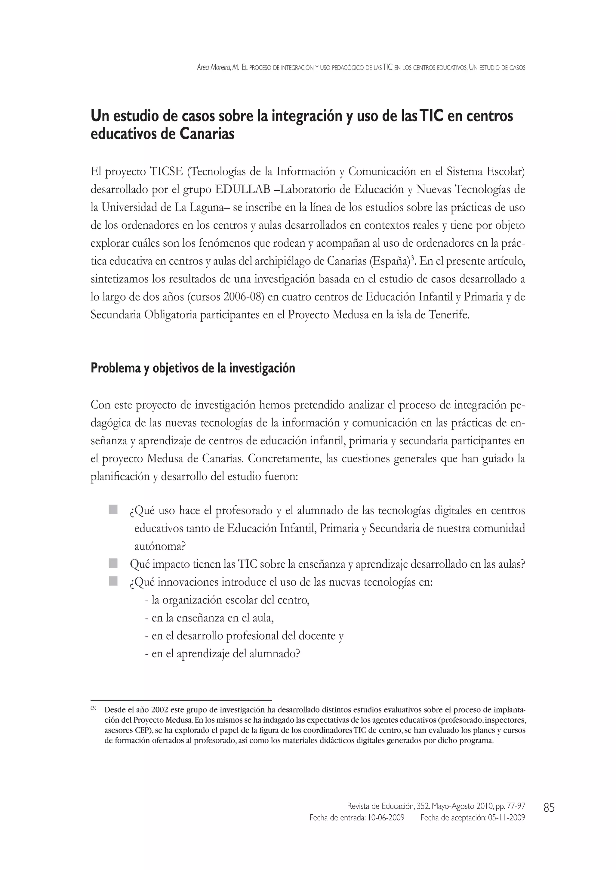 Area Moreira,M.  El proceso de integración y uso pedagógico de lasTIC en los centros educativos.Un estudio de casos
Revista de Educación, 352. Mayo-Agosto 2010, pp. 77-97
Fecha de entrada: 10-06-2009   Fecha de aceptación: 05-11-2009
85
Un estudio de casos sobre la integración y uso de lasTIC en centros
educativos de Canarias
El proyecto TICSE (Tecnologías de la Información y Comunicación en el Sistema Escolar)
desarrollado por el grupo EDULLAB –Laboratorio de Educación y Nuevas Tecnologías de
la Universidad de La Laguna– se inscribe en la línea de los estudios sobre las prácticas de uso
de los ordenadores en los centros y aulas desarrollados en contextos reales y tiene por objeto
explorar cuáles son los fenómenos que rodean y acompañan al uso de ordenadores en la prác-
tica educativa en centros y aulas del archipiélago de Canarias (España)3
. En el presente artículo,
sintetizamos los resultados de una investigación basada en el estudio de casos desarrollado a
lo largo de dos años (cursos 2006-08) en cuatro centros de Educación Infantil y Primaria y de
Secundaria Obligatoria participantes en el Proyecto Medusa en la isla de Tenerife.
Problema y objetivos de la investigación
Con este proyecto de investigación hemos pretendido analizar el proceso de integración pe-
dagógica de las nuevas tecnologías de la información y comunicación en las prácticas de en-
señanza y aprendizaje de centros de educación infantil, primaria y secundaria participantes en
el proyecto Medusa de Canarias. Concretamente, las cuestiones generales que han guiado la
planificación y desarrollo del estudio fueron:
  ¿Qué uso hace el profesorado y el alumnado de las tecnologías digitales en centros
educativos tanto de Educación Infantil, Primaria y Secundaria de nuestra comunidad
autónoma?
  Qué impacto tienen las TIC sobre la enseñanza y aprendizaje desarrollado en las aulas?
  ¿Qué innovaciones introduce el uso de las nuevas tecnologías en:
- la organización escolar del centro,
- en la enseñanza en el aula,
- en el desarrollo profesional del docente y
- en el aprendizaje del alumnado?
(3)
 Desde el año 2002 este grupo de investigación ha desarrollado distintos estudios evaluativos sobre el proceso de implanta-
ción del Proyecto Medusa.En los mismos se ha indagado las expectativas de los agentes educativos (profesorado,inspectores,
asesores CEP),se ha explorado el papel de la figura de los coordinadoresTIC de centro,se han evaluado los planes y cursos
de formación ofertados al profesorado,así como los materiales didácticos digitales generados por dicho programa.
 