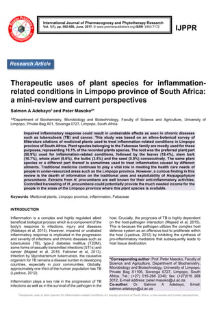 Therapeutic uses of plant species for inflammation-related conditions in Limpopo province of South Africa: a mini-review and current perspectives
IJPPR
Therapeutic uses of plant species for inflammation-
related conditions in Limpopo province of South Africa:
a mini-review and current perspectives
Salmon A Adebayo1 and Peter Masoko2*
1,2
Department of Biochemistry, Microbiology and Biotechnology, Faculty of Science and Agriculture, University of
Limpopo, Private Bag X01, Sovenga 0727, Limpopo, South Africa.
Impaired inflammatory response could result in undesirable effects as seen in chronic diseases
such as tuberculosis (TB) and cancer. This study was based on an ethno-botanical survey of
6literature citations of medicinal plants used to treat inflammation-related conditions in Limpopo
province of South Africa. Plant species belonging to the Fabaceae family are mostly used for these
purposes, representing 16.1% of the recorded plants species. The root was the preferred plant part
(50.9%) used for inflammation-related conditions, followed by the leaves (18.4%), stem bark
(16.7%), whole plant (9.6%), the bulbs (3.5%) and the seed (0.9%) consecutively. The same plant
species or a different part thereof is sometimes used to treat inflammation caused by different
ailments. Traditional medicine continues to play a vital role in meeting the health care needs of
people in under-resourced areas such as the Limpopo province. However, a curious finding in this
review is the dearth of information on the traditional uses and exploitability of Harpagophytum
procumbens. Extracts from H. procumbens are well known for their anti-inflammatory activities.
Controlled harvesting of H. procumbens could potentially provide the much needed income for the
people in the areas of the Limpopo province where this plant species is available.
Keywords: Medicinal plants, Limpopo province, inflammation, Fabaceae
INTRODUCTION
Inflammation is a complex and highly regulated albeit
beneficial biological process which is a component of the
body’s response to infections, injury and diseases
(Adebayo et al, 2015). However, impaired or unabated
inflammatory response is implicated in the progression
and severity of infections and chronic diseases such as
tuberculosis (TB), type-2 diabetes mellitus (T2DM),
some forms of sexually transmitted infections (STI’s) and
cancer (Majeed et al, 2015; Falconer et al, 2012).
Infection by Mycobacterium tuberculosis, the causative
organism for TB remains a disease burden in developing
countries, especially in poor communities. Globally,
approximately one third of the human population has TB
(Lyadova, 2012).
Inflammation plays a key role in the progression of TB
infections as well as in the survival of the pathogen in the
host. Crucially, the prognosis of TB is highly dependent
on the host-pathogen interaction (Majeed et al, 2015).
This is because the pathogen utilizes the complex host
defence system as an offensive tool to proliferate within
the host (Lyadova, 2012) by inhibiting the synthesis of
pro-inflammatory mediators that subsequently leads to
host tissue destruction.
*Corresponding author: Prof. Peter Masoko, Faculty of
Science and Agriculture, Department of Biochemistry,
Microbiology and Biotechnology, University of Limpopo,
Private Bag X1106, Sovenga 0727, Limpopo, South
Africa. Tel.: (+27) 015-268 2340; fax: (+27)015 268
3012, E-mail address: peter.masoko@ul.ac.za.
Co-author: Dr. Salmon A Adebayo, Email:
salmon.adebayo@ul.ac.za
International Journal of Pharmacognosy and Phytotherapy Research
Vol. 1(1), pp. 002-008, June, 2017. © www.premierpublishers.org.ISSN: 2453-7172
Research Article
 
