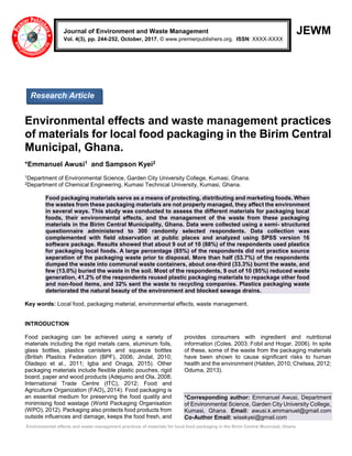 Environmental effects and waste management practices of materials for local food packaging in the Birim Central Municipal, Ghana
JEWM
Environmental effects and waste management practices
of materials for local food packaging in the Birim Central
Municipal, Ghana.
*Emmanuel Awusi1 and Sampson Kyei2
1Department of Environmental Science, Garden City University College, Kumasi, Ghana.
2Department of Chemical Engineering, Kumasi Technical University, Kumasi, Ghana.
Food packaging materials serve as a means of protecting, distributing and marketing foods. When
the wastes from these packaging materials are not properly managed, they affect the environment
in several ways. This study was conducted to assess the different materials for packaging local
foods, their environmental effects, and the management of the waste from these packaging
materials in the Birim Central Municipality, Ghana. Data were collected using a semi- structured
questionnaire administered to 300 randomly selected respondents. Data collection was
complemented with field observation at public places and analyzed using SPSS version 16
software package. Results showed that about 9 out of 10 (88%) of the respondents used plastics
for packaging local foods. A large percentage (85%) of the respondents did not practice source
separation of the packaging waste prior to disposal. More than half (53.7%) of the respondents
dumped the waste into communal waste containers, about one-third (33.3%) burnt the waste, and
few (13.0%) buried the waste in the soil. Most of the respondents, 9 out of 10 (95%) reduced waste
generation, 41.2% of the respondents reused plastic packaging materials to repackage other food
and non-food items, and 32% sent the waste to recycling companies. Plastics packaging waste
deteriorated the natural beauty of the environment and blocked sewage drains.
Key words: Local food, packaging material, environmental effects, waste management.
INTRODUCTION
Food packaging can be achieved using a variety of
materials including the rigid metals cans, aluminum foils,
glass bottles, plastics canisters and squeeze bottles
(British Plastics Federation (BPF), 2006; Jindal, 2010;
Oladepo et al., 2011; Igba and Onaga, 2015). Other
packaging materials include flexible plastic pouches, rigid
board, paper and wood products (Adejumo and Ola, 2008;
International Trade Centre (ITC), 2012; Food and
Agriculture Organization (FAO), 2014). Food packaging is
an essential medium for preserving the food quality and
minimising food wastage (World Packaging Organisation
(WPO), 2012). Packaging also protects food products from
outside influences and damage, keeps the food fresh, and
provides consumers with ingredient and nutritional
information (Coles, 2003; Fobil and Hogar, 2006). In spite
of these, some of the waste from the packaging materials
have been shown to cause significant risks to human
health and the environment (Halden, 2010; Chelsea, 2012;
Oduma, 2013).
*Corresponding author: Emmanuel Awusi, Department
of Environmental Science, Garden City University College,
Kumasi, Ghana. Email: awusi.k.emmanuel@gmail.com
Co-Author Email: wisekyei@gmail.com
Journal of Environment and Waste Management
Vol. 4(3), pp. 244-252, October, 2017. © www.premierpublishers.org. ISSN: XXXX-XXXX
Research Article
 