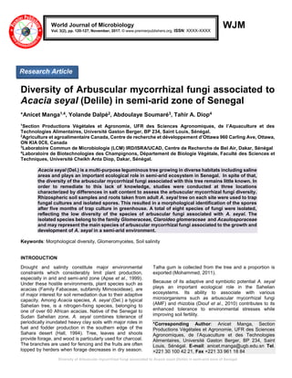 Diversity of Arbuscular mycorrhizal fungi associated to Acacia seyal (Delile) in semi-arid zone of Senegal
WJM
Diversity of Arbuscular mycorrhizal fungi associated to
Acacia seyal (Delile) in semi-arid zone of Senegal
*Anicet Manga1,4, Yolande Dalpé2, Abdoulaye Soumaré3, Tahir A. Diop4
1
Section Productions Végétales et Agronomie, UFR des Sciences Agronomiques, de l’Aquaculture et des
Technologies Alimentaires, Université Gaston Berger, BP 234, Saint Louis, Sénégal.
2
Agriculture et agroalimentaire Canada, Centre de recherche et développement d’Ottawa 960 Carling Ave, Ottawa,
ON KIA 0C6, Canada
3
Laboratoire Commun de Microbiologie (LCM) IRD/ISRA/UCAD, Centre de Recherche de Bel Air, Dakar, Sénégal
4
Laboratoire de Biotechnologies des Champignons, Département de Biologie Végétale, Faculté des Sciences et
Techniques, Université Cheikh Anta Diop, Dakar, Sénégal.
Acacia seyal (Del.) is a multi-purpose leguminous tree growing in diverse habitats including saline
areas and plays an important ecological role in semi-arid ecosystem in Senegal. In spite of that,
the diversity of the arbuscular mycorrhizal fungi associated with this tree remains little known. In
order to remediate to this lack of knowledge, studies were conducted at three locations
characterized by differences in salt content to assess the arbuscular mycorrhizal fungi diversity.
Rhizospheric soil samples and roots taken from adult A. seyal tree on each site were used to trap
fungal cultures and isolated spores. This resulted in a morphological identification of the spores
after five months of trap culture in greenhouse. A total of eight species of fungi were isolated,
reflecting the low diversity of the species of arbuscular fungi associated with A. seyal. The
isolated species belong to the family Glomeraceae, Claroideo glomeraceae and Acaulosporaceae
and may represent the main species of arbuscular mycorrhizal fungi associated to the growth and
development of A. seyal in a semi-arid environment.
Keywords: Morphological diversity, Glomeromycetes, Soil salinity
INTRODUCTION
Drought and salinity constitute major environmental
constraints which considerably limit plant production,
especially in arid and semi-arid zone (Apse et al., 1999).
Under these hostile environments, plant species such as
acacias (Family Fabaceae, subfamily Mimosoideae), are
of major interest for soil remediation due to their adaptive
capacity. Among Acacia species, A. seyal (Del.) a typical
Sahelian tree, is a nitrogen-fixing species, belonging to
one of over 60 African acacias. Native of the Senegal to
Sudan Sahelian zone, A. seyal combines tolerance of
periodically inundated heavy clay soils with major roles in
fuel and fodder production in the southern edge of the
Sahara desert (Hall, 1994). Tree, leaves and shoots
provide forage, and wood is particularly used for charcoal.
The branches are used for fencing and the fruits are often
lopped by herders when forage decreases in dry season.
Talha gum is collected from the tree and a proportion is
exported (Mohammed, 2011).
Because of its adaptive and symbiotic potential A. seyal
plays an important ecological role in the Sahelian
ecosystems. Its ability to associate with various
microorganisms such as arbuscular mycorrhizal fungi
(AMF) and rhizobia (Diouf et al., 2010) contributes to its
enhanced tolerance to environmental stresses while
improving soil fertility.
*Corresponding Author: Anicet Manga, Section
Productions Végétales et Agronomie, UFR des Sciences
Agronomiques, de l’Aquaculture et des Technologies
Alimentaires, Université Gaston Berger, BP 234, Saint
Louis, Sénégal. E-mail: anicet.manga@ugb.edu.sn Tel.
+221 30 100 42 21, Fax +221 33 961 18 84
World Journal of Microbiology
Vol. 3(2), pp. 120-127, November, 2017. © www.premierpublishers.org. ISSN: XXXX-XXXX
Research Article
 