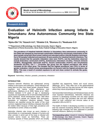 Evaluation of Helminth Infection among Infants in Umunakanu Ama Autonomous Community Imo State Nigeria
WJM
Evaluation of Helminth Infection among Infants in
Umunakanu Ama Autonomous Community Imo State
Nigeria
1Njoku-Obi T.N, 2Uzoechi A.U*, 3Ohalete C.N, 4Ekomaru C.I, 5Nwabueze O.O
1,2,3,5
Department of Microbiology, Imo State University, Owerri, Nigeria
4
Department of Home Economics, Alvan Ikoku Federal College of Education Owerri, Nigeria
The prevalence of intestinal helminth infection in Umunakanu Ama autonomous community in
Imo State was assayed by macroscopic examination followed by microscopic examination of the
stool sample using both direct smear method and saturated sodium chloride floatation technique.
Out of 30 samples collected and examined, 20 were positive for intestinal helminth infections. The
results showed that the parasitic infestation rates were 76.67%, and the helminthes observed
include Enterobius vermicularis (6.67%), Schistosoma interclatum (13.33%), Trichuris trichuria
(10.00%), Strongyloides stercoralis (6.67%), Ascaris lumbricoides (16.67%) and Ancylostoma
duodenale (23.33%). The 7 – 12-months age group has the highest prevalence rate which
increases as the infant grow. The females had the highest prevalence rate (75%) in terms of
gender evaluation, infants whose parents/guardian are farmers held the highest prevalence rate
(90%). This was a result of constant exposure to soil and close contact to animals like goats,
sheep, etc.
Keyword: helminthes, infection, parasitic, prevalence, infestation
INTRODUCTION
Intestinal helminth infections are widespread among
children in the tropics and subtropics. These infections are
rarely fatal but they may impair growth, physical fitness,
cognition, and reduce school attendance and
performance. (Bethony et al; 2006; Nokes et al; 1992).
Children between 5–14 years of age in developing
countries are especially at risk of soil-transmitted helminth
(STH) infections. World development report 1993 More
than 500 million people are infected with trichuriasis,
ascariasis, or hookworm infections globally. These
infections are classified among the seven of the most
common neglected tropical infectious diseases that afflict
the bottom billion because of their high prevalence and
amenability to control. (Hotez et al 2009)
Helminths infection also known as worm infection or
helminthiasis is a macroparasitic disease of humans and
other animals in which part of the body is infected with
parasitic worms known as helminthes. There are
numerous species of these parasites which are broadly
classified into tapeworms, flukes and round worms.
(Mbanugo, 2011). They often live in the gastrointestinal
tract of their hosts but may also burrow into other organs,
where they induce physiological damage.
Soil transmitted helminthiasis and Schistosomiasis are the
most important helminthiasis. Helminths infections are
common in developing countries and are major hazard
because of their high prevalent rate and their different
effect on both nutritional and immune status of the
population (Alli et al 2011).
The health of infants in developing countries is a concern
that has received increasing attention in the recent past
following high morbidity has been attributed to parasitic
helminth infections. (Bethony et al 2006).
*Corresponding author: Uzoechi A. Uchenna, Department
of Microbiology, Imo State University, Owerri, Nigeria.
Email: mcbpublica@yahoo.com
World Journal of Microbiology
Vol. 3(2), pp. 128-132, November, 2017. © www.premierpublishers.org. ISSN: XXXX-XXXX
Research Article
 