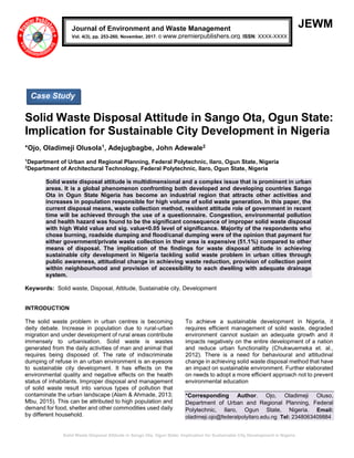 Solid Waste Disposal Attitude in Sango Ota, Ogun State: Implication for Sustainable City Development in Nigeria
JEWM
Solid Waste Disposal Attitude in Sango Ota, Ogun State:
Implication for Sustainable City Development in Nigeria
*Ojo, Oladimeji Olusola1, Adejugbagbe, John Adewale2
1
Department of Urban and Regional Planning, Federal Polytechnic, Ilaro, Ogun State, Nigeria
2
Department of Architectural Technology, Federal Polytechnic, Ilaro, Ogun State, Nigeria
Solid waste disposal attitude is multidimensional and a complex issue that is prominent in urban
areas. It is a global phenomenon confronting both developed and developing countries Sango
Ota in Ogun State Nigeria has become an industrial region that attracts other activities and
increases in population responsible for high volume of solid waste generation. In this paper, the
current disposal means, waste collection method, resident attitude role of government in recent
time will be achieved through the use of a questionnaire. Congestion, environmental pollution
and health hazard was found to be the significant consequence of improper solid waste disposal
with high Wald value and sig. value<0.05 level of significance. Majority of the respondents who
chose burning, roadside dumping and flood/canal dumping were of the opinion that payment for
either government/private waste collection in their area is expensive (51.1%) compared to other
means of disposal. The implication of the findings for waste disposal attitude in achieving
sustainable city development in Nigeria tackling solid waste problem in urban cities through
public awareness, attitudinal change in achieving waste reduction, provision of collection point
within neighbourhood and provision of accessibility to each dwelling with adequate drainage
system.
Keywords: Solid waste, Disposal, Attitude, Sustainable city, Development
INTRODUCTION
The solid waste problem in urban centres is becoming
deity debate. Increase in population due to rural-urban
migration and under development of rural areas contribute
immensely to urbanisation. Solid waste is wastes
generated from the daily activities of man and animal that
requires being disposed of. The rate of indiscriminate
dumping of refuse in an urban environment is an eyesore
to sustainable city development. It has effects on the
environmental quality and negative effects on the health
status of inhabitants. Improper disposal and management
of solid waste result into various types of pollution that
contaminate the urban landscape (Alam & Ahmade, 2013;
Mbu, 2015). This can be attributed to high population and
demand for food, shelter and other commodities used daily
by different household.
To achieve a sustainable development in Nigeria, it
requires efficient management of solid waste, degraded
environment cannot sustain an adequate growth and it
impacts negatively on the entire development of a nation
and reduce urban functionality (Chukwuemeka et. al.,
2012). There is a need for behavioural and attitudinal
change in achieving solid waste disposal method that have
an impact on sustainable environment. Further elaborated
on needs to adopt a more efficient approach not to prevent
environmental education
*Corresponding Author. Ojo, Oladimeji Oluso,
Department of Urban and Regional Planning, Federal
Polytechnic, Ilaro, Ogun State, Nigeria. Email:
oladimeji.ojo@federalpolyilaro.edu.ng Tel: 2348063409884
Journal of Environment and Waste Management
Vol. 4(3), pp. 253-260, November, 2017. © www.premierpublishers.org. ISSN: XXXX-XXXX
Case Study
 