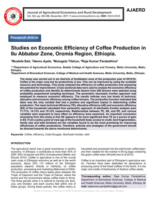 Studies on Economic Efficiency of Coffee Production in Ilu Abbabor Zone, Oromia Region, Ethiopia
AJAERD
/
Studies on Economic Efficiency of Coffee Production in
Ilu Abbabor Zone, Oromia Region, Ethiopia.
1Mustefa Bati, 2Alemu Ayele, 3Mulugeta Tilahun, 4Raja Kumar Parabathina*
1,2,3
Department of Agricultural Economics, Bedele College of Agriculture and Forestry, Mettu University, Mettu,
Ethiopia.
4
Department of Biomedical Sciences, College of Medical and Health Sciences, Mettu University, Mettu, Ethiopia.
The study was carried out in six districts of IluAbbabor zone of the production year of 2015/16.
Coffee is the major crop but its productivity is low. This can be improved by using the available
resource and technology. This study analyzed the efficiency of coffee production and assessing
the potential for improvement. Cross-sectional data were used to analyze the economic efficiency
of coffee production and identify its determinants factors from 200 farmers were selected using
probability proportional sampling technique. The parametric stochastic frontier approach was
employed to measure economic efficiency. The results indicate very low levels of technical,
allocative and economic efficiency among coffee farmers. The production function indicated that
labor was the only variable that had a positive and significant impact in determining coffee
production. The mean technical efficiency (TE), allocative efficiency (AE) and economic efficiency
(EE) of the household calculated from parametric approach of stochastic frontier analysis were
71.71%, 14.13% and 10.12% respectively. Relationships between TE, AE, and EE, and various
variables were expected to have effect on efficiency were examined. An important conclusion
emanating from this study is that AE appears to be more significant than TE as a source of gain
in EE. From a policy point of view age of the household head, access to credit, land fragmentation,
family size and total farmland are the variables found to be the most promising for improving
efficiencies of coffee productions. Therefore, policies and strategies of the government should
be directed towards the above mentioned determinants.
Keywords: Coffee, efficiency, Cobb-Dougals, Stochastic frontier, tobit
INTRODUCTION
The agricultural sector has a great importance in world’s
economy. In Ethiopia, it contributes to more than 50% of
GDP, 80% of exports and 85% of employment (Mellor and
Dorosh 2010). Coffee in agriculture is one of the crucial
cash crops in Ethiopian economy as well as in the world
economy. About 25% (15 million) of the Ethiopian
population depend, directly or indirectly, on coffee
production, processing and marketing (Mekuriaet al 2004).
The production of coffee cherry takes place between the
Tropic of Capricorn and the Tropic of Cancer, where the
humid and hot environment allows coffee trees to thrive.
The three periods when it is optimal to harvest are April,
July, and October, and each country falls within one of
these groups. During these periods, the coffee cherry is
harvested and processed into the well-known coffee bean,
and then readied for the market in 60 kg bags containing
the green coffee bean (Woodill and et al 2014).
Coffee is an important part of Ethiopian’s agriculture sec-
tor. Farmers have been dedicated for generations to
producing some of the finest coffees in the world. It is the
origin and cradle of biodiversity of Arabica coffee seeds.
*Corresponding author: Raja Kumar Parabathina,
Department of Biomedical Sciences, College of Medical
and Health Sciences, Mettu University, Mettu, Ethiopia. E-
mail: rajakumar.parabathina@gmail.com
Journal of Agricultural Economics and Rural Development
Vol. 3(3), pp. 293-306, December, 2017. © www.premierpublishers.org, ISSN: XXXX-XXXX
Research Article
 