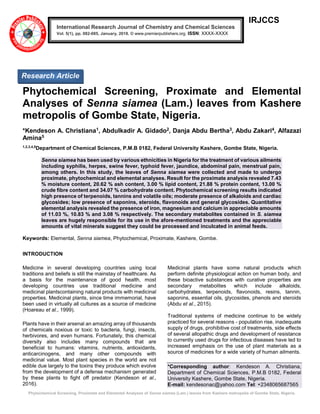 Phytochemical Screening, Proximate and Elemental Analyses of Senna siamea (Lam.) leaves from Kashere metropolis of Gombe State, Nigeria.
IRJCCS
Phytochemical Screening, Proximate and Elemental
Analyses of Senna siamea (Lam.) leaves from Kashere
metropolis of Gombe State, Nigeria.
*Kendeson A. Christiana1, Abdulkadir A. Gidado2, Danja Abdu Bertha3, Abdu Zakari4, Alfazazi
Amina5
1,2,3,4,5
Department of Chemical Sciences, P.M.B 0182, Federal University Kashere, Gombe State, Nigeria.
Senna siamea has been used by various ethnicities in Nigeria for the treatment of various ailments
including syphilis, herpes, swine fever, typhoid fever, jaundice, abdominal pain, menstrual pain,
among others. In this study, the leaves of Senna siamea were collected and made to undergo
proximate, phytochemical and elemental analyses. Result for the proximate analysis revealed 7.43
% moisture content, 20.62 % ash content, 3.00 % lipid content, 21.88 % protein content, 13.00 %
crude fibre content and 34.07 % carbohydrate content. Phytochemical screening results indicated
high presence of terpenoids, tannins and volatile oils; moderate presence of alkaloids and cardiac
glycosides; low presence of saponins, steroids, flavonoids and general glycosides. Quantitative
elemental analysis revealed the presence of iron, magnesium and calcium in appreciable amounts
of 11.03 %, 10.83 % and 3.08 % respectively. The secondary metabolites contained in S. siamea
leaves are hugely responsible for its use in the afore-mentioned treatments and the appreciable
amounts of vital minerals suggest they could be processed and inculcated in animal feeds.
Keywords: Elemental, Senna siamea, Phytochemical, Proximate, Kashere, Gombe.
INTRODUCTION
Medicine in several developing countries using local
traditions and beliefs is still the mainstay of healthcare. As
a basis for the maintenance of good health, most
developing countries use traditional medicine and
medicinal plantscontaining natural products with medicinal
properties. Medicinal plants, since time immemorial, have
been used in virtually all cultures as a source of medicine
(Hoareau et al., 1999).
Plants have in their arsenal an amazing array of thousands
of chemicals noxious or toxic to bacteria, fungi, insects,
herbivores, and even humans. Fortunately, this chemical
diversity also includes many compounds that are
beneficial to humans: vitamins, nutrients, antioxidants,
anticarcinogens, and many other compounds with
medicinal value. Most plant species in the world are not
edible due largely to the toxins they produce which evolve
from the development of a defense mechanism generated
by these plants to fight off predator (Kendeson et al.,
2016).
Medicinal plants have some natural products which
perform definite physiological action on human body, and
these bioactive substances with curative properties are
secondary metabolites which include alkaloids,
carbohydrates, terpenoids, flavonoids, resins, tannin,
saponins, essential oils, glycosides, phenols and steroids
(Abdu et al., 2015).
Traditional systems of medicine continue to be widely
practiced for several reasons - population rise, inadequate
supply of drugs, prohibitive cost of treatments, side effects
of several allopathic drugs and development of resistance
to currently used drugs for infectious diseases have led to
increased emphasis on the use of plant materials as a
source of medicines for a wide variety of human ailments.
*Corresponding author: Kendeson A. Christiana,
Department of Chemical Sciences, P.M.B 0182, Federal
University Kashere, Gombe State, Nigeria.
E-mail: kendesonac@yahoo.com Tel: +2348065687565
International Research Journal of Chemistry and Chemical Sciences
Vol. 5(1), pp. 082-085, January, 2018. © www.premierpublishers.org. ISSN: XXXX-XXXX
Research Article
 