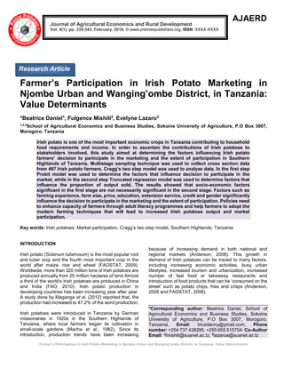 Farmer’s Participation in Irish Potato Marketing in Njombe Urban and Wanging’ombe District, in Tanzania: Value Determinants
AJAERD
Farmer’s Participation in Irish Potato Marketing in
Njombe Urban and Wanging’ombe District, in Tanzania:
Value Determinants
*Beatrice Daniel1, Fulgence Mishili2, Evelyne Lazaro3
1,2,3
School of Agricultural Economics and Business Studies, Sokoine University of Agriculture, P.O Box 3007,
Morogoro. Tanzania
Irish potato is one of the most important economic crops in Tanzania contributing to household
food requirements and income. In order to ascertain the contributions of Irish potatoes to
stakeholders involved, this study aimed at determining the factors influencing Irish potato
farmers’ decision to participate in the marketing and the extent of participation in Southern
Highlands of Tanzania. Multistage sampling technique was used to collect cross section data
from 497 Irish potato farmers. Cragg’s two step model was used to analyze data. In the first step
Probit model was used to determine the factors that influence decision to participate in the
market, while in the second step Truncated regression model was used to determine factors that
influence the proportion of output sold. The results showed that socio-economic factors
significant in the first stage are not necessarily significant in the second stage. Factors such as
farming experience, farm size, price, education, extension service, credit and gender significantly
influence the decision to participate in the marketing and the extent of participation. Policies need
to enhance capacity of farmers through adult literacy programmes and help farmers to adopt the
modern farming techniques that will lead to increased Irish potatoes output and market
participation.
Key words: Irish potatoes, Market participation, Cragg’s two step model, Southern Highlands, Tanzania
INTRODUCTION
Irish potato (Solanum tuberosum) is the most popular root
and tuber crop and the fourth most important crop in the
world after maize, rice and wheat (FAOSTAT, 2009).
Worldwide, more than 320 million tons of Irish potatoes are
produced annually from 20 million hectares of land Almost
a third of the world’s Irish potatoes are produced in China
and India (FAO, 2010). Irish potato production in
developing countries has been increasing year after year.
A study done by Maganga et al. (2012) reported that, the
production had increased to 47.2% of the word production.
Irish potatoes were introduced in Tanzania by German
missionaries in 1920s in the Southern Highlands of
Tanzania, where local farmers began its cultivation in
small-scale gardens (Macha et al., 1982). Since its
introduction, production trends have been increasing
because of increasing demand in both national and
regional markets (Anderson, 2008). This growth in
demand of Irish potatoes can be traced to many factors,
including increasing economic activities, busy urban
lifestyles, increased tourism and urbanization, increased
number of fast food or takeaway restaurants and
introduction of food products that can be ‘consumed on the
street’ such as potato chips, fries and crisps (Anderson,
2008 and FAOSTAT, 2008).
*Corresponding author: Beatrice Daniel, School of
Agricultural Economics and Business Studies, Sokoine
University of Agriculture, P.O Box 3007, Morogoro.
Tanzania. Email: tricedanny@ymail.com, Phone
number: +254 737 438295, +255 655 515704: Co-Author
Email: 2fmishili@suanet.ac.tz, 3
lazaroa@suanet.ac.tz
Journal of Agricultural Economics and Rural Development
Vol. 4(1), pp. 335-343, February, 2018. © www.premierpublishers.org, ISSN: XXXX-XXXX
Research Article
 