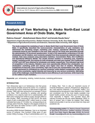 Analysis of Yam Marketing in Akoko North-East Local Government Area of Ondo State, Nigeria
IJAM
Analysis of Yam Marketing in Akoko North-East Local
Government Area of Ondo State, Nigeria
Rabirou Kassali1*, Abdulhameed Abana Girei2 and Ismaila Dauda Sanu3
1
Department of Agricultural Economics, Obafemi Awolowo University, Ile-Ife, Osun State, Nigeria
2,3
Department of Agricultural Economics and Extension, Nasarawa State University, Keffi, Nigeria
The study analysed the marketing of yam in Akoko North East Local Government Area of Ondo
State. It specifically described the socio-economic characteristics of yam marketers and
determined the marketing margin, marketing cost, markup, operational efficiency and the
constraints faced by yam marketers in the area. Data used for the study were generated through
the administration of structured questionnaire. A total of 90 respondents comprising of 30 yam
wholesalers and 60 retailers, were randomly sampled from three purposively selected major yam
markets. Data were analyzed using descriptive statistics, Concentration Ratio, Gini Coefficient
and Operational Efficiency Model. The results showed variation in marketing cost, marketing
margin, marketing profit, and markup for both wholesale and retail yam markets. Gini Coefficients
of 0.307 and 0.307 were obtained for wholesaler and retailer respectively. This indicated high level
of competition in the industry. Retailers were more operationally efficient than wholesalers, but
wholesalers’ marketing profit and markup were higher than that of retailers. Wholesalers
complained of insecurity, price uncertainty, high cost of yam and, transportation cost. Also, high
capital requirement is considered as a serious constraint, while retailers complained of high cost
of yam, price uncertainty, capital intensity and insecurity as very serious constraints. Alleviating
some of the challenges, would therefore lead to more efficiency in yam business, while improving
on the welfare of yam marketers.
Keywords: yam, wholesaling, retailing, market structure, marketing performance
INTRODUCTION
Yam (Dioscorea spp) is an herbaceous vine that grows
under tropical climates around the world. It is a tuberous
root whose skin colour varies from dark brown to light pink
(Huxley, 1992) with size varying from an average 2.5 kg to
5 kg (Kay, 1987) according to varieties and growing
conditions. It is a starchy tuber rich in carbohydrates, with
flesh colour ranging from white to purple, through yellow or
pink (Huxley, 1992). According to FAO (2014), the world
output of yam is estimated at 68.1 million tones on a total
cultivated land area of 7.8 million ha, corresponding to an
average yield of 8.8 t/ha. Nigeria is the largest producer of
yams with about 45 million tonnes in 2014, representing
66 percent of world output.
According USDA Nutrient Database, Yam is an important
source of nutrients. One hundred (100g) gram of yam
contain 494kj of energy, 27.9g of carbohydrates and 4.1g
of dietary fiber. Yam is also an important source of
minerals (Potassium, Calcium, Phosphorous, Magnesium,
etc.) and vitamins (Vitamins; C, B complex, folate.). It is
characterized by low glycemic index (Atkinson et al., 2008)
and constitutes one of the most readily available crop
based healthy protein among the poor in tropical areas,
most especially in Nigeria. Yam provides about 200
calories of energy per day per capita (Babaleye, 2003). In
term of recipes, yam is eaten as roasted, fried, boiled,
boiled and pounded; it can be cut and dried into chips and
powdered, etc.
*Corresponding author: Dr. Rabirou Kassali, Department
of Agricultural Economics, Obafemi Awolowo University,
Ile-Ife, Osun State, Nigeria. Zip code: 220282, Ife Central.
E-mail: rkassali@oauife.edu.ng; kasskassali@yahoo.com
International Journal of Agricultural Marketing
Vol. 5(1), pp. 170-177, February, 2018. © www.premierpublishers.org. ISSN: XXXX-XXXX
Research Article
 