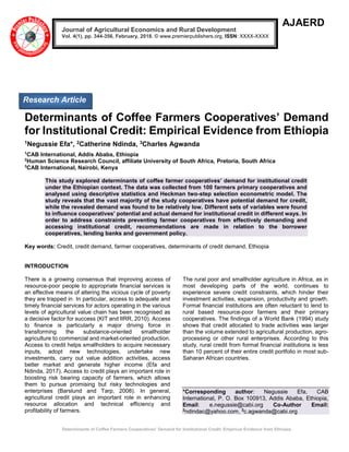 Determinants of Coffee Farmers Cooperatives’ Demand for Institutional Credit: Empirical Evidence from Ethiopia
AJAERD
Determinants of Coffee Farmers Cooperatives’ Demand
for Institutional Credit: Empirical Evidence from Ethiopia
1Negussie Efa*, 2Catherine Ndinda, 3Charles Agwanda
1
CAB International, Addis Ababa, Ethiopia
2
Human Science Research Council, affiliate University of South Africa, Pretoria, South Africa
3
CAB International, Nairobi, Kenya
This study explored determinants of coffee farmer cooperatives’ demand for institutional credit
under the Ethiopian context. The data was collected from 100 farmers primary cooperatives and
analysed using descriptive statistics and Heckman two-step selection econometric model. The
study reveals that the vast majority of the study cooperatives have potential demand for credit,
while the revealed demand was found to be relatively low. Different sets of variables were found
to influence cooperatives’ potential and actual demand for institutional credit in different ways. In
order to address constraints preventing farmer cooperatives from effectively demanding and
accessing institutional credit, recommendations are made in relation to the borrower
cooperatives, lending banks and government policy.
Key words: Credit, credit demand, farmer cooperatives, determinants of credit demand, Ethiopia
INTRODUCTION
There is a growing consensus that improving access of
resource-poor people to appropriate financial services is
an effective means of altering the vicious cycle of poverty
they are trapped in. In particular, access to adequate and
timely financial services for actors operating in the various
levels of agricultural value chain has been recognised as
a decisive factor for success (KIT and IIRR, 2010). Access
to finance is particularly a major driving force in
transforming the substance-oriented smallholder
agriculture to commercial and market-oriented production.
Access to credit helps smallholders to acquire necessary
inputs, adopt new technologies, undertake new
investments, carry out value addition activities, access
better market and generate higher income (Efa and
Ndinda, 2017). Access to credit plays an important role in
boosting risk bearing capacity of farmers, which allows
them to pursue promising but risky technologies and
enterprises (Barslund and Tarp, 2008). In general,
agricultural credit plays an important role in enhancing
resource allocation and technical efficiency and
profitability of farmers.
The rural poor and smallholder agriculture in Africa, as in
most developing parts of the world, continues to
experience severe credit constraints, which hinder their
investment activities, expansion, productivity and growth.
Formal financial institutions are often reluctant to lend to
rural based resource-poor farmers and their primary
cooperatives. The findings of a World Bank (1994) study
shows that credit allocated to trade activities was larger
than the volume extended to agricultural production, agro-
processing or other rural enterprises. According to this
study, rural credit from formal financial institutions is less
than 10 percent of their entire credit portfolio in most sub-
Saharan African countries.
*Corresponding author: Negussie Efa, CAB
International, P. O. Box 100913, Addis Ababa, Ethiopia,
Email: e.negussie@cabi.org Co-Author Email:
2
ndindac@yahoo.com, 3
c.agwanda@cabi.org
Journal of Agricultural Economics and Rural Development
Vol. 4(1), pp. 344-356, February, 2018. © www.premierpublishers.org, ISSN: XXXX-XXXX
Research Article
 