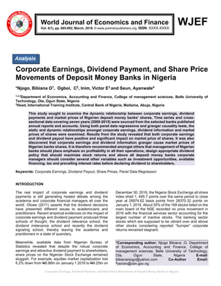 Corporate Earnings, Dividend Payment, and Share Price Movements of Deposit Money Banks in Nigeria
WJEF
Corporate Earnings, Dividend Payment, and Share Price
Movements of Deposit Money Banks in Nigeria
*Njogo, Bibiana O1, Ogboi, C2, Inim, Victor E3 and Seun, Ayanwale4
1,2.4
Department of Economics, Accounting and Finance, College of management sciences, Bells University of
Technology, Ota, Ogun State, Nigeria
3
Head, International Training Institute, Central Bank of Nigeria, Maitama, Abuja, Nigeria
This study sought to examine the dynamic relationship between corporate earnings, dividend
payments and market prices of Nigerian deposit money banks’ shares. Time series and cross-
sectional data covering seven years (2009-2015) were sourced from the selected banks published
annual reports and accounts. Using both panel data regressions and granger causality tests, the
static and dynamic relationships amongst corporate earnings, dividend information and market
prices of shares were examined. Results from the study revealed that both corporate earnings
and dividend payout have positive and significant impact on market price of shares. It was also
discovered that corporate earnings and dividend information granger cause market prices of
Nigerian banks shares. It is therefore recommended amongst others that management of Nigerian
banks should place emphasis on profitability in all their operations; design appropriate dividend
policy that should maximize stock returns and above all deposit money banks corporate
managers should consider several other variables such as investment opportunities, available
financing, tax and prevailing interest rates before declaring dividend to shareholders.
Keywords: Corporate Earnings, Dividend Payout, Share Prices, Panel Data Regression
INTRODUCTION
The real impact of corporate earnings and dividend
payments is still generating heated debate among the
academia and corporate financial managers all over the
world. Olowe (2011) asserts that the dividend decisions
have presented different issues to academicians and
practitioners. Recent empirical evidences on the impact of
corporate earnings and dividend payment produced three
schools of thought; the dividend relevance school; the
dividend irrelevance school and recently the dividend
signaling school, thereby leaving the academia and
practitioners in a state of quandary.
Meanwhile, available data from Nigerian Bureau of
Statistics revealed that despite the robust corporate
earnings and attractive dividend payment to shareholders,
share prices on the Nigerian Stock Exchange remained
sluggish. For example, equities market capitalization lost
6.2% down from N9.86tn on January 1 2016 to N9.25tn on
December 30, 2016, the Nigeria Stock Exchange all share
index shed 1, 495.7 points over the same period to close
year at 26874.62 basis points from 28370.32 points on
January 1, 2016. About 35% of the 169 stocks listed on the
main board of the NSE recorded no price movement in
2016 with the financial services sector accounting for the
largest number of inactive stocks. The banking sector
stocks which are supposed to be vibrant over and above
other stocks considering reported “bumper” corporate
returns remained stagnant.
*Corresponding author: Njogo Bibiana .O, Department
of Economics, Accounting and Finance, College of
management sciences, Bells University of Technology,
Ota, Ogun State, Nigeria E-mail:
bibiananjogo@yahoo.com Co-Author Email:
3
veinim@cbn.gov.ng
World Journal of Economics and Finance
Vol. 4(1), pp. 085-092, March, 2018. © www.premierpublishers.org. ISSN: XXXX-XXXX
Analysis
 