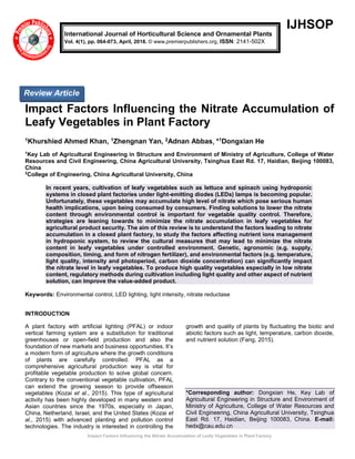 Impact Factors Influencing the Nitrate Accumulation of Leafy Vegetables in Plant Factory
IJHSOP
Impact Factors Influencing the Nitrate Accumulation of
Leafy Vegetables in Plant Factory
1Khurshied Ahmed Khan, 1Zhengnan Yan, 2Adnan Abbas, *1Dongxian He
1
Key Lab of Agricultural Engineering in Structure and Environment of Ministry of Agriculture, College of Water
Resources and Civil Engineering, China Agricultural University, Tsinghua East Rd. 17, Haidian, Beijing 100083,
China
2
College of Engineering, China Agricultural University, China
In recent years, cultivation of leafy vegetables such as lettuce and spinach using hydroponic
systems in closed plant factories under light-emitting diodes (LEDs) lamps is becoming popular.
Unfortunately, these vegetables may accumulate high level of nitrate which pose serious human
health implications, upon being consumed by consumers. Finding solutions to lower the nitrate
content through environmental control is important for vegetable quality control. Therefore,
strategies are leaning towards to minimize the nitrate accumulation in leafy vegetables for
agricultural product security. The aim of this review is to understand the factors leading to nitrate
accumulation in a closed plant factory, to study the factors affecting nutrient ions management
in hydroponic system, to review the cultural measures that may lead to minimize the nitrate
content in leafy vegetables under controlled environment. Genetic, agronomic (e.g. supply,
composition, timing, and form of nitrogen fertilizer), and environmental factors (e.g. temperature,
light quality, intensity and photoperiod, carbon dioxide concentration) can significantly impact
the nitrate level in leafy vegetables. To produce high quality vegetables especially in low nitrate
content, regulatory methods during cultivation including light quality and other aspect of nutrient
solution, can Improve the value-added product.
Keywords: Environmental control, LED lighting, light intensity, nitrate reductase
INTRODUCTION
A plant factory with artificial lighting (PFAL) or indoor
vertical farming system are a substitution for traditional
greenhouses or open-field production and also the
foundation of new markets and business opportunities. It’s
a modern form of agriculture where the growth conditions
of plants are carefully controlled. PFAL as a
comprehensive agricultural production way is vital for
profitable vegetable production to solve global concern.
Contrary to the conventional vegetable cultivation, PFAL
can extend the growing season to provide offseason
vegetables (Kozai et al., 2015). This type of agricultural
activity has been highly developed in many western and
Asian countries since the 1970s, especially in Japan,
China, Netherland, Israel, and the United States (Kozai et
al., 2015) with advanced planting and pollution control
technologies. The industry is interested in controlling the
growth and quality of plants by fluctuating the biotic and
abiotic factors such as light, temperature, carbon dioxide,
and nutrient solution (Fang, 2015).
*Corresponding author: Dongxian He, Key Lab of
Agricultural Engineering in Structure and Environment of
Ministry of Agriculture, College of Water Resources and
Civil Engineering, China Agricultural University, Tsinghua
East Rd. 17, Haidian, Beijing 100083, China. E-mail:
hedx@cau.edu.cn
International Journal of Horticultural Science and Ornamental Plants
Vol. 4(1), pp. 064-073, April, 2018. © www.premierpublishers.org, ISSN: 2141-502X
Review Article
 