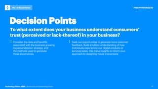 Technology Vision 2020 | accenture.com/technologyvision
#TECHVISION2020The I in Experience
13
To what extent does your business understand consumers’
trust (perceived or lack-thereof) in your business?
⎮ Consider the risks and benefits
associated with the business growing
its personalization strategy, and
the methods used to generate
those experiences.
⎮ Seek out opportunities to generate more customer
feedback. Build a holistic understanding of how
individuals experience your digital products or
services today. Use these insights to inform your
approach to designing future interactions.
Decision Points
 