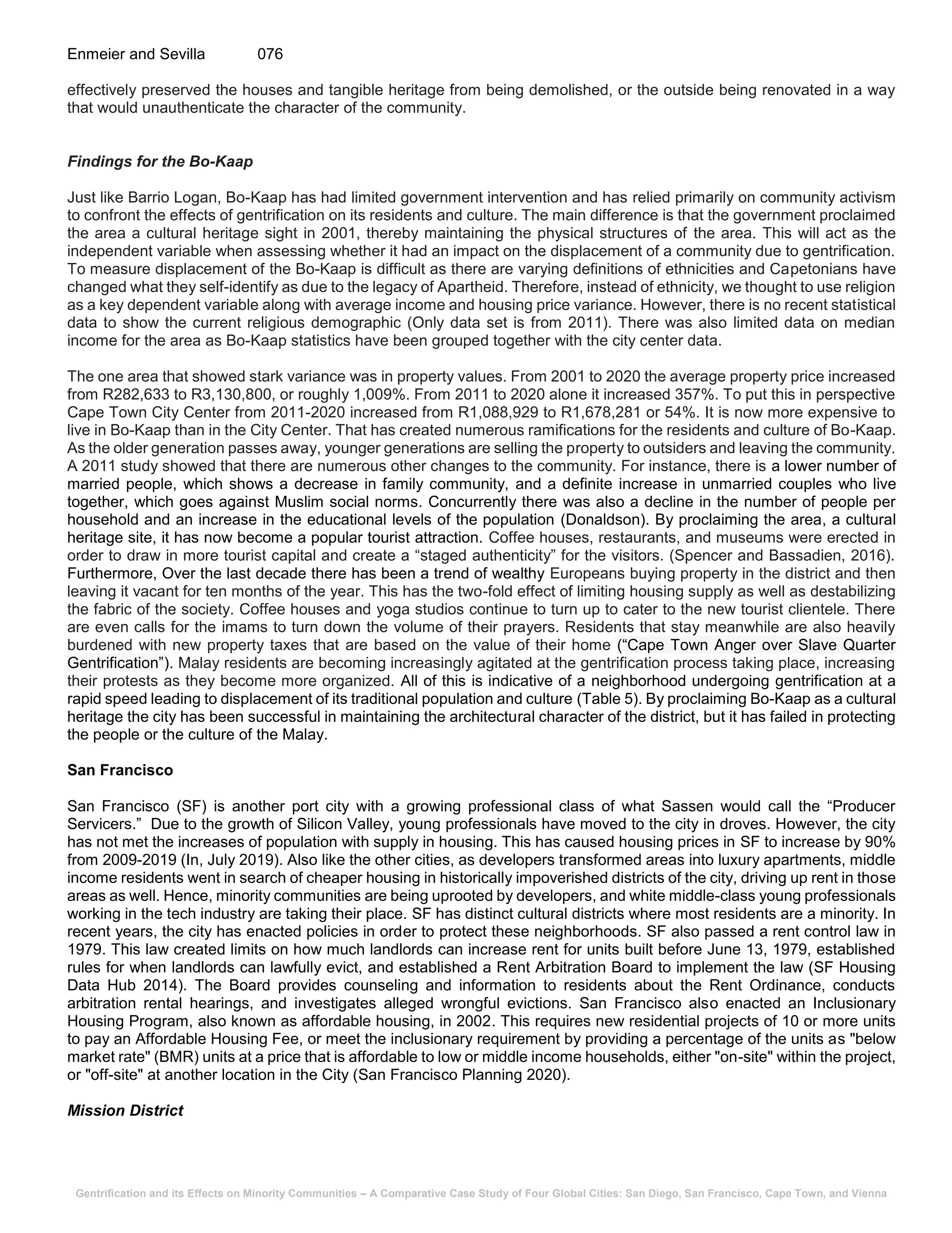Gentrification and its Effects on Minority Communities – A Comparative Case Study of Four Global Cities: San Diego, San Francisco, Cape Town, and Vienna
Enmeier and Sevilla 076
effectively preserved the houses and tangible heritage from being demolished, or the outside being renovated in a way
that would unauthenticate the character of the community.
Findings for the Bo-Kaap
Just like Barrio Logan, Bo-Kaap has had limited government intervention and has relied primarily on community activism
to confront the effects of gentrification on its residents and culture. The main difference is that the government proclaimed
the area a cultural heritage sight in 2001, thereby maintaining the physical structures of the area. This will act as the
independent variable when assessing whether it had an impact on the displacement of a community due to gentrification.
To measure displacement of the Bo-Kaap is difficult as there are varying definitions of ethnicities and Capetonians have
changed what they self-identify as due to the legacy of Apartheid. Therefore, instead of ethnicity, we thought to use religion
as a key dependent variable along with average income and housing price variance. However, there is no recent statistical
data to show the current religious demographic (Only data set is from 2011). There was also limited data on median
income for the area as Bo-Kaap statistics have been grouped together with the city center data.
The one area that showed stark variance was in property values. From 2001 to 2020 the average property price increased
from R282,633 to R3,130,800, or roughly 1,009%. From 2011 to 2020 alone it increased 357%. To put this in perspective
Cape Town City Center from 2011-2020 increased from R1,088,929 to R1,678,281 or 54%. It is now more expensive to
live in Bo-Kaap than in the City Center. That has created numerous ramifications for the residents and culture of Bo-Kaap.
As the older generation passes away, younger generations are selling the property to outsiders and leaving the community.
A 2011 study showed that there are numerous other changes to the community. For instance, there is a lower number of
married people, which shows a decrease in family community, and a definite increase in unmarried couples who live
together, which goes against Muslim social norms. Concurrently there was also a decline in the number of people per
household and an increase in the educational levels of the population (Donaldson). By proclaiming the area, a cultural
heritage site, it has now become a popular tourist attraction. Coffee houses, restaurants, and museums were erected in
order to draw in more tourist capital and create a “staged authenticity” for the visitors. (Spencer and Bassadien, 2016).
Furthermore, Over the last decade there has been a trend of wealthy Europeans buying property in the district and then
leaving it vacant for ten months of the year. This has the two-fold effect of limiting housing supply as well as destabilizing
the fabric of the society. Coffee houses and yoga studios continue to turn up to cater to the new tourist clientele. There
are even calls for the imams to turn down the volume of their prayers. Residents that stay meanwhile are also heavily
burdened with new property taxes that are based on the value of their home (“Cape Town Anger over Slave Quarter
Gentrification”). Malay residents are becoming increasingly agitated at the gentrification process taking place, increasing
their protests as they become more organized. All of this is indicative of a neighborhood undergoing gentrification at a
rapid speed leading to displacement of its traditional population and culture (Table 5). By proclaiming Bo-Kaap as a cultural
heritage the city has been successful in maintaining the architectural character of the district, but it has failed in protecting
the people or the culture of the Malay.
San Francisco
San Francisco (SF) is another port city with a growing professional class of what Sassen would call the “Producer
Servicers.” Due to the growth of Silicon Valley, young professionals have moved to the city in droves. However, the city
has not met the increases of population with supply in housing. This has caused housing prices in SF to increase by 90%
from 2009-2019 (In, July 2019). Also like the other cities, as developers transformed areas into luxury apartments, middle
income residents went in search of cheaper housing in historically impoverished districts of the city, driving up rent in those
areas as well. Hence, minority communities are being uprooted by developers, and white middle-class young professionals
working in the tech industry are taking their place. SF has distinct cultural districts where most residents are a minority. In
recent years, the city has enacted policies in order to protect these neighborhoods. SF also passed a rent control law in
1979. This law created limits on how much landlords can increase rent for units built before June 13, 1979, established
rules for when landlords can lawfully evict, and established a Rent Arbitration Board to implement the law (SF Housing
Data Hub 2014). The Board provides counseling and information to residents about the Rent Ordinance, conducts
arbitration rental hearings, and investigates alleged wrongful evictions. San Francisco also enacted an Inclusionary
Housing Program, also known as affordable housing, in 2002. This requires new residential projects of 10 or more units
to pay an Affordable Housing Fee, or meet the inclusionary requirement by providing a percentage of the units as "below
market rate" (BMR) units at a price that is affordable to low or middle income households, either "on-site" within the project,
or "off-site" at another location in the City (San Francisco Planning 2020).
Mission District
 