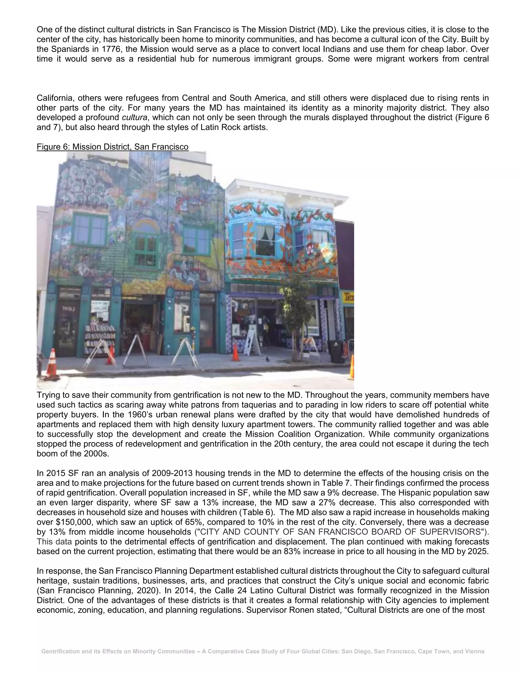 Gentrification and its Effects on Minority Communities – A Comparative Case Study of Four Global Cities: San Diego, San Francisco, Cape Town, and Vienna
One of the distinct cultural districts in San Francisco is The Mission District (MD). Like the previous cities, it is close to the
center of the city, has historically been home to minority communities, and has become a cultural icon of the City. Built by
the Spaniards in 1776, the Mission would serve as a place to convert local Indians and use them for cheap labor. Over
time it would serve as a residential hub for numerous immigrant groups. Some were migrant workers from central
California, others were refugees from Central and South America, and still others were displaced due to rising rents in
other parts of the city. For many years the MD has maintained its identity as a minority majority district. They also
developed a profound cultura, which can not only be seen through the murals displayed throughout the district (Figure 6
and 7), but also heard through the styles of Latin Rock artists.
Figure 6: Mission District, San Francisco
Trying to save their community from gentrification is not new to the MD. Throughout the years, community members have
used such tactics as scaring away white patrons from taquerias and to parading in low riders to scare off potential white
property buyers. In the 1960’s urban renewal plans were drafted by the city that would have demolished hundreds of
apartments and replaced them with high density luxury apartment towers. The community rallied together and was able
to successfully stop the development and create the Mission Coalition Organization. While community organizations
stopped the process of redevelopment and gentrification in the 20th century, the area could not escape it during the tech
boom of the 2000s.
In 2015 SF ran an analysis of 2009-2013 housing trends in the MD to determine the effects of the housing crisis on the
area and to make projections for the future based on current trends shown in Table 7. Their findings confirmed the process
of rapid gentrification. Overall population increased in SF, while the MD saw a 9% decrease. The Hispanic population saw
an even larger disparity, where SF saw a 13% increase, the MD saw a 27% decrease. This also corresponded with
decreases in household size and houses with children (Table 6). The MD also saw a rapid increase in households making
over $150,000, which saw an uptick of 65%, compared to 10% in the rest of the city. Conversely, there was a decrease
by 13% from middle income households ("CITY AND COUNTY OF SAN FRANCISCO BOARD OF SUPERVISORS").
This data points to the detrimental effects of gentrification and displacement. The plan continued with making forecasts
based on the current projection, estimating that there would be an 83% increase in price to all housing in the MD by 2025.
In response, the San Francisco Planning Department established cultural districts throughout the City to safeguard cultural
heritage, sustain traditions, businesses, arts, and practices that construct the City’s unique social and economic fabric
(San Francisco Planning, 2020). In 2014, the Calle 24 Latino Cultural District was formally recognized in the Mission
District. One of the advantages of these districts is that it creates a formal relationship with City agencies to implement
economic, zoning, education, and planning regulations. Supervisor Ronen stated, “Cultural Districts are one of the most
 