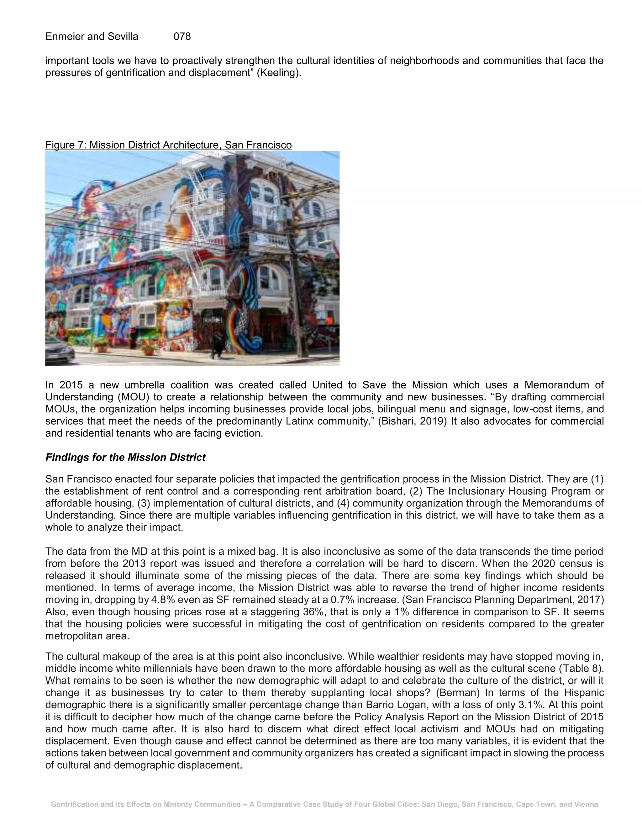 Gentrification and its Effects on Minority Communities – A Comparative Case Study of Four Global Cities: San Diego, San Francisco, Cape Town, and Vienna
Enmeier and Sevilla 078
important tools we have to proactively strengthen the cultural identities of neighborhoods and communities that face the
pressures of gentrification and displacement” (Keeling).
Figure 7: Mission District Architecture, San Francisco
In 2015 a new umbrella coalition was created called United to Save the Mission which uses a Memorandum of
Understanding (MOU) to create a relationship between the community and new businesses. “By drafting commercial
MOUs, the organization helps incoming businesses provide local jobs, bilingual menu and signage, low-cost items, and
services that meet the needs of the predominantly Latinx community.” (Bishari, 2019) It also advocates for commercial
and residential tenants who are facing eviction.
Findings for the Mission District
San Francisco enacted four separate policies that impacted the gentrification process in the Mission District. They are (1)
the establishment of rent control and a corresponding rent arbitration board, (2) The Inclusionary Housing Program or
affordable housing, (3) implementation of cultural districts, and (4) community organization through the Memorandums of
Understanding. Since there are multiple variables influencing gentrification in this district, we will have to take them as a
whole to analyze their impact.
The data from the MD at this point is a mixed bag. It is also inconclusive as some of the data transcends the time period
from before the 2013 report was issued and therefore a correlation will be hard to discern. When the 2020 census is
released it should illuminate some of the missing pieces of the data. There are some key findings which should be
mentioned. In terms of average income, the Mission District was able to reverse the trend of higher income residents
moving in, dropping by 4.8% even as SF remained steady at a 0.7% increase. (San Francisco Planning Department, 2017)
Also, even though housing prices rose at a staggering 36%, that is only a 1% difference in comparison to SF. It seems
that the housing policies were successful in mitigating the cost of gentrification on residents compared to the greater
metropolitan area.
The cultural makeup of the area is at this point also inconclusive. While wealthier residents may have stopped moving in,
middle income white millennials have been drawn to the more affordable housing as well as the cultural scene (Table 8).
What remains to be seen is whether the new demographic will adapt to and celebrate the culture of the district, or will it
change it as businesses try to cater to them thereby supplanting local shops? (Berman) In terms of the Hispanic
demographic there is a significantly smaller percentage change than Barrio Logan, with a loss of only 3.1%. At this point
it is difficult to decipher how much of the change came before the Policy Analysis Report on the Mission District of 2015
and how much came after. It is also hard to discern what direct effect local activism and MOUs had on mitigating
displacement. Even though cause and effect cannot be determined as there are too many variables, it is evident that the
actions taken between local government and community organizers has created a significant impact in slowing the process
of cultural and demographic displacement.
 