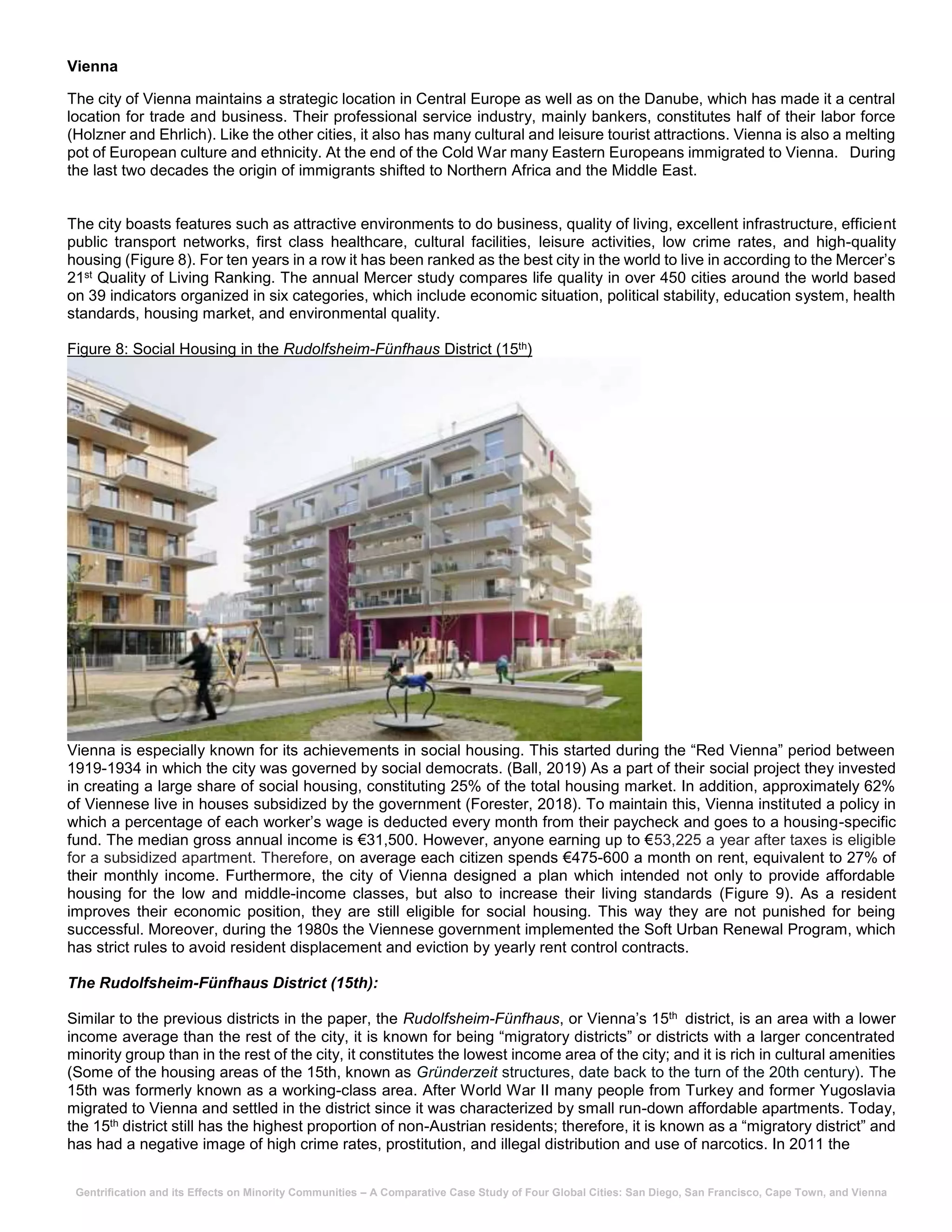 Gentrification and its Effects on Minority Communities – A Comparative Case Study of Four Global Cities: San Diego, San Francisco, Cape Town, and Vienna
Vienna
The city of Vienna maintains a strategic location in Central Europe as well as on the Danube, which has made it a central
location for trade and business. Their professional service industry, mainly bankers, constitutes half of their labor force
(Holzner and Ehrlich). Like the other cities, it also has many cultural and leisure tourist attractions. Vienna is also a melting
pot of European culture and ethnicity. At the end of the Cold War many Eastern Europeans immigrated to Vienna. During
the last two decades the origin of immigrants shifted to Northern Africa and the Middle East.
The city boasts features such as attractive environments to do business, quality of living, excellent infrastructure, efficient
public transport networks, first class healthcare, cultural facilities, leisure activities, low crime rates, and high-quality
housing (Figure 8). For ten years in a row it has been ranked as the best city in the world to live in according to the Mercer’s
21st Quality of Living Ranking. The annual Mercer study compares life quality in over 450 cities around the world based
on 39 indicators organized in six categories, which include economic situation, political stability, education system, health
standards, housing market, and environmental quality.
Figure 8: Social Housing in the Rudolfsheim-Fünfhaus District (15th)
Vienna is especially known for its achievements in social housing. This started during the “Red Vienna” period between
1919-1934 in which the city was governed by social democrats. (Ball, 2019) As a part of their social project they invested
in creating a large share of social housing, constituting 25% of the total housing market. In addition, approximately 62%
of Viennese live in houses subsidized by the government (Forester, 2018). To maintain this, Vienna instituted a policy in
which a percentage of each worker’s wage is deducted every month from their paycheck and goes to a housing-specific
fund. The median gross annual income is €31,500. However, anyone earning up to €53,225 a year after taxes is eligible
for a subsidized apartment. Therefore, on average each citizen spends €475-600 a month on rent, equivalent to 27% of
their monthly income. Furthermore, the city of Vienna designed a plan which intended not only to provide affordable
housing for the low and middle-income classes, but also to increase their living standards (Figure 9). As a resident
improves their economic position, they are still eligible for social housing. This way they are not punished for being
successful. Moreover, during the 1980s the Viennese government implemented the Soft Urban Renewal Program, which
has strict rules to avoid resident displacement and eviction by yearly rent control contracts.
The Rudolfsheim-Fünfhaus District (15th):
Similar to the previous districts in the paper, the Rudolfsheim-Fünfhaus, or Vienna’s 15th district, is an area with a lower
income average than the rest of the city, it is known for being “migratory districts” or districts with a larger concentrated
minority group than in the rest of the city, it constitutes the lowest income area of the city; and it is rich in cultural amenities
(Some of the housing areas of the 15th, known as Gründerzeit structures, date back to the turn of the 20th century). The
15th was formerly known as a working-class area. After World War II many people from Turkey and former Yugoslavia
migrated to Vienna and settled in the district since it was characterized by small run-down affordable apartments. Today,
the 15th district still has the highest proportion of non-Austrian residents; therefore, it is known as a “migratory district” and
has had a negative image of high crime rates, prostitution, and illegal distribution and use of narcotics. In 2011 the
 