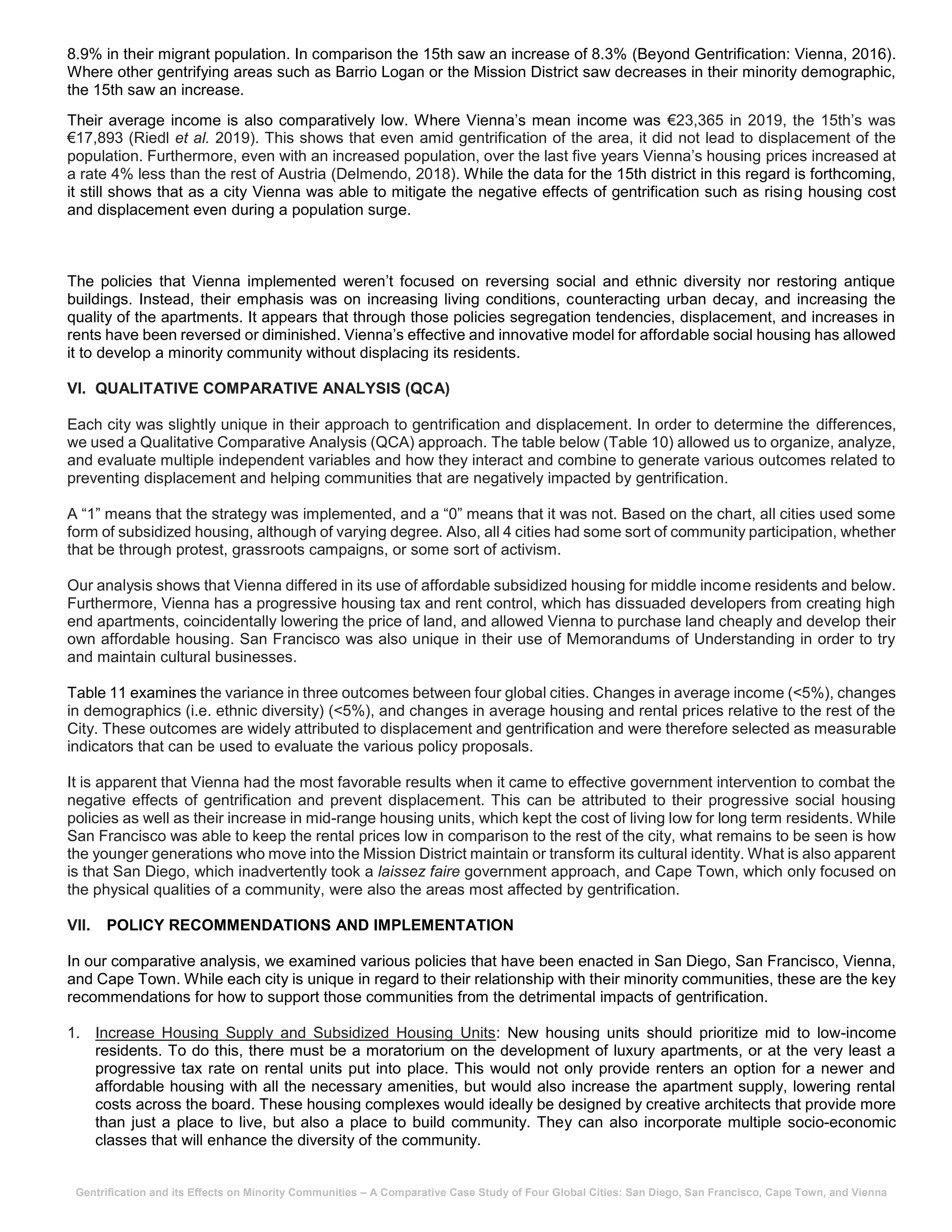 Gentrification and its Effects on Minority Communities – A Comparative Case Study of Four Global Cities: San Diego, San Francisco, Cape Town, and Vienna
8.9% in their migrant population. In comparison the 15th saw an increase of 8.3% (Beyond Gentrification: Vienna, 2016).
Where other gentrifying areas such as Barrio Logan or the Mission District saw decreases in their minority demographic,
the 15th saw an increase.
Their average income is also comparatively low. Where Vienna’s mean income was €23,365 in 2019, the 15th’s was
€17,893 (Riedl et al. 2019). This shows that even amid gentrification of the area, it did not lead to displacement of the
population. Furthermore, even with an increased population, over the last five years Vienna’s housing prices increased at
a rate 4% less than the rest of Austria (Delmendo, 2018). While the data for the 15th district in this regard is forthcoming,
it still shows that as a city Vienna was able to mitigate the negative effects of gentrification such as rising housing cost
and displacement even during a population surge.
The policies that Vienna implemented weren’t focused on reversing social and ethnic diversity nor restoring antique
buildings. Instead, their emphasis was on increasing living conditions, counteracting urban decay, and increasing the
quality of the apartments. It appears that through those policies segregation tendencies, displacement, and increases in
rents have been reversed or diminished. Vienna’s effective and innovative model for affordable social housing has allowed
it to develop a minority community without displacing its residents.
VI. QUALITATIVE COMPARATIVE ANALYSIS (QCA)
Each city was slightly unique in their approach to gentrification and displacement. In order to determine the differences,
we used a Qualitative Comparative Analysis (QCA) approach. The table below (Table 10) allowed us to organize, analyze,
and evaluate multiple independent variables and how they interact and combine to generate various outcomes related to
preventing displacement and helping communities that are negatively impacted by gentrification.
A “1” means that the strategy was implemented, and a “0” means that it was not. Based on the chart, all cities used some
form of subsidized housing, although of varying degree. Also, all 4 cities had some sort of community participation, whether
that be through protest, grassroots campaigns, or some sort of activism.
Our analysis shows that Vienna differed in its use of affordable subsidized housing for middle income residents and below.
Furthermore, Vienna has a progressive housing tax and rent control, which has dissuaded developers from creating high
end apartments, coincidentally lowering the price of land, and allowed Vienna to purchase land cheaply and develop their
own affordable housing. San Francisco was also unique in their use of Memorandums of Understanding in order to try
and maintain cultural businesses.
Table 11 examines the variance in three outcomes between four global cities. Changes in average income (<5%), changes
in demographics (i.e. ethnic diversity) (<5%), and changes in average housing and rental prices relative to the rest of the
City. These outcomes are widely attributed to displacement and gentrification and were therefore selected as measurable
indicators that can be used to evaluate the various policy proposals.
It is apparent that Vienna had the most favorable results when it came to effective government intervention to combat the
negative effects of gentrification and prevent displacement. This can be attributed to their progressive social housing
policies as well as their increase in mid-range housing units, which kept the cost of living low for long term residents. While
San Francisco was able to keep the rental prices low in comparison to the rest of the city, what remains to be seen is how
the younger generations who move into the Mission District maintain or transform its cultural identity. What is also apparent
is that San Diego, which inadvertently took a laissez faire government approach, and Cape Town, which only focused on
the physical qualities of a community, were also the areas most affected by gentrification.
VII. POLICY RECOMMENDATIONS AND IMPLEMENTATION
In our comparative analysis, we examined various policies that have been enacted in San Diego, San Francisco, Vienna,
and Cape Town. While each city is unique in regard to their relationship with their minority communities, these are the key
recommendations for how to support those communities from the detrimental impacts of gentrification.
1. Increase Housing Supply and Subsidized Housing Units: New housing units should prioritize mid to low-income
residents. To do this, there must be a moratorium on the development of luxury apartments, or at the very least a
progressive tax rate on rental units put into place. This would not only provide renters an option for a newer and
affordable housing with all the necessary amenities, but would also increase the apartment supply, lowering rental
costs across the board. These housing complexes would ideally be designed by creative architects that provide more
than just a place to live, but also a place to build community. They can also incorporate multiple socio-economic
classes that will enhance the diversity of the community.
 