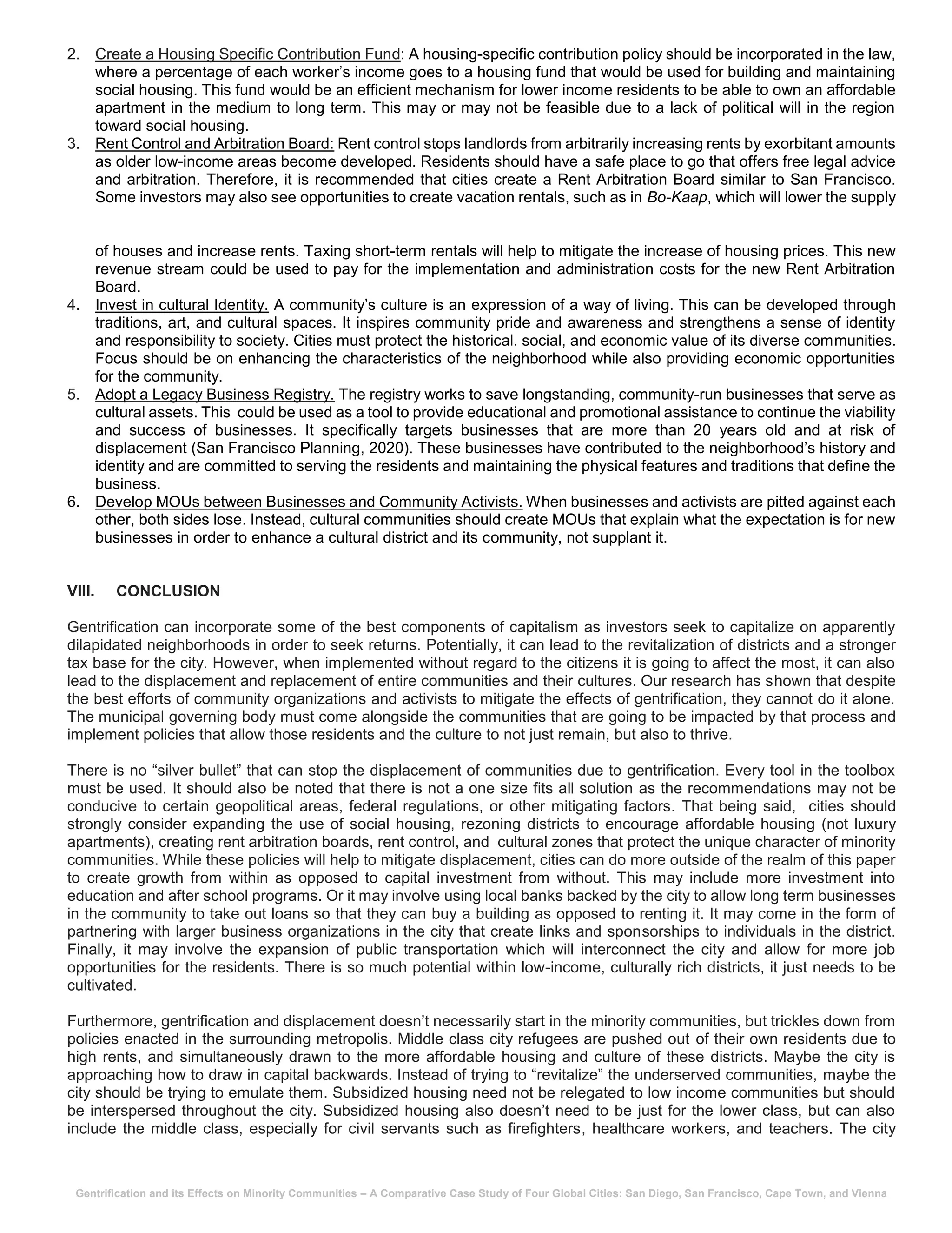 Gentrification and its Effects on Minority Communities – A Comparative Case Study of Four Global Cities: San Diego, San Francisco, Cape Town, and Vienna
2. Create a Housing Specific Contribution Fund: A housing-specific contribution policy should be incorporated in the law,
where a percentage of each worker’s income goes to a housing fund that would be used for building and maintaining
social housing. This fund would be an efficient mechanism for lower income residents to be able to own an affordable
apartment in the medium to long term. This may or may not be feasible due to a lack of political will in the region
toward social housing.
3. Rent Control and Arbitration Board: Rent control stops landlords from arbitrarily increasing rents by exorbitant amounts
as older low-income areas become developed. Residents should have a safe place to go that offers free legal advice
and arbitration. Therefore, it is recommended that cities create a Rent Arbitration Board similar to San Francisco.
Some investors may also see opportunities to create vacation rentals, such as in Bo-Kaap, which will lower the supply
of houses and increase rents. Taxing short-term rentals will help to mitigate the increase of housing prices. This new
revenue stream could be used to pay for the implementation and administration costs for the new Rent Arbitration
Board.
4. Invest in cultural Identity. A community’s culture is an expression of a way of living. This can be developed through
traditions, art, and cultural spaces. It inspires community pride and awareness and strengthens a sense of identity
and responsibility to society. Cities must protect the historical. social, and economic value of its diverse communities.
Focus should be on enhancing the characteristics of the neighborhood while also providing economic opportunities
for the community.
5. Adopt a Legacy Business Registry. The registry works to save longstanding, community-run businesses that serve as
cultural assets. This could be used as a tool to provide educational and promotional assistance to continue the viability
and success of businesses. It specifically targets businesses that are more than 20 years old and at risk of
displacement (San Francisco Planning, 2020). These businesses have contributed to the neighborhood’s history and
identity and are committed to serving the residents and maintaining the physical features and traditions that define the
business.
6. Develop MOUs between Businesses and Community Activists. When businesses and activists are pitted against each
other, both sides lose. Instead, cultural communities should create MOUs that explain what the expectation is for new
businesses in order to enhance a cultural district and its community, not supplant it.
VIII. CONCLUSION
Gentrification can incorporate some of the best components of capitalism as investors seek to capitalize on apparently
dilapidated neighborhoods in order to seek returns. Potentially, it can lead to the revitalization of districts and a stronger
tax base for the city. However, when implemented without regard to the citizens it is going to affect the most, it can also
lead to the displacement and replacement of entire communities and their cultures. Our research has shown that despite
the best efforts of community organizations and activists to mitigate the effects of gentrification, they cannot do it alone.
The municipal governing body must come alongside the communities that are going to be impacted by that process and
implement policies that allow those residents and the culture to not just remain, but also to thrive.
There is no “silver bullet” that can stop the displacement of communities due to gentrification. Every tool in the toolbox
must be used. It should also be noted that there is not a one size fits all solution as the recommendations may not be
conducive to certain geopolitical areas, federal regulations, or other mitigating factors. That being said, cities should
strongly consider expanding the use of social housing, rezoning districts to encourage affordable housing (not luxury
apartments), creating rent arbitration boards, rent control, and cultural zones that protect the unique character of minority
communities. While these policies will help to mitigate displacement, cities can do more outside of the realm of this paper
to create growth from within as opposed to capital investment from without. This may include more investment into
education and after school programs. Or it may involve using local banks backed by the city to allow long term businesses
in the community to take out loans so that they can buy a building as opposed to renting it. It may come in the form of
partnering with larger business organizations in the city that create links and sponsorships to individuals in the district.
Finally, it may involve the expansion of public transportation which will interconnect the city and allow for more job
opportunities for the residents. There is so much potential within low-income, culturally rich districts, it just needs to be
cultivated.
Furthermore, gentrification and displacement doesn’t necessarily start in the minority communities, but trickles down from
policies enacted in the surrounding metropolis. Middle class city refugees are pushed out of their own residents due to
high rents, and simultaneously drawn to the more affordable housing and culture of these districts. Maybe the city is
approaching how to draw in capital backwards. Instead of trying to “revitalize” the underserved communities, maybe the
city should be trying to emulate them. Subsidized housing need not be relegated to low income communities but should
be interspersed throughout the city. Subsidized housing also doesn’t need to be just for the lower class, but can also
include the middle class, especially for civil servants such as firefighters, healthcare workers, and teachers. The city
 