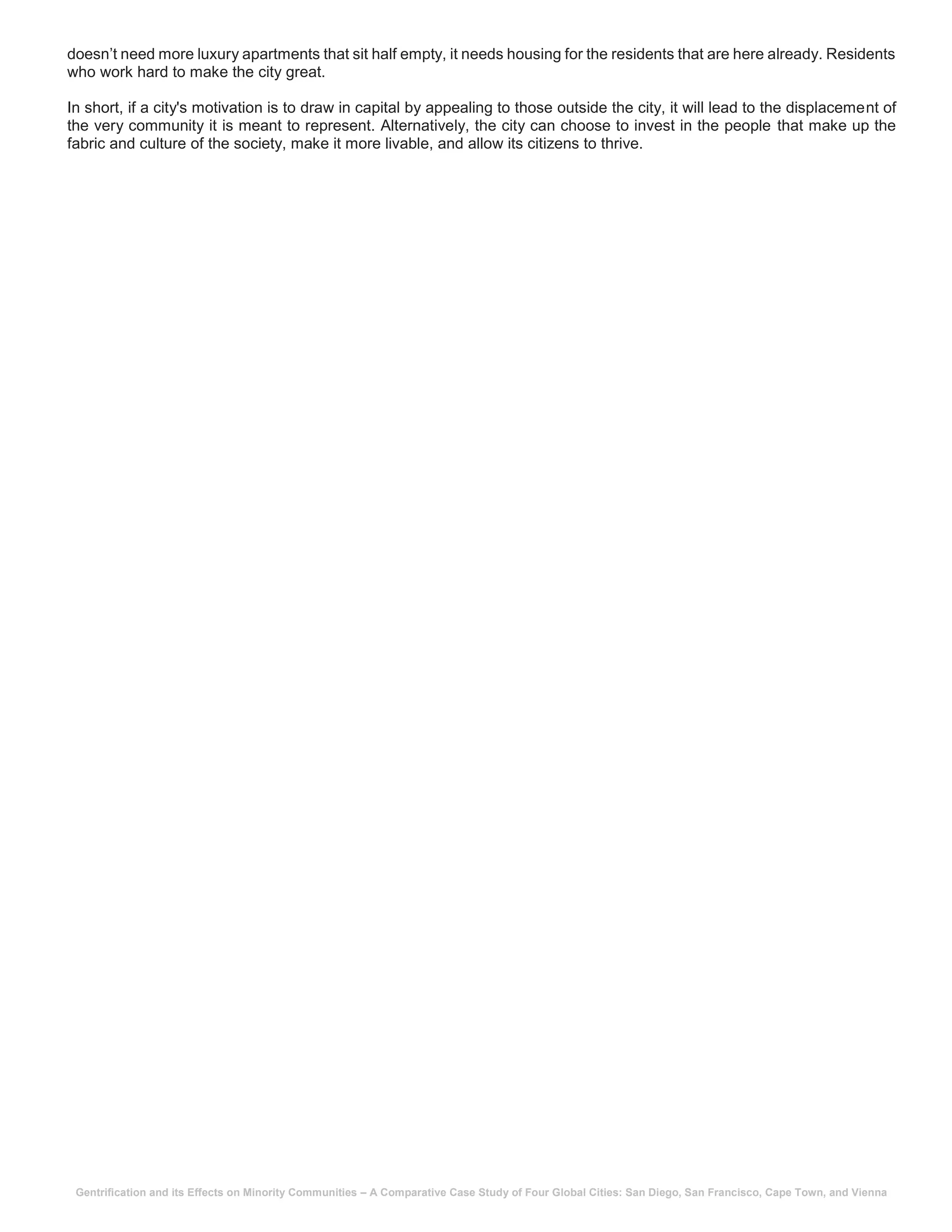 Gentrification and its Effects on Minority Communities – A Comparative Case Study of Four Global Cities: San Diego, San Francisco, Cape Town, and Vienna
doesn’t need more luxury apartments that sit half empty, it needs housing for the residents that are here already. Residents
who work hard to make the city great.
In short, if a city's motivation is to draw in capital by appealing to those outside the city, it will lead to the displacement of
the very community it is meant to represent. Alternatively, the city can choose to invest in the people that make up the
fabric and culture of the society, make it more livable, and allow its citizens to thrive.
 