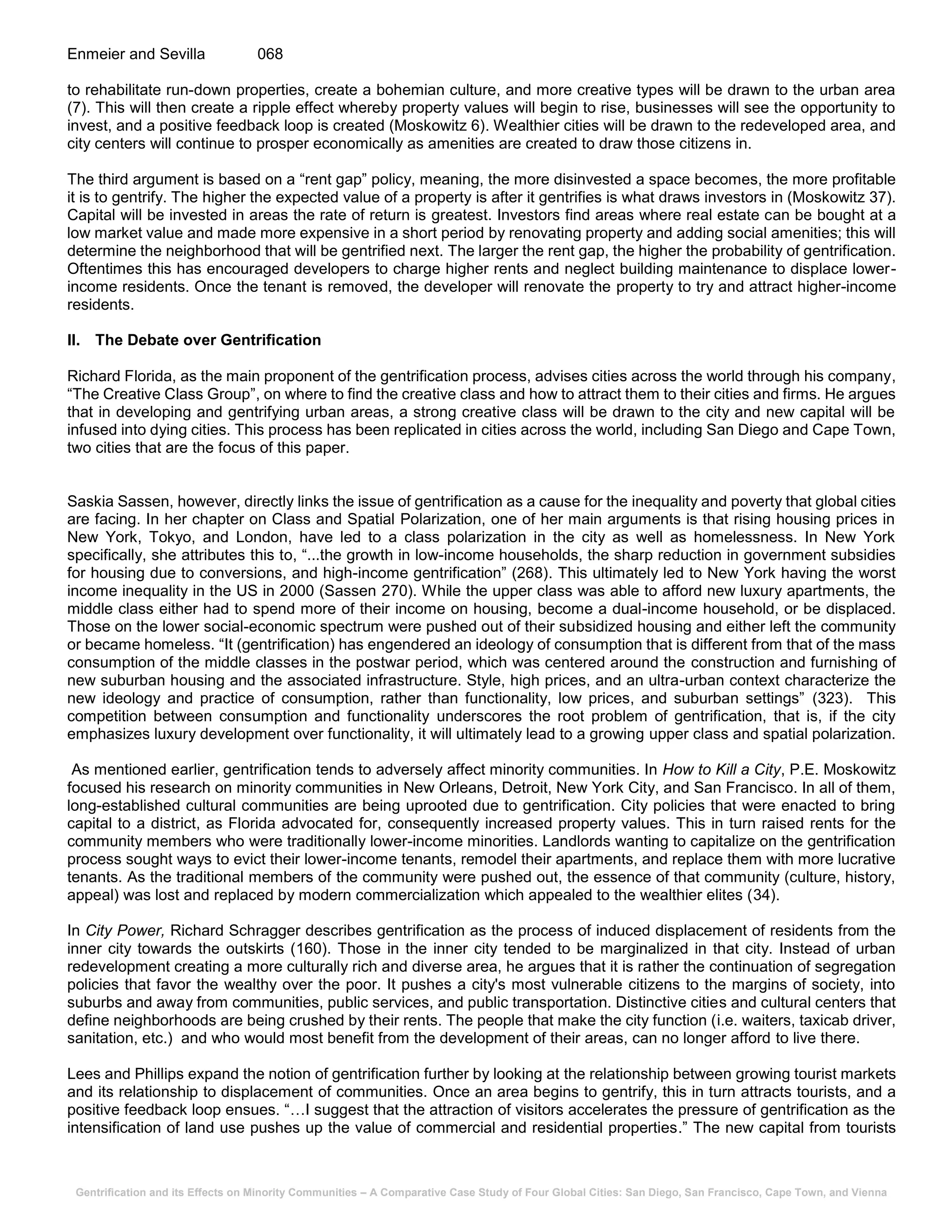 Gentrification and its Effects on Minority Communities – A Comparative Case Study of Four Global Cities: San Diego, San Francisco, Cape Town, and Vienna
Enmeier and Sevilla 068
to rehabilitate run-down properties, create a bohemian culture, and more creative types will be drawn to the urban area
(7). This will then create a ripple effect whereby property values will begin to rise, businesses will see the opportunity to
invest, and a positive feedback loop is created (Moskowitz 6). Wealthier cities will be drawn to the redeveloped area, and
city centers will continue to prosper economically as amenities are created to draw those citizens in.
The third argument is based on a “rent gap” policy, meaning, the more disinvested a space becomes, the more profitable
it is to gentrify. The higher the expected value of a property is after it gentrifies is what draws investors in (Moskowitz 37).
Capital will be invested in areas the rate of return is greatest. Investors find areas where real estate can be bought at a
low market value and made more expensive in a short period by renovating property and adding social amenities; this will
determine the neighborhood that will be gentrified next. The larger the rent gap, the higher the probability of gentrification.
Oftentimes this has encouraged developers to charge higher rents and neglect building maintenance to displace lower-
income residents. Once the tenant is removed, the developer will renovate the property to try and attract higher-income
residents.
II. The Debate over Gentrification
Richard Florida, as the main proponent of the gentrification process, advises cities across the world through his company,
“The Creative Class Group”, on where to find the creative class and how to attract them to their cities and firms. He argues
that in developing and gentrifying urban areas, a strong creative class will be drawn to the city and new capital will be
infused into dying cities. This process has been replicated in cities across the world, including San Diego and Cape Town,
two cities that are the focus of this paper.
Saskia Sassen, however, directly links the issue of gentrification as a cause for the inequality and poverty that global cities
are facing. In her chapter on Class and Spatial Polarization, one of her main arguments is that rising housing prices in
New York, Tokyo, and London, have led to a class polarization in the city as well as homelessness. In New York
specifically, she attributes this to, “...the growth in low-income households, the sharp reduction in government subsidies
for housing due to conversions, and high-income gentrification” (268). This ultimately led to New York having the worst
income inequality in the US in 2000 (Sassen 270). While the upper class was able to afford new luxury apartments, the
middle class either had to spend more of their income on housing, become a dual-income household, or be displaced.
Those on the lower social-economic spectrum were pushed out of their subsidized housing and either left the community
or became homeless. “It (gentrification) has engendered an ideology of consumption that is different from that of the mass
consumption of the middle classes in the postwar period, which was centered around the construction and furnishing of
new suburban housing and the associated infrastructure. Style, high prices, and an ultra-urban context characterize the
new ideology and practice of consumption, rather than functionality, low prices, and suburban settings” (323). This
competition between consumption and functionality underscores the root problem of gentrification, that is, if the city
emphasizes luxury development over functionality, it will ultimately lead to a growing upper class and spatial polarization.
As mentioned earlier, gentrification tends to adversely affect minority communities. In How to Kill a City, P.E. Moskowitz
focused his research on minority communities in New Orleans, Detroit, New York City, and San Francisco. In all of them,
long-established cultural communities are being uprooted due to gentrification. City policies that were enacted to bring
capital to a district, as Florida advocated for, consequently increased property values. This in turn raised rents for the
community members who were traditionally lower-income minorities. Landlords wanting to capitalize on the gentrification
process sought ways to evict their lower-income tenants, remodel their apartments, and replace them with more lucrative
tenants. As the traditional members of the community were pushed out, the essence of that community (culture, history,
appeal) was lost and replaced by modern commercialization which appealed to the wealthier elites (34).
In City Power, Richard Schragger describes gentrification as the process of induced displacement of residents from the
inner city towards the outskirts (160). Those in the inner city tended to be marginalized in that city. Instead of urban
redevelopment creating a more culturally rich and diverse area, he argues that it is rather the continuation of segregation
policies that favor the wealthy over the poor. It pushes a city's most vulnerable citizens to the margins of society, into
suburbs and away from communities, public services, and public transportation. Distinctive cities and cultural centers that
define neighborhoods are being crushed by their rents. The people that make the city function (i.e. waiters, taxicab driver,
sanitation, etc.) and who would most benefit from the development of their areas, can no longer afford to live there.
Lees and Phillips expand the notion of gentrification further by looking at the relationship between growing tourist markets
and its relationship to displacement of communities. Once an area begins to gentrify, this in turn attracts tourists, and a
positive feedback loop ensues. “…I suggest that the attraction of visitors accelerates the pressure of gentrification as the
intensification of land use pushes up the value of commercial and residential properties.” The new capital from tourists
 