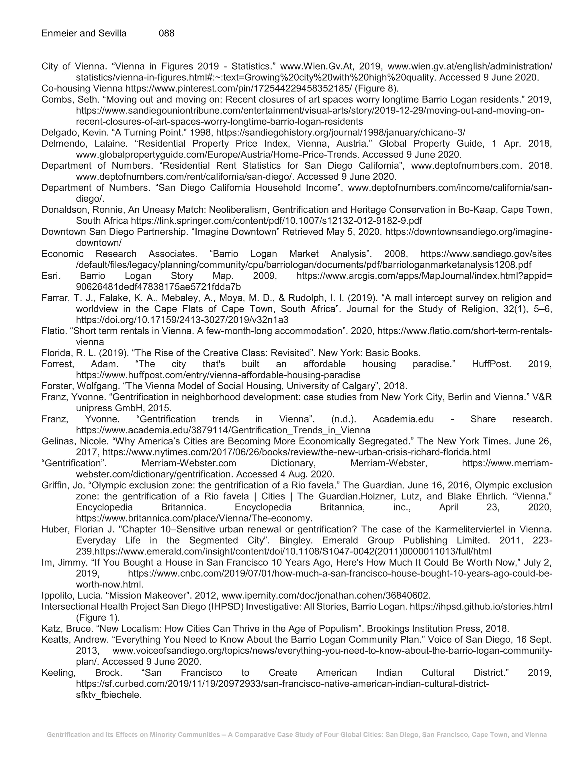 Gentrification and its Effects on Minority Communities – A Comparative Case Study of Four Global Cities: San Diego, San Francisco, Cape Town, and Vienna
Enmeier and Sevilla 088
City of Vienna. “Vienna in Figures 2019 - Statistics.” www.Wien.Gv.At, 2019, www.wien.gv.at/english/administration/
statistics/vienna-in-figures.html#:~:text=Growing%20city%20with%20high%20quality. Accessed 9 June 2020.
Co-housing Vienna https://www.pinterest.com/pin/172544229458352185/ (Figure 8).
Combs, Seth. “Moving out and moving on: Recent closures of art spaces worry longtime Barrio Logan residents.” 2019,
https://www.sandiegouniontribune.com/entertainment/visual-arts/story/2019-12-29/moving-out-and-moving-on-
recent-closures-of-art-spaces-worry-longtime-barrio-logan-residents
Delgado, Kevin. “A Turning Point.” 1998, https://sandiegohistory.org/journal/1998/january/chicano-3/
Delmendo, Lalaine. “Residential Property Price Index, Vienna, Austria.” Global Property Guide, 1 Apr. 2018,
www.globalpropertyguide.com/Europe/Austria/Home-Price-Trends. Accessed 9 June 2020.
Department of Numbers. “Residential Rent Statistics for San Diego California”, www.deptofnumbers.com. 2018.
www.deptofnumbers.com/rent/california/san-diego/. Accessed 9 June 2020.
Department of Numbers. “San Diego California Household Income”, www.deptofnumbers.com/income/california/san-
diego/.
Donaldson, Ronnie, An Uneasy Match: Neoliberalism, Gentrification and Heritage Conservation in Bo-Kaap, Cape Town,
South Africa https://link.springer.com/content/pdf/10.1007/s12132-012-9182-9.pdf
Downtown San Diego Partnership. “Imagine Downtown” Retrieved May 5, 2020, https://downtownsandiego.org/imagine-
downtown/
Economic Research Associates. “Barrio Logan Market Analysis”. 2008, https://www.sandiego.gov/sites
/default/files/legacy/planning/community/cpu/barriologan/documents/pdf/barriologanmarketanalysis1208.pdf
Esri. Barrio Logan Story Map. 2009, https://www.arcgis.com/apps/MapJournal/index.html?appid=
90626481dedf47838175ae5721fdda7b
Farrar, T. J., Falake, K. A., Mebaley, A., Moya, M. D., & Rudolph, I. I. (2019). “A mall intercept survey on religion and
worldview in the Cape Flats of Cape Town, South Africa”. Journal for the Study of Religion, 32(1), 5–6,
https://doi.org/10.17159/2413-3027/2019/v32n1a3
Flatio. “Short term rentals in Vienna. A few-month-long accommodation”. 2020, https://www.flatio.com/short-term-rentals-
vienna
Florida, R. L. (2019). “The Rise of the Creative Class: Revisited”. New York: Basic Books.
Forrest, Adam. “The city that's built an affordable housing paradise.” HuffPost. 2019,
https://www.huffpost.com/entry/vienna-affordable-housing-paradise
Forster, Wolfgang. “The Vienna Model of Social Housing, University of Calgary”, 2018.
Franz, Yvonne. “Gentrification in neighborhood development: case studies from New York City, Berlin and Vienna.” V&R
unipress GmbH, 2015.
Franz, Yvonne. “Gentrification trends in Vienna”. (n.d.). Academia.edu - Share research.
https://www.academia.edu/3879114/Gentrification_Trends_in_Vienna
Gelinas, Nicole. “Why America’s Cities are Becoming More Economically Segregated.” The New York Times. June 26,
2017, https://www.nytimes.com/2017/06/26/books/review/the-new-urban-crisis-richard-florida.html
“Gentrification”. Merriam-Webster.com Dictionary, Merriam-Webster, https://www.merriam-
webster.com/dictionary/gentrification. Accessed 4 Aug. 2020.
Griffin, Jo. “Olympic exclusion zone: the gentrification of a Rio favela.” The Guardian. June 16, 2016, Olympic exclusion
zone: the gentrification of a Rio favela | Cities | The Guardian.Holzner, Lutz, and Blake Ehrlich. “Vienna.”
Encyclopedia Britannica. Encyclopedia Britannica, inc., April 23, 2020,
https://www.britannica.com/place/Vienna/The-economy.
Huber, Florian J. "Chapter 10–Sensitive urban renewal or gentrification? The case of the Karmeliterviertel in Vienna.
Everyday Life in the Segmented City”. Bingley. Emerald Group Publishing Limited. 2011, 223-
239.https://www.emerald.com/insight/content/doi/10.1108/S1047-0042(2011)0000011013/full/html
Im, Jimmy. “If You Bought a House in San Francisco 10 Years Ago, Here's How Much It Could Be Worth Now,” July 2,
2019, https://www.cnbc.com/2019/07/01/how-much-a-san-francisco-house-bought-10-years-ago-could-be-
worth-now.html.
Ippolito, Lucia. “Mission Makeover”. 2012, www.ipernity.com/doc/jonathan.cohen/36840602.
Intersectional Health Project San Diego (IHPSD) Investigative: All Stories, Barrio Logan. https://ihpsd.github.io/stories.html
(Figure 1).
Katz, Bruce. “New Localism: How Cities Can Thrive in the Age of Populism”. Brookings Institution Press, 2018.
Keatts, Andrew. “Everything You Need to Know About the Barrio Logan Community Plan.” Voice of San Diego, 16 Sept.
2013, www.voiceofsandiego.org/topics/news/everything-you-need-to-know-about-the-barrio-logan-community-
plan/. Accessed 9 June 2020.
Keeling, Brock. “San Francisco to Create American Indian Cultural District.” 2019,
https://sf.curbed.com/2019/11/19/20972933/san-francisco-native-american-indian-cultural-district-
sfktv_fbiechele.
 