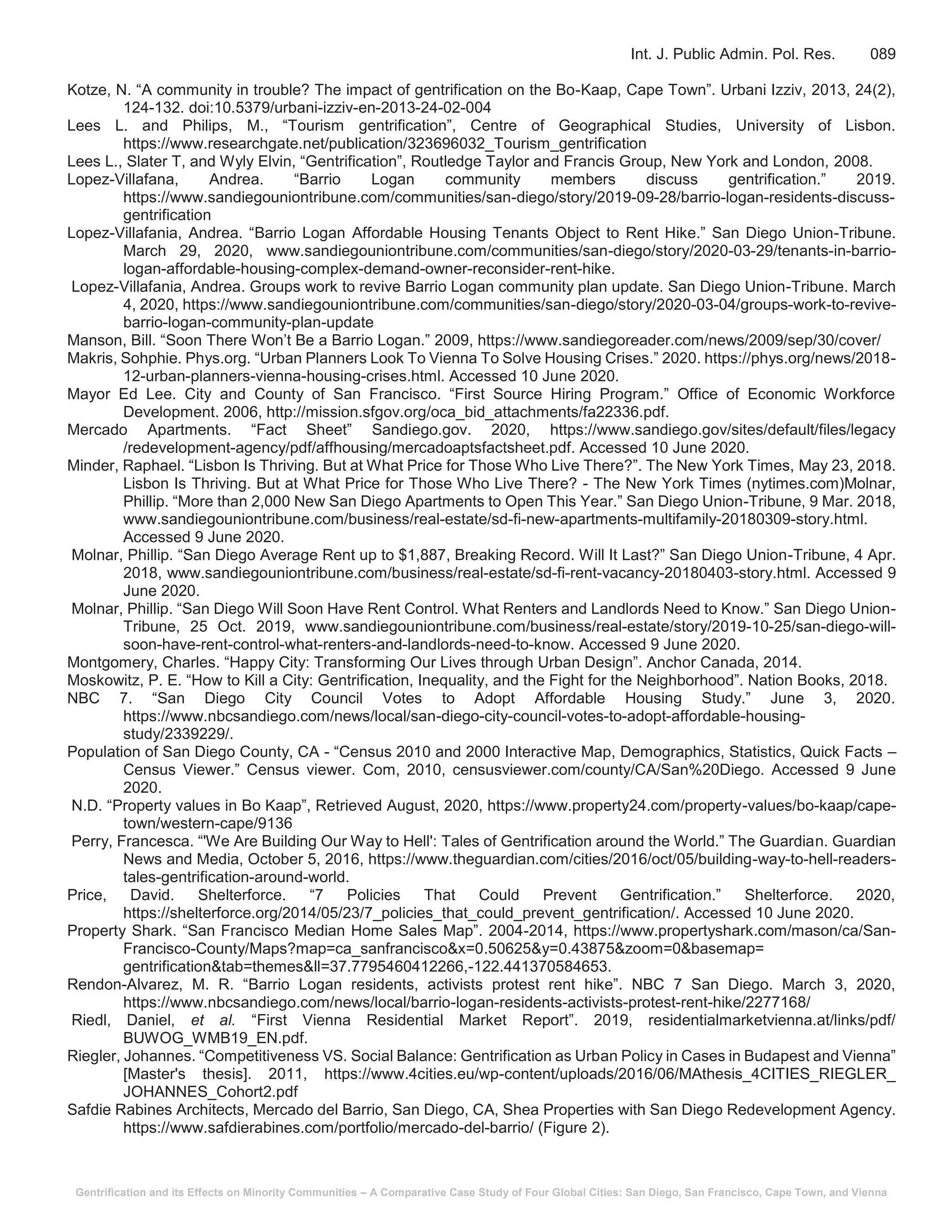 Gentrification and its Effects on Minority Communities – A Comparative Case Study of Four Global Cities: San Diego, San Francisco, Cape Town, and Vienna
Int. J. Public Admin. Pol. Res. 089
Kotze, N. “A community in trouble? The impact of gentrification on the Bo-Kaap, Cape Town”. Urbani Izziv, 2013, 24(2),
124-132. doi:10.5379/urbani-izziv-en-2013-24-02-004
Lees L. and Philips, M., “Tourism gentrification”, Centre of Geographical Studies, University of Lisbon.
https://www.researchgate.net/publication/323696032_Tourism_gentrification
Lees L., Slater T, and Wyly Elvin, “Gentrification”, Routledge Taylor and Francis Group, New York and London, 2008.
Lopez-Villafana, Andrea. “Barrio Logan community members discuss gentrification.” 2019.
https://www.sandiegouniontribune.com/communities/san-diego/story/2019-09-28/barrio-logan-residents-discuss-
gentrification
Lopez-Villafania, Andrea. “Barrio Logan Affordable Housing Tenants Object to Rent Hike.” San Diego Union-Tribune.
March 29, 2020, www.sandiegouniontribune.com/communities/san-diego/story/2020-03-29/tenants-in-barrio-
logan-affordable-housing-complex-demand-owner-reconsider-rent-hike.
Lopez-Villafania, Andrea. Groups work to revive Barrio Logan community plan update. San Diego Union-Tribune. March
4, 2020, https://www.sandiegouniontribune.com/communities/san-diego/story/2020-03-04/groups-work-to-revive-
barrio-logan-community-plan-update
Manson, Bill. “Soon There Won’t Be a Barrio Logan.” 2009, https://www.sandiegoreader.com/news/2009/sep/30/cover/
Makris, Sohphie. Phys.org. “Urban Planners Look To Vienna To Solve Housing Crises.” 2020. https://phys.org/news/2018-
12-urban-planners-vienna-housing-crises.html. Accessed 10 June 2020.
Mayor Ed Lee. City and County of San Francisco. “First Source Hiring Program.” Office of Economic Workforce
Development. 2006, http://mission.sfgov.org/oca_bid_attachments/fa22336.pdf.
Mercado Apartments. “Fact Sheet” Sandiego.gov. 2020, https://www.sandiego.gov/sites/default/files/legacy
/redevelopment-agency/pdf/affhousing/mercadoaptsfactsheet.pdf. Accessed 10 June 2020.
Minder, Raphael. “Lisbon Is Thriving. But at What Price for Those Who Live There?”. The New York Times, May 23, 2018.
Lisbon Is Thriving. But at What Price for Those Who Live There? - The New York Times (nytimes.com)Molnar,
Phillip. “More than 2,000 New San Diego Apartments to Open This Year.” San Diego Union-Tribune, 9 Mar. 2018,
www.sandiegouniontribune.com/business/real-estate/sd-fi-new-apartments-multifamily-20180309-story.html.
Accessed 9 June 2020.
Molnar, Phillip. “San Diego Average Rent up to $1,887, Breaking Record. Will It Last?” San Diego Union-Tribune, 4 Apr.
2018, www.sandiegouniontribune.com/business/real-estate/sd-fi-rent-vacancy-20180403-story.html. Accessed 9
June 2020.
Molnar, Phillip. “San Diego Will Soon Have Rent Control. What Renters and Landlords Need to Know.” San Diego Union-
Tribune, 25 Oct. 2019, www.sandiegouniontribune.com/business/real-estate/story/2019-10-25/san-diego-will-
soon-have-rent-control-what-renters-and-landlords-need-to-know. Accessed 9 June 2020.
Montgomery, Charles. “Happy City: Transforming Our Lives through Urban Design”. Anchor Canada, 2014.
Moskowitz, P. E. “How to Kill a City: Gentrification, Inequality, and the Fight for the Neighborhood”. Nation Books, 2018.
NBC 7. “San Diego City Council Votes to Adopt Affordable Housing Study.” June 3, 2020.
https://www.nbcsandiego.com/news/local/san-diego-city-council-votes-to-adopt-affordable-housing-
study/2339229/.
Population of San Diego County, CA - “Census 2010 and 2000 Interactive Map, Demographics, Statistics, Quick Facts –
Census Viewer.” Census viewer. Com, 2010, censusviewer.com/county/CA/San%20Diego. Accessed 9 June
2020.
N.D. “Property values in Bo Kaap”, Retrieved August, 2020, https://www.property24.com/property-values/bo-kaap/cape-
town/western-cape/9136
Perry, Francesca. “'We Are Building Our Way to Hell': Tales of Gentrification around the World.” The Guardian. Guardian
News and Media, October 5, 2016, https://www.theguardian.com/cities/2016/oct/05/building-way-to-hell-readers-
tales-gentrification-around-world.
Price, David. Shelterforce. “7 Policies That Could Prevent Gentrification.” Shelterforce. 2020,
https://shelterforce.org/2014/05/23/7_policies_that_could_prevent_gentrification/. Accessed 10 June 2020.
Property Shark. “San Francisco Median Home Sales Map”. 2004-2014, https://www.propertyshark.com/mason/ca/San-
Francisco-County/Maps?map=ca_sanfrancisco&x=0.50625&y=0.43875&zoom=0&basemap=
gentrification&tab=themes&ll=37.7795460412266,-122.441370584653.
Rendon-Alvarez, M. R. “Barrio Logan residents, activists protest rent hike”. NBC 7 San Diego. March 3, 2020,
https://www.nbcsandiego.com/news/local/barrio-logan-residents-activists-protest-rent-hike/2277168/
Riedl, Daniel, et al. “First Vienna Residential Market Report”. 2019, residentialmarketvienna.at/links/pdf/
BUWOG_WMB19_EN.pdf.
Riegler, Johannes. “Competitiveness VS. Social Balance: Gentrification as Urban Policy in Cases in Budapest and Vienna”
[Master's thesis]. 2011, https://www.4cities.eu/wp-content/uploads/2016/06/MAthesis_4CITIES_RIEGLER_
JOHANNES_Cohort2.pdf
Safdie Rabines Architects, Mercado del Barrio, San Diego, CA, Shea Properties with San Diego Redevelopment Agency.
https://www.safdierabines.com/portfolio/mercado-del-barrio/ (Figure 2).
 