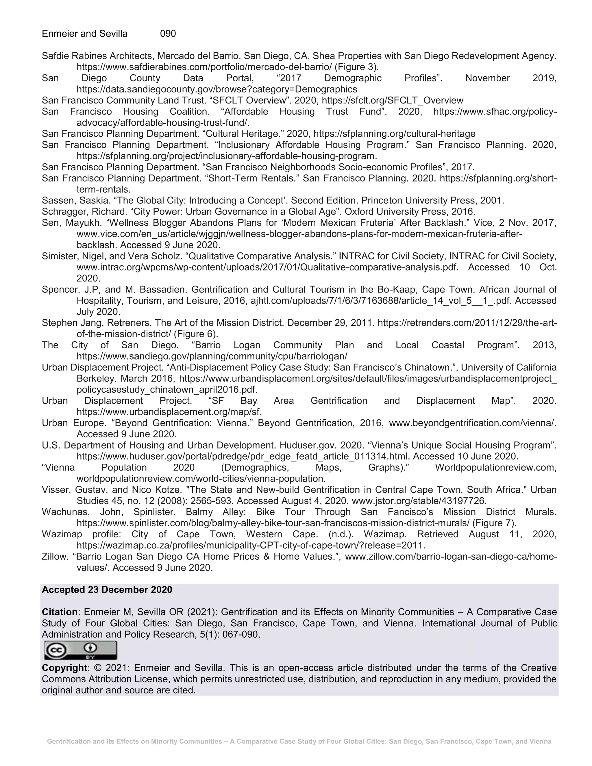 Gentrification and its Effects on Minority Communities – A Comparative Case Study of Four Global Cities: San Diego, San Francisco, Cape Town, and Vienna
Enmeier and Sevilla 090
Safdie Rabines Architects, Mercado del Barrio, San Diego, CA, Shea Properties with San Diego Redevelopment Agency.
https://www.safdierabines.com/portfolio/mercado-del-barrio/ (Figure 3).
San Diego County Data Portal, “2017 Demographic Profiles”. November 2019,
https://data.sandiegocounty.gov/browse?category=Demographics
San Francisco Community Land Trust. “SFCLT Overview”. 2020, https://sfclt.org/SFCLT_Overview
San Francisco Housing Coalition. “Affordable Housing Trust Fund”. 2020, https://www.sfhac.org/policy-
advocacy/affordable-housing-trust-fund/.
San Francisco Planning Department. “Cultural Heritage.” 2020, https://sfplanning.org/cultural-heritage
San Francisco Planning Department. “Inclusionary Affordable Housing Program.” San Francisco Planning. 2020,
https://sfplanning.org/project/inclusionary-affordable-housing-program.
San Francisco Planning Department. “San Francisco Neighborhoods Socio-economic Profiles”, 2017.
San Francisco Planning Department. “Short-Term Rentals.” San Francisco Planning. 2020. https://sfplanning.org/short-
term-rentals.
Sassen, Saskia. “The Global City: Introducing a Concept’. Second Edition. Princeton University Press, 2001.
Schragger, Richard. “City Power: Urban Governance in a Global Age”. Oxford University Press, 2016.
Sen, Mayukh. “Wellness Blogger Abandons Plans for ‘Modern Mexican Frutería’ After Backlash.” Vice, 2 Nov. 2017,
www.vice.com/en_us/article/wjggjn/wellness-blogger-abandons-plans-for-modern-mexican-fruteria-after-
backlash. Accessed 9 June 2020.
Simister, Nigel, and Vera Scholz. “Qualitative Comparative Analysis.” INTRAC for Civil Society, INTRAC for Civil Society,
www.intrac.org/wpcms/wp-content/uploads/2017/01/Qualitative-comparative-analysis.pdf. Accessed 10 Oct.
2020.
Spencer, J.P, and M. Bassadien. Gentrification and Cultural Tourism in the Bo-Kaap, Cape Town. African Journal of
Hospitality, Tourism, and Leisure, 2016, ajhtl.com/uploads/7/1/6/3/7163688/article_14_vol_5__1_.pdf. Accessed
July 2020.
Stephen Jang. Retreners, The Art of the Mission District. December 29, 2011. https://retrenders.com/2011/12/29/the-art-
of-the-mission-district/ (Figure 6).
The City of San Diego. “Barrio Logan Community Plan and Local Coastal Program”. 2013,
https://www.sandiego.gov/planning/community/cpu/barriologan/
Urban Displacement Project. “Anti-Displacement Policy Case Study: San Francisco’s Chinatown.”, University of California
Berkeley. March 2016, https://www.urbandisplacement.org/sites/default/files/images/urbandisplacementproject_
policycasestudy_chinatown_april2016.pdf.
Urban Displacement Project. “SF Bay Area Gentrification and Displacement Map”. 2020.
https://www.urbandisplacement.org/map/sf.
Urban Europe. “Beyond Gentrification: Vienna.” Beyond Gentrification, 2016, www.beyondgentrification.com/vienna/.
Accessed 9 June 2020.
U.S. Department of Housing and Urban Development. Huduser.gov. 2020. “Vienna’s Unique Social Housing Program”.
https://www.huduser.gov/portal/pdredge/pdr_edge_featd_article_011314.html. Accessed 10 June 2020.
“Vienna Population 2020 (Demographics, Maps, Graphs).” Worldpopulationreview.com,
worldpopulationreview.com/world-cities/vienna-population.
Visser, Gustav, and Nico Kotze. "The State and New-build Gentrification in Central Cape Town, South Africa." Urban
Studies 45, no. 12 (2008): 2565-593. Accessed August 4, 2020. www.jstor.org/stable/43197726.
Wachunas, John, Spinlister. Balmy Alley: Bike Tour Through San Fancisco’s Mission District Murals.
https://www.spinlister.com/blog/balmy-alley-bike-tour-san-franciscos-mission-district-murals/ (Figure 7).
Wazimap profile: City of Cape Town, Western Cape. (n.d.). Wazimap. Retrieved August 11, 2020,
https://wazimap.co.za/profiles/municipality-CPT-city-of-cape-town/?release=2011.
Zillow. “Barrio Logan San Diego CA Home Prices & Home Values.”, www.zillow.com/barrio-logan-san-diego-ca/home-
values/. Accessed 9 June 2020.
Accepted 23 December 2020
Citation: Enmeier M, Sevilla OR (2021): Gentrification and its Effects on Minority Communities – A Comparative Case
Study of Four Global Cities: San Diego, San Francisco, Cape Town, and Vienna. International Journal of Public
Administration and Policy Research, 5(1): 067-090.
Copyright: © 2021: Enmeier and Sevilla. This is an open-access article distributed under the terms of the Creative
Commons Attribution License, which permits unrestricted use, distribution, and reproduction in any medium, provided the
original author and source are cited.
 