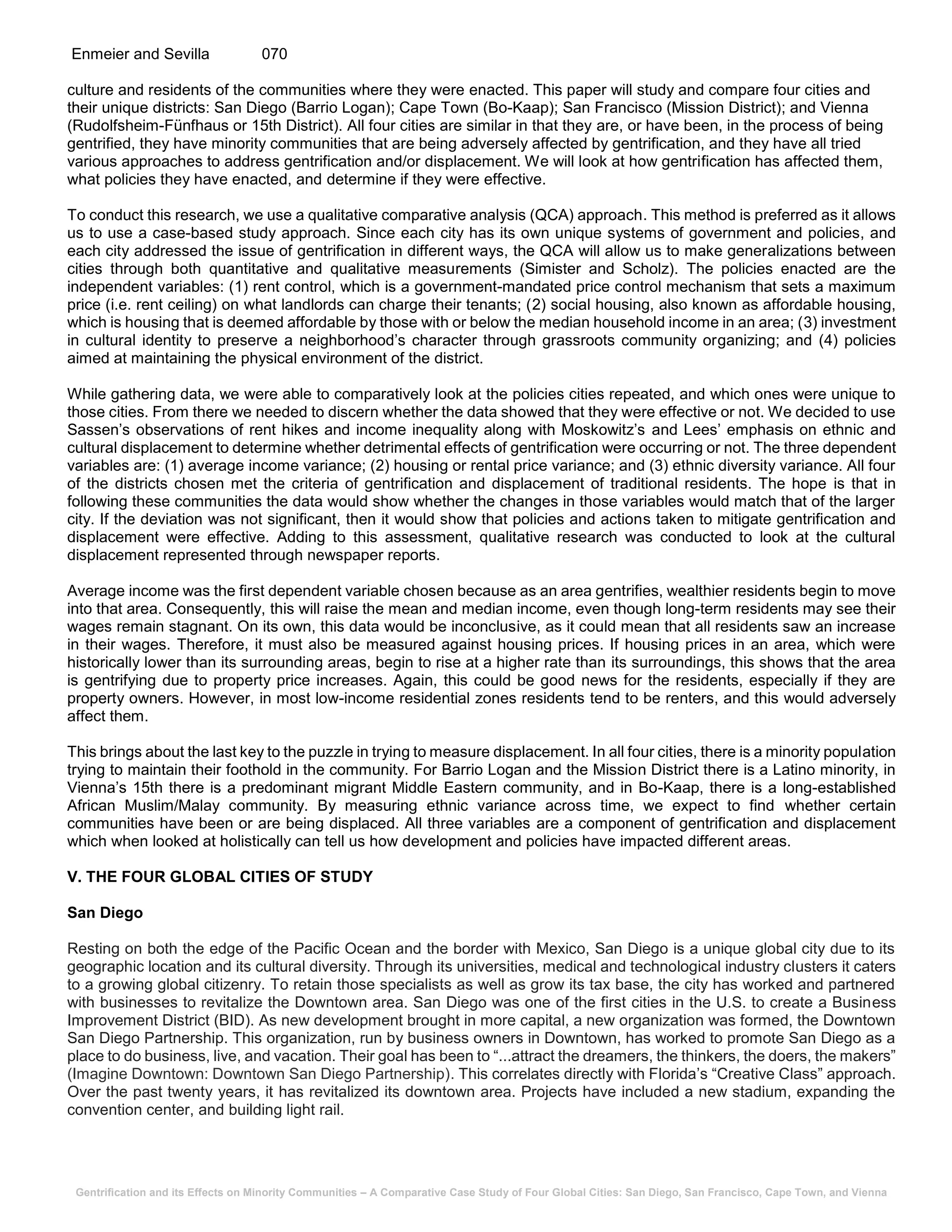 Gentrification and its Effects on Minority Communities – A Comparative Case Study of Four Global Cities: San Diego, San Francisco, Cape Town, and Vienna
Enmeier and Sevilla 070
culture and residents of the communities where they were enacted. This paper will study and compare four cities and
their unique districts: San Diego (Barrio Logan); Cape Town (Bo-Kaap); San Francisco (Mission District); and Vienna
(Rudolfsheim-Fünfhaus or 15th District). All four cities are similar in that they are, or have been, in the process of being
gentrified, they have minority communities that are being adversely affected by gentrification, and they have all tried
various approaches to address gentrification and/or displacement. We will look at how gentrification has affected them,
what policies they have enacted, and determine if they were effective.
To conduct this research, we use a qualitative comparative analysis (QCA) approach. This method is preferred as it allows
us to use a case-based study approach. Since each city has its own unique systems of government and policies, and
each city addressed the issue of gentrification in different ways, the QCA will allow us to make generalizations between
cities through both quantitative and qualitative measurements (Simister and Scholz). The policies enacted are the
independent variables: (1) rent control, which is a government-mandated price control mechanism that sets a maximum
price (i.e. rent ceiling) on what landlords can charge their tenants; (2) social housing, also known as affordable housing,
which is housing that is deemed affordable by those with or below the median household income in an area; (3) investment
in cultural identity to preserve a neighborhood’s character through grassroots community organizing; and (4) policies
aimed at maintaining the physical environment of the district.
While gathering data, we were able to comparatively look at the policies cities repeated, and which ones were unique to
those cities. From there we needed to discern whether the data showed that they were effective or not. We decided to use
Sassen’s observations of rent hikes and income inequality along with Moskowitz’s and Lees’ emphasis on ethnic and
cultural displacement to determine whether detrimental effects of gentrification were occurring or not. The three dependent
variables are: (1) average income variance; (2) housing or rental price variance; and (3) ethnic diversity variance. All four
of the districts chosen met the criteria of gentrification and displacement of traditional residents. The hope is that in
following these communities the data would show whether the changes in those variables would match that of the larger
city. If the deviation was not significant, then it would show that policies and actions taken to mitigate gentrification and
displacement were effective. Adding to this assessment, qualitative research was conducted to look at the cultural
displacement represented through newspaper reports.
Average income was the first dependent variable chosen because as an area gentrifies, wealthier residents begin to move
into that area. Consequently, this will raise the mean and median income, even though long-term residents may see their
wages remain stagnant. On its own, this data would be inconclusive, as it could mean that all residents saw an increase
in their wages. Therefore, it must also be measured against housing prices. If housing prices in an area, which were
historically lower than its surrounding areas, begin to rise at a higher rate than its surroundings, this shows that the area
is gentrifying due to property price increases. Again, this could be good news for the residents, especially if they are
property owners. However, in most low-income residential zones residents tend to be renters, and this would adversely
affect them.
This brings about the last key to the puzzle in trying to measure displacement. In all four cities, there is a minority population
trying to maintain their foothold in the community. For Barrio Logan and the Mission District there is a Latino minority, in
Vienna’s 15th there is a predominant migrant Middle Eastern community, and in Bo-Kaap, there is a long-established
African Muslim/Malay community. By measuring ethnic variance across time, we expect to find whether certain
communities have been or are being displaced. All three variables are a component of gentrification and displacement
which when looked at holistically can tell us how development and policies have impacted different areas.
V. THE FOUR GLOBAL CITIES OF STUDY
San Diego
Resting on both the edge of the Pacific Ocean and the border with Mexico, San Diego is a unique global city due to its
geographic location and its cultural diversity. Through its universities, medical and technological industry clusters it caters
to a growing global citizenry. To retain those specialists as well as grow its tax base, the city has worked and partnered
with businesses to revitalize the Downtown area. San Diego was one of the first cities in the U.S. to create a Business
Improvement District (BID). As new development brought in more capital, a new organization was formed, the Downtown
San Diego Partnership. This organization, run by business owners in Downtown, has worked to promote San Diego as a
place to do business, live, and vacation. Their goal has been to “...attract the dreamers, the thinkers, the doers, the makers”
(Imagine Downtown: Downtown San Diego Partnership). This correlates directly with Florida’s “Creative Class” approach.
Over the past twenty years, it has revitalized its downtown area. Projects have included a new stadium, expanding the
convention center, and building light rail.
 