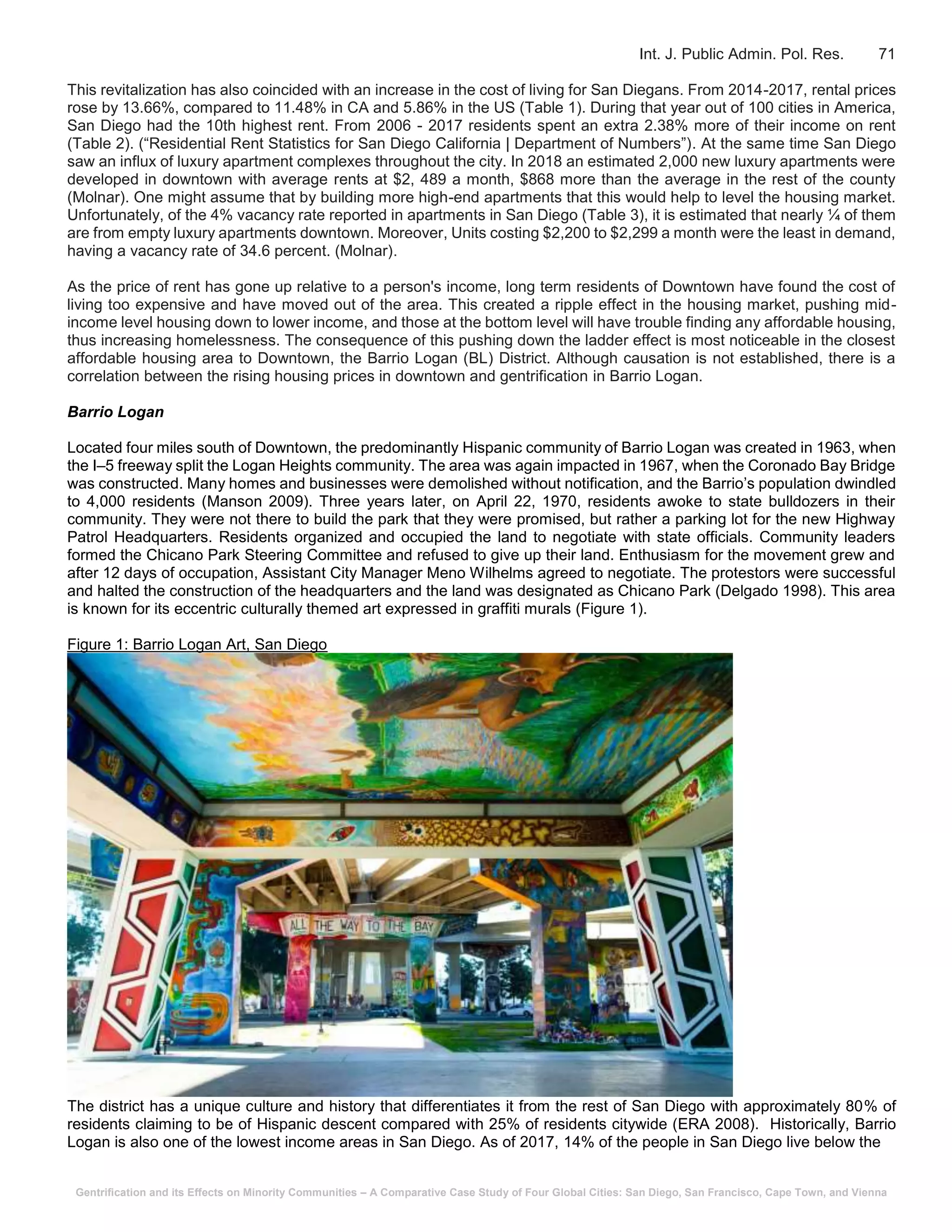 Gentrification and its Effects on Minority Communities – A Comparative Case Study of Four Global Cities: San Diego, San Francisco, Cape Town, and Vienna
Int. J. Public Admin. Pol. Res. 71
This revitalization has also coincided with an increase in the cost of living for San Diegans. From 2014-2017, rental prices
rose by 13.66%, compared to 11.48% in CA and 5.86% in the US (Table 1). During that year out of 100 cities in America,
San Diego had the 10th highest rent. From 2006 - 2017 residents spent an extra 2.38% more of their income on rent
(Table 2). (“Residential Rent Statistics for San Diego California | Department of Numbers”). At the same time San Diego
saw an influx of luxury apartment complexes throughout the city. In 2018 an estimated 2,000 new luxury apartments were
developed in downtown with average rents at $2, 489 a month, $868 more than the average in the rest of the county
(Molnar). One might assume that by building more high-end apartments that this would help to level the housing market.
Unfortunately, of the 4% vacancy rate reported in apartments in San Diego (Table 3), it is estimated that nearly ¼ of them
are from empty luxury apartments downtown. Moreover, Units costing $2,200 to $2,299 a month were the least in demand,
having a vacancy rate of 34.6 percent. (Molnar).
As the price of rent has gone up relative to a person's income, long term residents of Downtown have found the cost of
living too expensive and have moved out of the area. This created a ripple effect in the housing market, pushing mid-
income level housing down to lower income, and those at the bottom level will have trouble finding any affordable housing,
thus increasing homelessness. The consequence of this pushing down the ladder effect is most noticeable in the closest
affordable housing area to Downtown, the Barrio Logan (BL) District. Although causation is not established, there is a
correlation between the rising housing prices in downtown and gentrification in Barrio Logan.
Barrio Logan
Located four miles south of Downtown, the predominantly Hispanic community of Barrio Logan was created in 1963, when
the I–5 freeway split the Logan Heights community. The area was again impacted in 1967, when the Coronado Bay Bridge
was constructed. Many homes and businesses were demolished without notification, and the Barrio’s population dwindled
to 4,000 residents (Manson 2009). Three years later, on April 22, 1970, residents awoke to state bulldozers in their
community. They were not there to build the park that they were promised, but rather a parking lot for the new Highway
Patrol Headquarters. Residents organized and occupied the land to negotiate with state officials. Community leaders
formed the Chicano Park Steering Committee and refused to give up their land. Enthusiasm for the movement grew and
after 12 days of occupation, Assistant City Manager Meno Wilhelms agreed to negotiate. The protestors were successful
and halted the construction of the headquarters and the land was designated as Chicano Park (Delgado 1998). This area
is known for its eccentric culturally themed art expressed in graffiti murals (Figure 1).
Figure 1: Barrio Logan Art, San Diego
The district has a unique culture and history that differentiates it from the rest of San Diego with approximately 80% of
residents claiming to be of Hispanic descent compared with 25% of residents citywide (ERA 2008). Historically, Barrio
Logan is also one of the lowest income areas in San Diego. As of 2017, 14% of the people in San Diego live below the
 