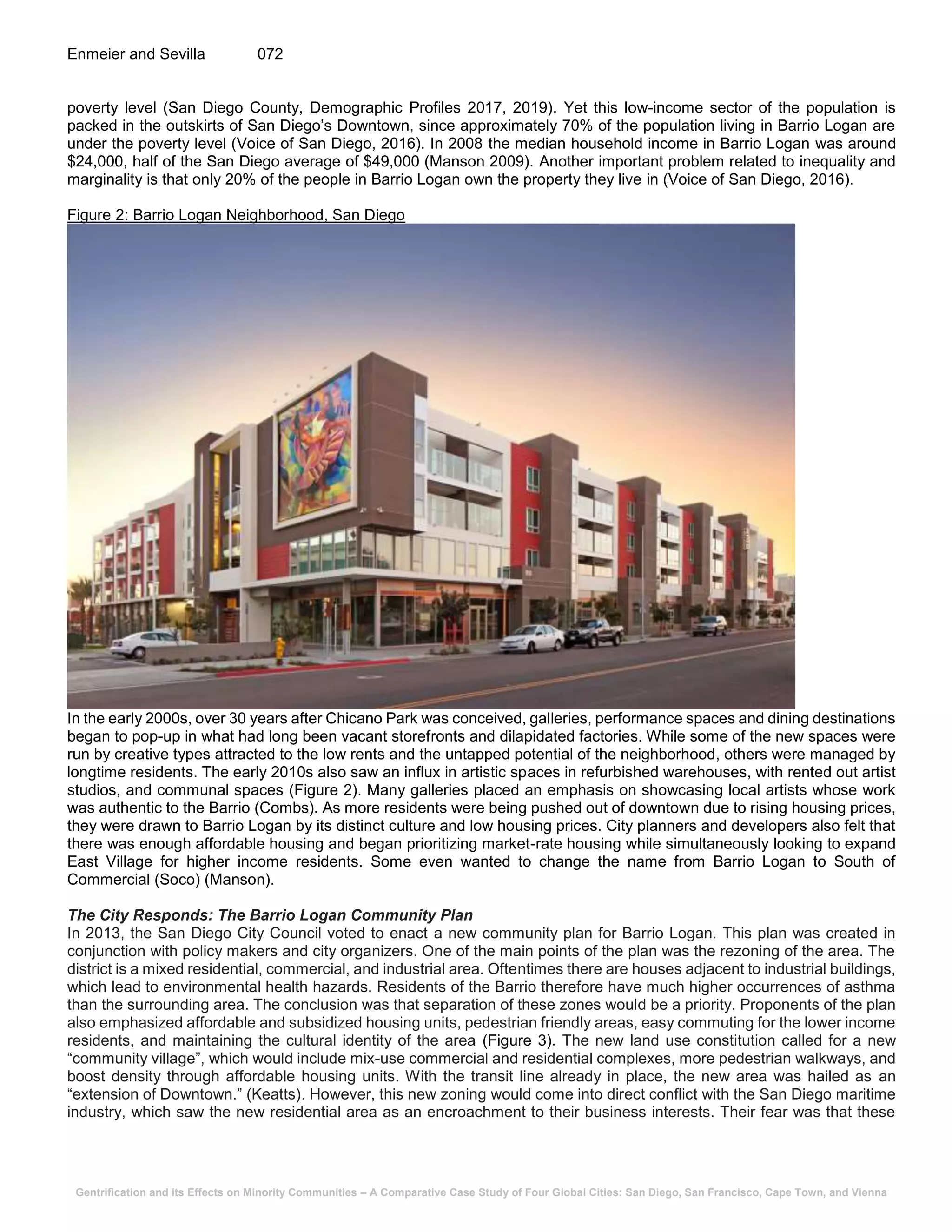 Gentrification and its Effects on Minority Communities – A Comparative Case Study of Four Global Cities: San Diego, San Francisco, Cape Town, and Vienna
Enmeier and Sevilla 072
poverty level (San Diego County, Demographic Profiles 2017, 2019). Yet this low-income sector of the population is
packed in the outskirts of San Diego’s Downtown, since approximately 70% of the population living in Barrio Logan are
under the poverty level (Voice of San Diego, 2016). In 2008 the median household income in Barrio Logan was around
$24,000, half of the San Diego average of $49,000 (Manson 2009). Another important problem related to inequality and
marginality is that only 20% of the people in Barrio Logan own the property they live in (Voice of San Diego, 2016).
Figure 2: Barrio Logan Neighborhood, San Diego
In the early 2000s, over 30 years after Chicano Park was conceived, galleries, performance spaces and dining destinations
began to pop-up in what had long been vacant storefronts and dilapidated factories. While some of the new spaces were
run by creative types attracted to the low rents and the untapped potential of the neighborhood, others were managed by
longtime residents. The early 2010s also saw an influx in artistic spaces in refurbished warehouses, with rented out artist
studios, and communal spaces (Figure 2). Many galleries placed an emphasis on showcasing local artists whose work
was authentic to the Barrio (Combs). As more residents were being pushed out of downtown due to rising housing prices,
they were drawn to Barrio Logan by its distinct culture and low housing prices. City planners and developers also felt that
there was enough affordable housing and began prioritizing market-rate housing while simultaneously looking to expand
East Village for higher income residents. Some even wanted to change the name from Barrio Logan to South of
Commercial (Soco) (Manson).
The City Responds: The Barrio Logan Community Plan
In 2013, the San Diego City Council voted to enact a new community plan for Barrio Logan. This plan was created in
conjunction with policy makers and city organizers. One of the main points of the plan was the rezoning of the area. The
district is a mixed residential, commercial, and industrial area. Oftentimes there are houses adjacent to industrial buildings,
which lead to environmental health hazards. Residents of the Barrio therefore have much higher occurrences of asthma
than the surrounding area. The conclusion was that separation of these zones would be a priority. Proponents of the plan
also emphasized affordable and subsidized housing units, pedestrian friendly areas, easy commuting for the lower income
residents, and maintaining the cultural identity of the area (Figure 3). The new land use constitution called for a new
“community village”, which would include mix-use commercial and residential complexes, more pedestrian walkways, and
boost density through affordable housing units. With the transit line already in place, the new area was hailed as an
“extension of Downtown.” (Keatts). However, this new zoning would come into direct conflict with the San Diego maritime
industry, which saw the new residential area as an encroachment to their business interests. Their fear was that these
 
