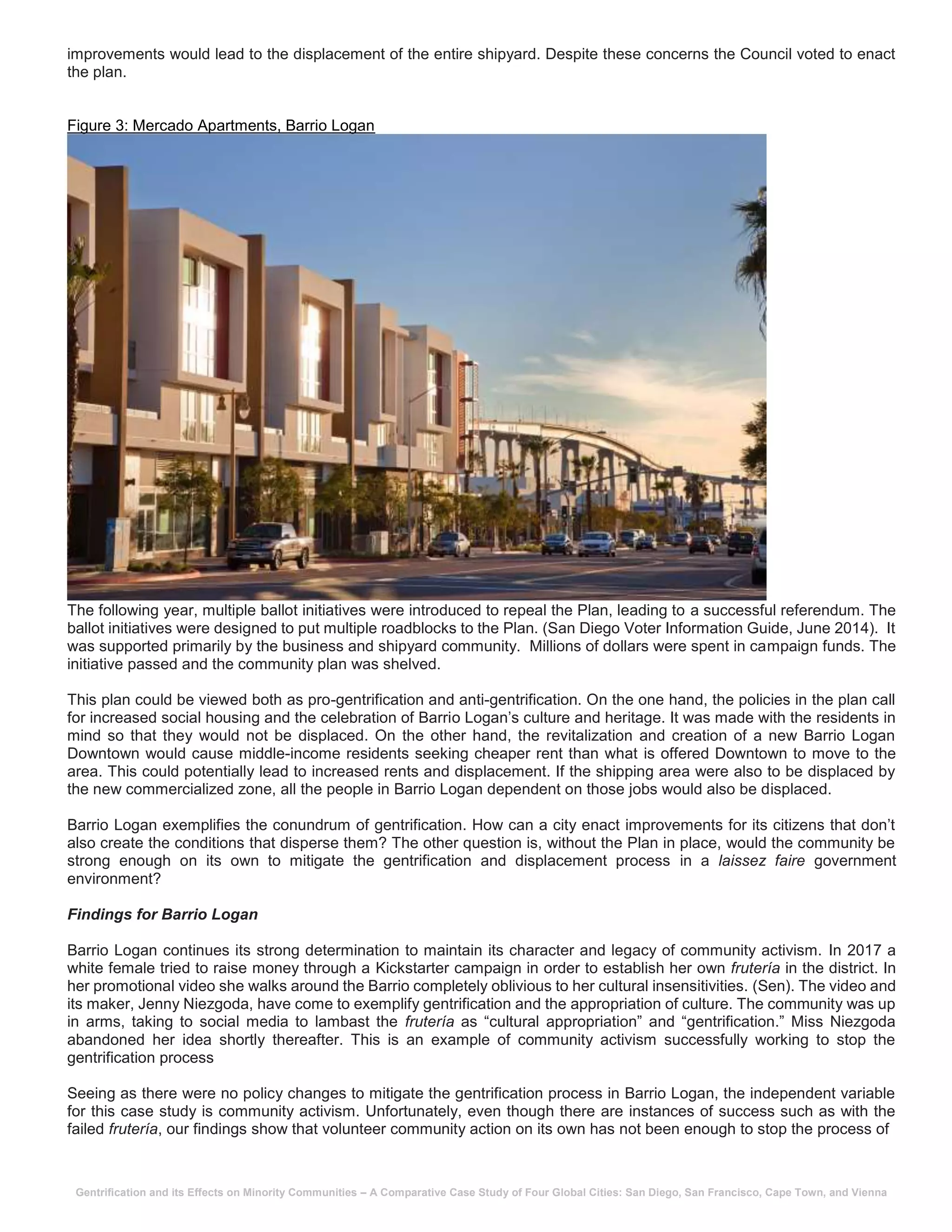 Gentrification and its Effects on Minority Communities – A Comparative Case Study of Four Global Cities: San Diego, San Francisco, Cape Town, and Vienna
improvements would lead to the displacement of the entire shipyard. Despite these concerns the Council voted to enact
the plan.
Figure 3: Mercado Apartments, Barrio Logan
The following year, multiple ballot initiatives were introduced to repeal the Plan, leading to a successful referendum. The
ballot initiatives were designed to put multiple roadblocks to the Plan. (San Diego Voter Information Guide, June 2014). It
was supported primarily by the business and shipyard community. Millions of dollars were spent in campaign funds. The
initiative passed and the community plan was shelved.
This plan could be viewed both as pro-gentrification and anti-gentrification. On the one hand, the policies in the plan call
for increased social housing and the celebration of Barrio Logan’s culture and heritage. It was made with the residents in
mind so that they would not be displaced. On the other hand, the revitalization and creation of a new Barrio Logan
Downtown would cause middle-income residents seeking cheaper rent than what is offered Downtown to move to the
area. This could potentially lead to increased rents and displacement. If the shipping area were also to be displaced by
the new commercialized zone, all the people in Barrio Logan dependent on those jobs would also be displaced.
Barrio Logan exemplifies the conundrum of gentrification. How can a city enact improvements for its citizens that don’t
also create the conditions that disperse them? The other question is, without the Plan in place, would the community be
strong enough on its own to mitigate the gentrification and displacement process in a laissez faire government
environment?
Findings for Barrio Logan
Barrio Logan continues its strong determination to maintain its character and legacy of community activism. In 2017 a
white female tried to raise money through a Kickstarter campaign in order to establish her own frutería in the district. In
her promotional video she walks around the Barrio completely oblivious to her cultural insensitivities. (Sen). The video and
its maker, Jenny Niezgoda, have come to exemplify gentrification and the appropriation of culture. The community was up
in arms, taking to social media to lambast the frutería as “cultural appropriation” and “gentrification.” Miss Niezgoda
abandoned her idea shortly thereafter. This is an example of community activism successfully working to stop the
gentrification process
Seeing as there were no policy changes to mitigate the gentrification process in Barrio Logan, the independent variable
for this case study is community activism. Unfortunately, even though there are instances of success such as with the
failed frutería, our findings show that volunteer community action on its own has not been enough to stop the process of
 