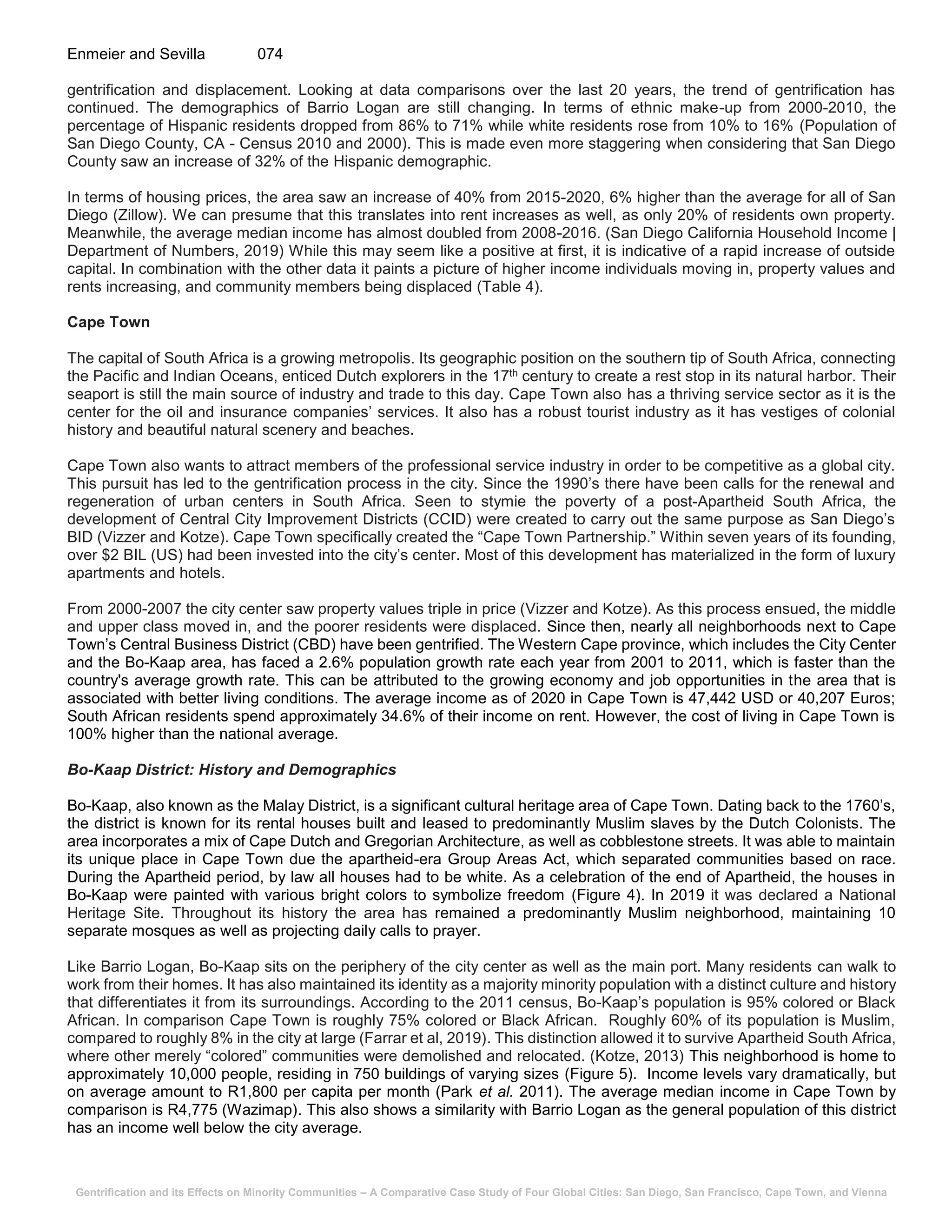 Gentrification and its Effects on Minority Communities – A Comparative Case Study of Four Global Cities: San Diego, San Francisco, Cape Town, and Vienna
Enmeier and Sevilla 074
gentrification and displacement. Looking at data comparisons over the last 20 years, the trend of gentrification has
continued. The demographics of Barrio Logan are still changing. In terms of ethnic make-up from 2000-2010, the
percentage of Hispanic residents dropped from 86% to 71% while white residents rose from 10% to 16% (Population of
San Diego County, CA - Census 2010 and 2000). This is made even more staggering when considering that San Diego
County saw an increase of 32% of the Hispanic demographic.
In terms of housing prices, the area saw an increase of 40% from 2015-2020, 6% higher than the average for all of San
Diego (Zillow). We can presume that this translates into rent increases as well, as only 20% of residents own property.
Meanwhile, the average median income has almost doubled from 2008-2016. (San Diego California Household Income |
Department of Numbers, 2019) While this may seem like a positive at first, it is indicative of a rapid increase of outside
capital. In combination with the other data it paints a picture of higher income individuals moving in, property values and
rents increasing, and community members being displaced (Table 4).
Cape Town
The capital of South Africa is a growing metropolis. Its geographic position on the southern tip of South Africa, connecting
the Pacific and Indian Oceans, enticed Dutch explorers in the 17th century to create a rest stop in its natural harbor. Their
seaport is still the main source of industry and trade to this day. Cape Town also has a thriving service sector as it is the
center for the oil and insurance companies’ services. It also has a robust tourist industry as it has vestiges of colonial
history and beautiful natural scenery and beaches.
Cape Town also wants to attract members of the professional service industry in order to be competitive as a global city.
This pursuit has led to the gentrification process in the city. Since the 1990’s there have been calls for the renewal and
regeneration of urban centers in South Africa. Seen to stymie the poverty of a post-Apartheid South Africa, the
development of Central City Improvement Districts (CCID) were created to carry out the same purpose as San Diego’s
BID (Vizzer and Kotze). Cape Town specifically created the “Cape Town Partnership.” Within seven years of its founding,
over $2 BIL (US) had been invested into the city’s center. Most of this development has materialized in the form of luxury
apartments and hotels.
From 2000-2007 the city center saw property values triple in price (Vizzer and Kotze). As this process ensued, the middle
and upper class moved in, and the poorer residents were displaced. Since then, nearly all neighborhoods next to Cape
Town’s Central Business District (CBD) have been gentrified. The Western Cape province, which includes the City Center
and the Bo-Kaap area, has faced a 2.6% population growth rate each year from 2001 to 2011, which is faster than the
country's average growth rate. This can be attributed to the growing economy and job opportunities in the area that is
associated with better living conditions. The average income as of 2020 in Cape Town is 47,442 USD or 40,207 Euros;
South African residents spend approximately 34.6% of their income on rent. However, the cost of living in Cape Town is
100% higher than the national average.
Bo-Kaap District: History and Demographics
Bo-Kaap, also known as the Malay District, is a significant cultural heritage area of Cape Town. Dating back to the 1760’s,
the district is known for its rental houses built and leased to predominantly Muslim slaves by the Dutch Colonists. The
area incorporates a mix of Cape Dutch and Gregorian Architecture, as well as cobblestone streets. It was able to maintain
its unique place in Cape Town due the apartheid-era Group Areas Act, which separated communities based on race.
During the Apartheid period, by law all houses had to be white. As a celebration of the end of Apartheid, the houses in
Bo-Kaap were painted with various bright colors to symbolize freedom (Figure 4). In 2019 it was declared a National
Heritage Site. Throughout its history the area has remained a predominantly Muslim neighborhood, maintaining 10
separate mosques as well as projecting daily calls to prayer.
Like Barrio Logan, Bo-Kaap sits on the periphery of the city center as well as the main port. Many residents can walk to
work from their homes. It has also maintained its identity as a majority minority population with a distinct culture and history
that differentiates it from its surroundings. According to the 2011 census, Bo-Kaap’s population is 95% colored or Black
African. In comparison Cape Town is roughly 75% colored or Black African. Roughly 60% of its population is Muslim,
compared to roughly 8% in the city at large (Farrar et al, 2019). This distinction allowed it to survive Apartheid South Africa,
where other merely “colored” communities were demolished and relocated. (Kotze, 2013) This neighborhood is home to
approximately 10,000 people, residing in 750 buildings of varying sizes (Figure 5). Income levels vary dramatically, but
on average amount to R1,800 per capita per month (Park et al. 2011). The average median income in Cape Town by
comparison is R4,775 (Wazimap). This also shows a similarity with Barrio Logan as the general population of this district
has an income well below the city average.
 
