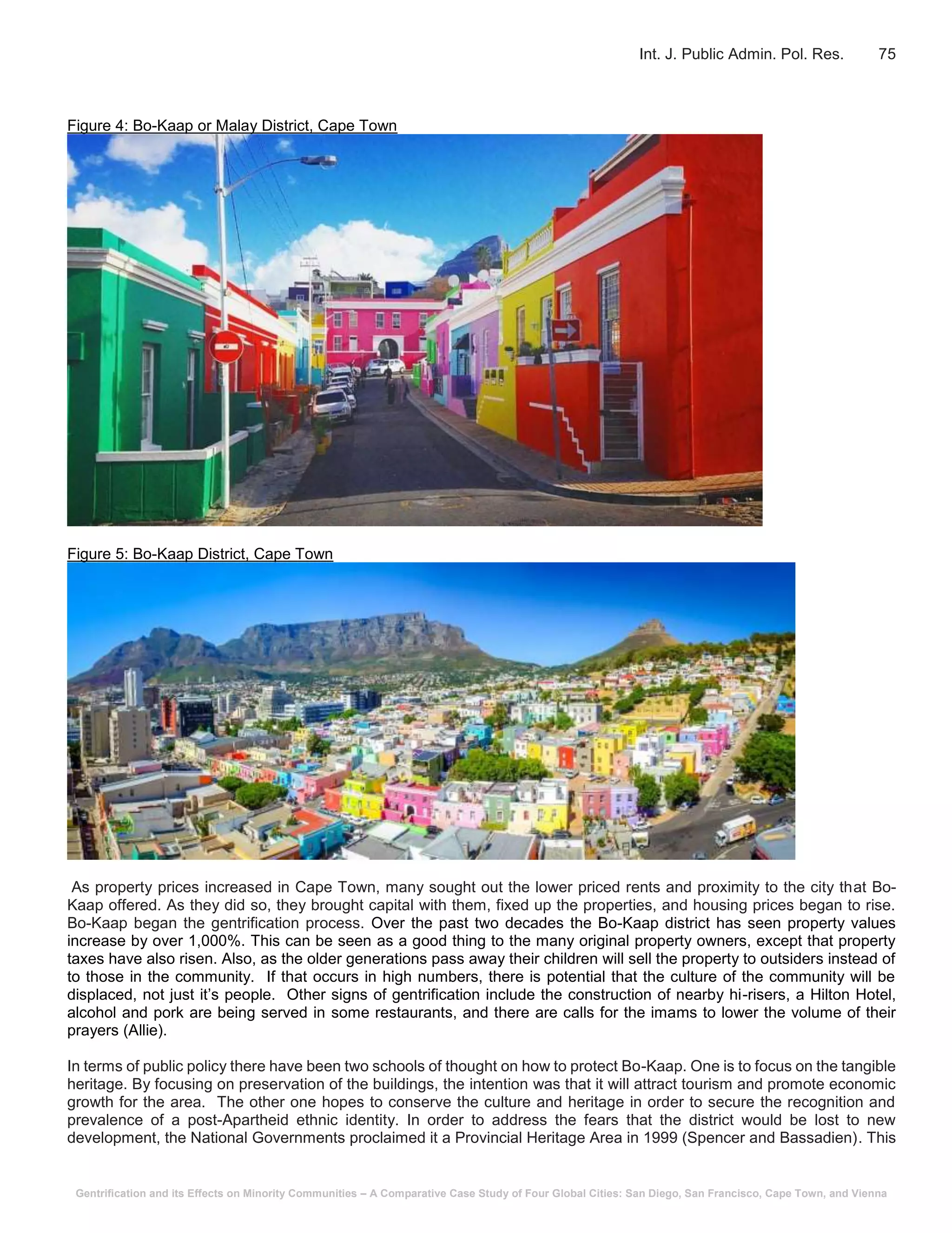 Gentrification and its Effects on Minority Communities – A Comparative Case Study of Four Global Cities: San Diego, San Francisco, Cape Town, and Vienna
Int. J. Public Admin. Pol. Res. 75
Figure 4: Bo-Kaap or Malay District, Cape Town
Figure 5: Bo-Kaap District, Cape Town
As property prices increased in Cape Town, many sought out the lower priced rents and proximity to the city that Bo-
Kaap offered. As they did so, they brought capital with them, fixed up the properties, and housing prices began to rise.
Bo-Kaap began the gentrification process. Over the past two decades the Bo-Kaap district has seen property values
increase by over 1,000%. This can be seen as a good thing to the many original property owners, except that property
taxes have also risen. Also, as the older generations pass away their children will sell the property to outsiders instead of
to those in the community. If that occurs in high numbers, there is potential that the culture of the community will be
displaced, not just it’s people. Other signs of gentrification include the construction of nearby hi-risers, a Hilton Hotel,
alcohol and pork are being served in some restaurants, and there are calls for the imams to lower the volume of their
prayers (Allie).
In terms of public policy there have been two schools of thought on how to protect Bo-Kaap. One is to focus on the tangible
heritage. By focusing on preservation of the buildings, the intention was that it will attract tourism and promote economic
growth for the area. The other one hopes to conserve the culture and heritage in order to secure the recognition and
prevalence of a post-Apartheid ethnic identity. In order to address the fears that the district would be lost to new
development, the National Governments proclaimed it a Provincial Heritage Area in 1999 (Spencer and Bassadien). This
 