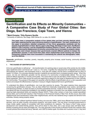 Gentrification and its Effects on Minority Communities – A Comparative Case Study of Four Global Cities: San Diego, San Francisco, Cape Town, and Vienna
Gentrification and its Effects on Minority Communities –
A Comparative Case Study of Four Global Cities: San
Diego, San Francisco, Cape Town, and Vienna
*1Mark Enmeier, 2Orly Romero Sevilla
1,2University of California, San Diego, 9500 Gilman Dr, La Jolla, CA, 92093
This paper does a comparative analysis of four global cities and their minority districts which
have been experiencing the same structural pressure of gentrification. The main contribution of
this paper is providing a detailed comparison of four micro geographies worldwide and the
impacts of gentrification on them: Barrio Logan in San Diego, Bo-Kaap in Cape Town, the Mission
District in San Francisco, and the Rudolfsheim-Fünfhaus District in Vienna. All four cities have
been experiencing the displacement of minority communities due to increases in property values.
These cities were chosen because their governments enacted different policies to temper the
gentrification process. It was found that cities which implemented social housing and cultural
inclusionary policies were more successful in maintaining the cultural and demographic make-
up of the districts.
Keywords: gentrification, minorities, poverty, inequality, property price increase, social housing, community activism,
displacement
I. THE CAUSES OF GENTRIFICATION
At its root, gentrification is defined as “…the transformation of a working-class or vacant area of the central city into middle-
class residential and/or commercial use” (Lees xv.). For some, it signifies the redevelopment of dilapidated communities.
Old buildings are repaired, new businesses move in, more jobs are created, and the area is revitalized with an influx of
capital. For others, it is a process whereby long-term residents are uprooted due to increased property values. When this
occurs, not only are individuals uprooted, but the structure of a community is fundamentally altered. This can have
profound effects especially on minority communities. The culture that is sown into the fabric of their society is in danger of
being supplanted. Some cities across the world are beginning to respond to this threat of displacement to their culturally
rich communities. The purpose of this paper is to ascertain what the effects of gentrification are on a city’s population and
culture and analyze the effectiveness of policies in trying to mitigate displacement due to gentrification.
To understand the effects of gentrification, one must also examine its causes. This paper explores three arguments
concerning the gentrification process. First, as cities shifted from historically industrialized urban centers, dominated by
manufacturing activities, to areas focused on providing specialized services, mostly for firms rather than individuals, this
has altered the type of employment available to city residents, leading to a transition from low-skilled manual labor to jobs
requiring highly specialized skills and expertise (Sassen 96-97). These urban centers or hubs have created specialized
service cities, such as the tech industry in San Francisco or the Financial industry in New York. As this occurs, blue-collar
neighborhoods have transitioned to white-collar neighborhoods, and the new residents bring in capital and demand more
amenities, thereby raising property values.
Second, cities have suffered significant federal funding cuts since the 1980s, which have affected the provision of social
services, such as public housing, anti-poverty programs, and public transit. This has driven municipal governments to
chase mobile capital, leading to competition with other jurisdictions for residents. The theory is that if cities pursue
development and market-friendly policies, firms will be drawn to their cities, and a new service class will follow them,
thereby increasing the tax base (Schragger 44). The main advocate of this process is Richard Florida who implores cities
to enact policies that entices text savvy, talented, and LGBTQ creative types. As artists and musicians move in, they tend
Vol. 5(1), pp. 067-090, March, 2021. © www.premierpublishers.org. ISSN: 3219-2781
Research Article
International Journal of Public Administration and Policy Research
 