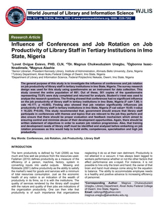 Influence of Conferences and Job Rotation on Job Productivity of Library Staff in Tertiary Institutions in Imo State, Nigeria
Influence of Conferences and Job Rotation on Job
Productivity of Library Staff in Tertiary Institutions in Imo
State, Nigeria
1Lovet Ovigue Esievo, PHD, CLN, *2Dr. Magnus Chukwuduziem Unegbu, 3Ogbonna Isaac-
Nnadimele, 4Magnus Alaehie
1Senior Librarian, President Kennedy Library, Institute of Administration, Ahmadu Bello University, Zaria, Nigeria
2,4Library Department, Alvan Ikoku Federal College of Owerri, Imo State, Nigeria
3Department of Library and Information Science, Federal Polytechnic Nekede, Owerri, Imo State, Nigeria
The general purpose of this study is to investigate the influence of conferences and job rotation
on job productivity of library staff in tertiary institutions in Imo State, Nigeria. The survey research
design was used for this study using questionnaire as an instrument for data collection. This
study covered the entire population of 661. Out of these, 501 copies of the questionnaire
representing 75.8% were duly completed and returned for analysis. Student’s t-test was used to
analyze the research questions. The finding showed that conferences had no significant influence
on the job productivity of library staff in tertiary institutions in Imo State, Nigeria (F cal= 7.86; t-
vale =6.177; p >0.005). Finding also showed that job rotation significantly influences job
productivity of library staff in tertiary institutions in Imo State, Nigeria (F-cal value= 18.65; t-value
= 16.225; P<0.05). This study recommended that, government should ensure that library staff
participate in conferences with themes and topics that are relevant to the job they perform and
also ensure that there should be proper evaluation and feedback mechanism which aimed to
ensuring control and minimize abuse of their development opportunities. Again, there should be
written statement of objectives in order to sustain job rotation programmes. Also, that training
and development needs of library staff must be identified and analyzed before embarking on job
rotation processes as this would help to build skills, competences, specialization and high job
productivity.
Key Words: Conferences, Job Rotation, Job Productivity, Library Staff
INTRODUCTION
The term productivity is defined by Yukl (2006) as how
much and how well we produce from the resources used.
Fadehan (2010) defines productivity as a measure of the
efficiency of a person, machine, factory, system in
converting inputs into useful outputs. Moseng and
Rolstadis (2001) define productivity as the ability to satisfy
the market's need for goods and services with a minimum
of total resources consumption. Just as the economic
health of any nation is an indication of the wealth of
productivity in its firms, so it is with the institutions. The
quality of services rendered by the library staff coupled
with the nature and quality of their jobs are indications of
the organization productivity. One can then infer that
productivity is of such importance that organizations
neglecting it do so at their own detriment. Productivity is
not attained in a vacuum; it has always been tagged to
workers performance whether or not the other factors that
affect performance are x-rayed. For instance, it is not
possible to hire only the brain and hand; the owner of that
brain and hand must always come along for the equation
to balance. The ability to accommodate employee needs
is a healthy and positive advance to increasing efficiency
of personnel.
*Corresponding Author: Magnus Chukwuduziem
Unegbu, Library Department, Alvan Ikoku Federal College
of Owerri, Imo State, Nigeria.
Email: callongoff@yahoo.com;
magnus.unegbu@alvanikoku.edu.ng.
Research Article
Vol. 3(1), pp. 029-034, March, 2021. © www.premierpublishers.org. ISSN: 2326-7262
World Journal of Library and Information Science
 