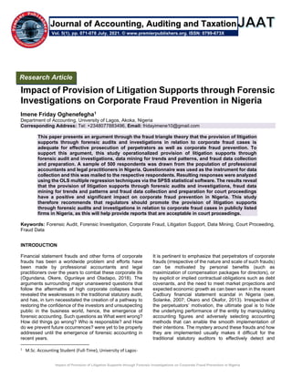 Impact of Provision of Litigation Supports through Forensic Investigations on Corporate Fraud Prevention in Nigeria
Impact of Provision of Litigation Supports through Forensic
Investigations on Corporate Fraud Prevention in Nigeria
Imene Friday Oghenefegha1
Department of Accounting, University of Lagos, Akoka, Nigeria
Corresponding Address: Tel: +2348077883496, Email: fridayimene10@gmail.com
This paper presents an argument through the fraud triangle theory that the provision of litigation
supports through forensic audits and investigations in relation to corporate fraud cases is
adequate for effective prosecution of perpetrators as well as corporate fraud prevention. To
support this argument, this study operationalized provision of litigation supports through
forensic audit and investigations, data mining for trends and patterns, and fraud data collection
and preparation. A sample of 500 respondents was drawn from the population of professional
accountants and legal practitioners in Nigeria. Questionnaire was used as the instrument for data
collection and this was mailed to the respective respondents. Resulting responses were analyzed
using the OLS multiple regression techniques via the SPSS statistical software. The results reveal
that the provision of litigation supports through forensic audits and investigations, fraud data
mining for trends and patterns and fraud data collection and preparation for court proceedings
have a positive and significant impact on corporate fraud prevention in Nigeria. This study
therefore recommends that regulators should promote the provision of litigation supports
through forensic audits and investigations in relation to corporate fraud cases in publicly listed
firms in Nigeria, as this will help provide reports that are acceptable in court proceedings.
Keywords: Forensic Audit, Forensic Investigation, Corporate Fraud, Litigation Support, Data Mining, Court Proceeding,
Fraud Data
INTRODUCTION
Financial statement frauds and other forms of corporate
frauds has been a worldwide problem and efforts have
been made by professional accountants and legal
practitioners over the years to combat these corporate ills
(Ogundana, Okere, Ogunleye and Oladapo, 2018). The
arguments surrounding major unanswered questions that
follow the aftermaths of high corporate collapses have
revealed the weaknesses in the traditional statutory audit,
and has, in turn necessitated the creation of a pathway to
restoring the confidence of the investors and unsuspecting
public in the business world, hence, the emergence of
forensic accounting. Such questions as What went wrong?
How did things go wrong? Who is responsible? and How
do we prevent future occurrences? were yet to be properly
addressed until the emergence of forensic accounting in
recent years.
1
M.Sc. Accounting Student (Full-Time), University of Lagos-
It is pertinent to emphasize that perpetrators of corporate
frauds (irrespective of the nature and scale of such frauds)
can be motivated by personal benefits (such as
maximization of compensation packages for directors), or
by explicit or implied contractual obligations such as debt
covenants, and the need to meet market projections and
expected economic growth as can been seen in the recent
Cadbury financial statement scandal in Nigeria (see,
Solanke, 2007; Okaro and Okafor, 2013). Irrespective of
the perpetuators’ motivation, the ultimate goal is to hide
the underlying performance of the entity by manipulating
accounting figures and adversely selecting accounting
methods that can enable the smooth implementation of
their intentions. The mystery around these frauds and how
they are implemented usually makes it difficult for the
traditional statutory auditors to effectively detect and
Research Article
Vol. 5(1), pp. 071-078 July, 2021. © www.premierpublishers.org. ISSN: 0799-673X
Journal of Accounting, Auditing and Taxation
 