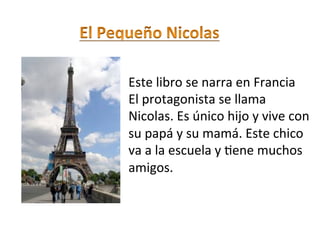  

Este libro se narra en Francia 
El protagonista se llama 
Nicolas. Es único hijo y vive con 
su papá y su mamá. Este chico  
va a la escuela y ;ene muchos 
amigos. 
 