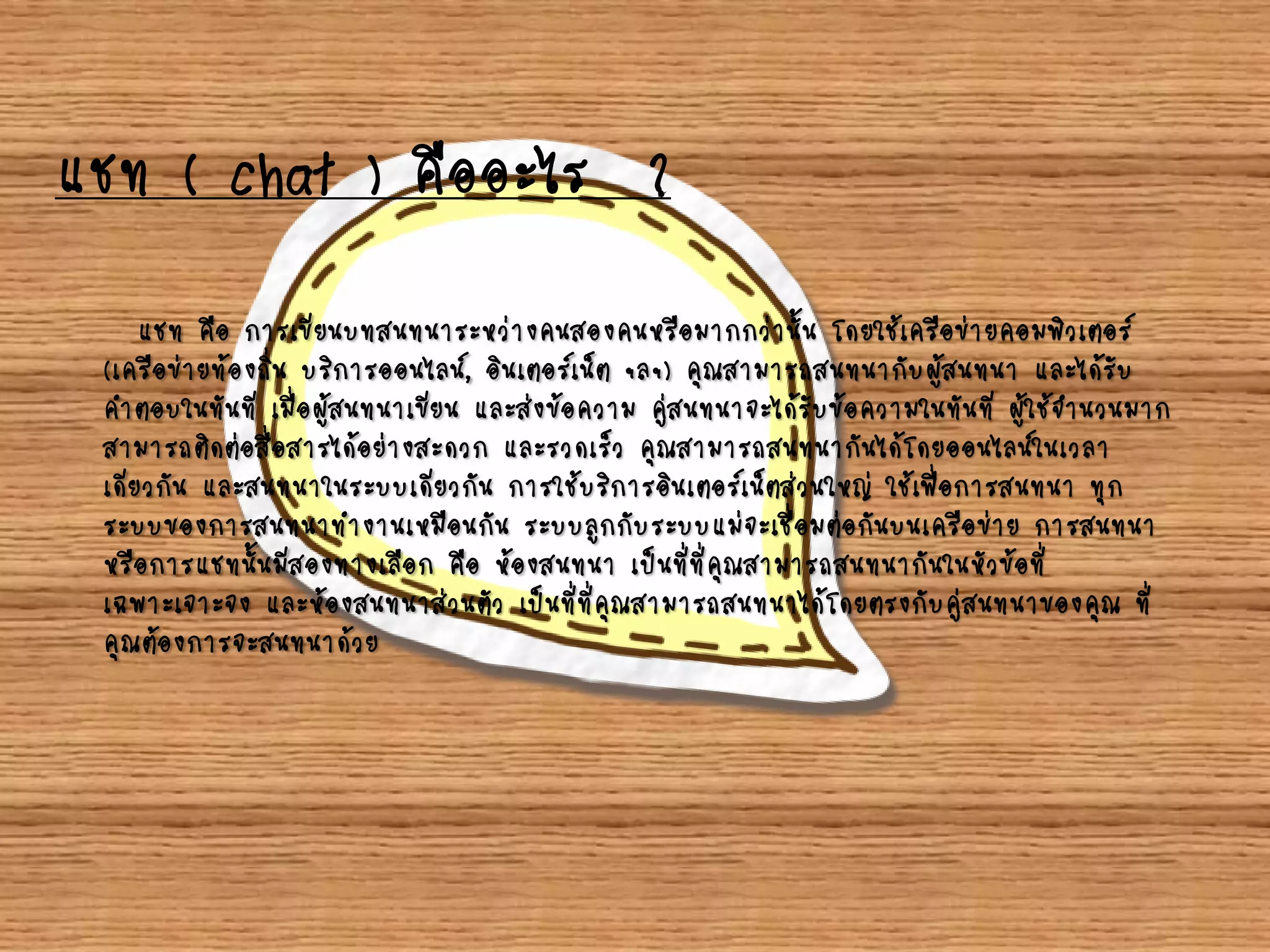 แชท ( chat ) คืออะไร ?
แชท คือ การเขียนบทสนทนาระหว่างคนสองคนหรือมากกว่านั้น โดยใช้เครือข่ายคอมพิวเตอร์
(เครือข่ายท้องถิ่น บริการออนไลน์, อินเตอร์เน็ต ฯลฯ) คุณสามารถสนทนากับผู้สนทนา และได้รับ
คาตอบในทันที เมื่อผู้สนทนาเขียน และส่งข้อความ คู่สนทนาจะได้รับข้อความในทันที ผู้ใช้จานวนมาก
สามารถติดต่อสื่อสารได้อย่างสะดวก และรวดเร็ว คุณสามารถสนทนากันได้โดยออนไลน์ในเวลา
เดียวกัน และสนทนาในระบบเดียวกัน การใช้บริการอินเตอร์เน็ตส่วนใหญ่ ใช้เพื่อการสนทนา ทุก
ระบบของการสนทนาทางานเหมือนกัน ระบบลูกกับระบบแม่จะเชื่อมต่อกันบนเครือข่าย การสนทนา
หรือการแชทนั้นมีสองทางเลือก คือ ห้องสนทนา เป็นที่ที่คุณสามารถสนทนากันในหัวข้อที่
เฉพาะเจาะจง และห้องสนทนาส่วนตัว เป็นที่ที่คุณสามารถสนทนาได้โดยตรงกับคู่สนทนาของคุณ ที่
คุณต้องการจะสนทนาด้วย
 