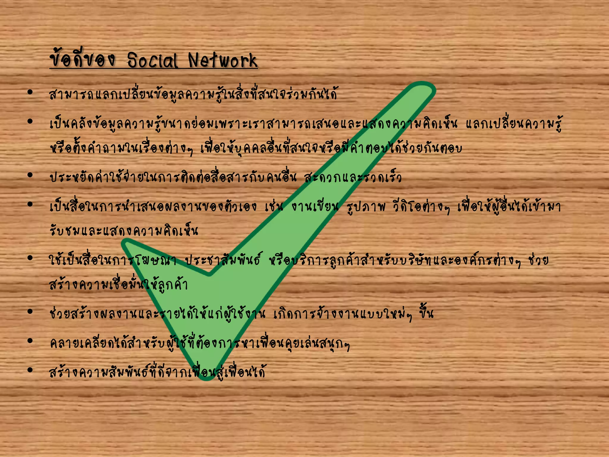 ข้อดีของ Social Network
• สามารถแลกเปลี่ยนข้อมูลความรู้ในสิ่งที่สนใจร่วมกันได้
• เป็นคลังข้อมูลความรู้ขนาดย่อมเพราะเราสามารถเสนอและแสดงความคิดเห็น แลกเปลี่ยนความรู้
หรือตั้งคาถามในเรื่องต่างๆ เพื่อให้บุคคลอื่นที่สนใจหรือมีคาตอบได้ช่วยกันตอบ
• ประหยัดค่าใช้จ่ายในการติดต่อสื่อสารกับคนอื่น สะดวกและรวดเร็ว
• เป็นสื่อในการนาเสนอผลงานของตัวเอง เช่น งานเขียน รูปภาพ วีดิโอต่างๆ เพื่อให้ผู้อื่นได้เข้ามา
รับชมและแสดงความคิดเห็น
• ใช้เป็นสื่อในการโฆษณา ประชาสัมพันธ์ หรือบริการลูกค้าสาหรับบริษัทและองค์กรต่างๆ ช่วย
สร้างความเชื่อมั่นให้ลูกค้า
• ช่วยสร้างผลงานและรายได้ให้แก่ผู้ใช้งาน เกิดการจ้างงานแบบใหม่ๆ ขึ้น
• คลายเคลียดได้สาหรับผู้ใช้ที่ต้องการหาเพื่อนคุยเล่นสนุกๆ
• สร้างความสัมพันธ์ที่ดีจากเพื่อนสู่เพื่อนได้
 