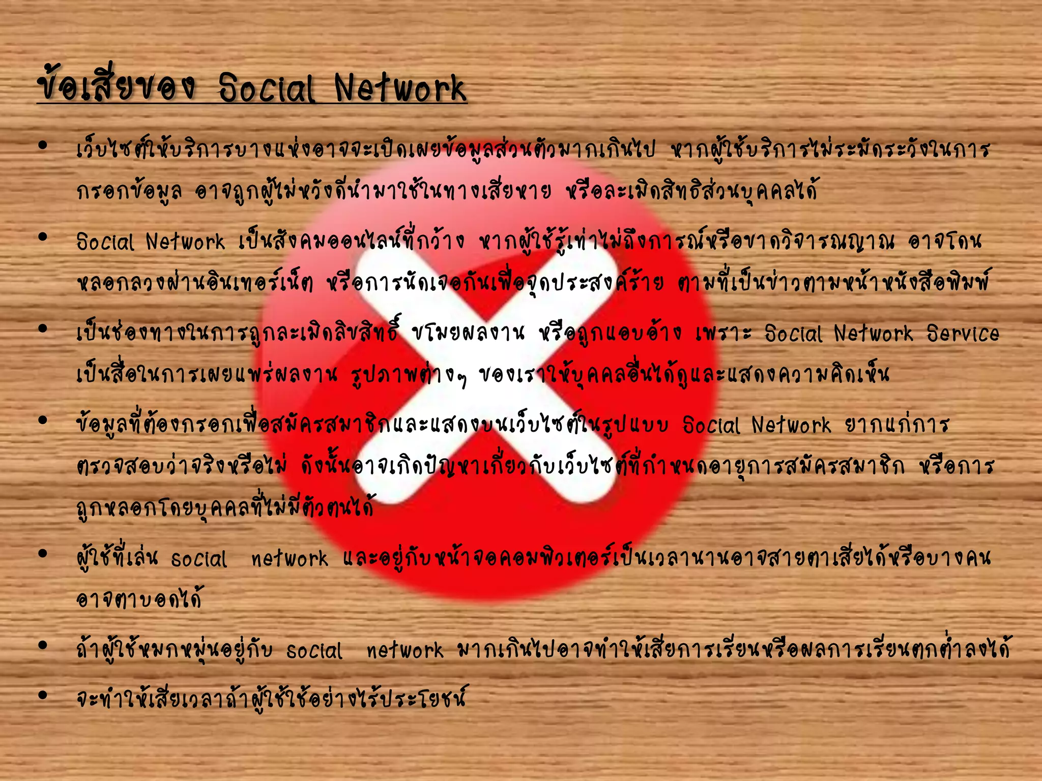 ข้อเสียของ Social Network
• เว็บไซต์ให้บริการบางแห่งอาจจะเปิดเผยข้อมูลส่วนตัวมากเกินไป หากผู้ใช้บริการไม่ระมัดระวังในการ
กรอกข้อมูล อาจถูกผู้ไม่หวังดีนามาใช้ในทางเสียหาย หรือละเมิดสิทธิส่วนบุคคลได้
• Social Network เป็นสังคมออนไลน์ที่กว้าง หากผู้ใช้รู้เท่าไม่ถึงการณ์หรือขาดวิจารณญาณ อาจโดน
หลอกลวงผ่านอินเทอร์เน็ต หรือการนัดเจอกันเพื่อจุดประสงค์ร้าย ตามที่เป็นข่าวตามหน้าหนังสือพิมพ์
• เป็นช่องทางในการถูกละเมิดลิขสิทธิ์ ขโมยผลงาน หรือถูกแอบอ้าง เพราะ Social Network Service
เป็นสื่อในการเผยแพร่ผลงาน รูปภาพต่างๆ ของเราให้บุคคลอื่นได้ดูและแสดงความคิดเห็น
• ข้อมูลที่ต้องกรอกเพื่อสมัครสมาชิกและแสดงบนเว็บไซต์ในรูปแบบ Social Network ยากแก่การ
ตรวจสอบว่าจริงหรือไม่ ดังนั้นอาจเกิดปัญหาเกี่ยวกับเว็บไซต์ที่กาหนดอายุการสมัครสมาชิก หรือการ
ถูกหลอกโดยบุคคลที่ไม่มีตัวตนได้
• ผู้ใช้ที่เล่น social network และอยู่กับหน้าจอคอมพิวเตอร์เป็นเวลานานอาจสายตาเสียได้หรือบางคน
อาจตาบอดได้
• ถ้าผู้ใช้หมกหมุ่นอยู่กับ social network มากเกินไปอาจทาให้เสียการเรียนหรือผลการเรียนตกต่าลงได้
• จะทาให้เสียเวลาถ้าผู้ใช้ใช้อย่างไร้ประโยชน์
 