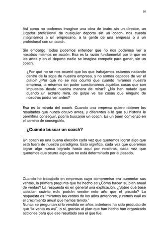 10




Así como no podemos imaginar una obra de teatro sin un director, un
jugador profesional de cualquier deporte sin un coach, nos cuesta
imaginarnos a un empresario, a la gente de una empresa o a un
profesional con un coach.

Sin embargo, todos podemos entender que no nos podemos ver a
nosotros mismos en acción. Esa es la razón fundamental por la que en
las artes y en el deporte nadie se imagina competir para ganar, sin un
coach.

  ¿Por qué no se nos ocurrió que los que trabajamos estamos nadando
  dentro de la sopa de nuestra empresa, y no somos capaces de ver el
  plato? ¿Por qué no se nos ocurrió que cuando miramos nuestra
  empresa, la miramos sin poder cuestionarnos aquéllas cosas que son
  impuestas desde nuestra manera de mirar? ¿No han notado que
  cuando un extraño mira, de golpe ve las cosas que ninguno de
  nosotros podía ver antes?

Esa es la mirada del coach. Cuando una empresa quiere obtener los
resultados que nunca obtuvo antes, y diferentes a lo que su historia le
permitiría conseguir, podría buscarse un coach. Es un buen comienzo en
el camino de conseguirlo.

  ¿Cuándo buscar un coach?

Un coach es una buena elección cada vez que queremos lograr algo que
está fuera de nuestro paradigma. Esto significa, cada vez que queremos
lograr algo nunca logrado hasta aquí por nosotros, cada vez que
queremos que ocurra algo que no está determinado por el pasado.




Cuando he trabajado en empresas cuyo compromiso era aumentar sus
ventas, la primera pregunta que he hecho es:¿Cómo hacen su plan anual
de ventas? La respuesta es en general una explicación. ¿Sobre qué base
calculan cuánto más podrán vender este año que el pasado? La
respuesta es “miramos las ventas de los años anteriores, y vemos cuál es
el crecimiento anual que hemos tenido.”
Nunca se preguntan si lo vendido en años anteriores ha sido producto de
que “la venta es así”, o si, gracias al plan que han hecho han organizado
acciones para que ese resultado sea el que fue.
 