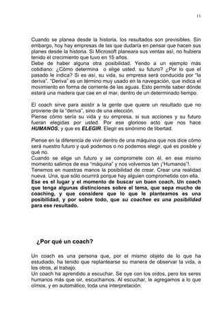 11




Cuando se planea desde la historia, los resultados son previsibles. Sin
embargo, hoy hay empresas de las que dudaría en pensar que hacen sus
planes desde la historia. Si Microsoft planeara sus ventas así, no hubiera
tenido el crecimiento que tuvo en 15 años.
Debe de haber alguna otra posibilidad. Yendo a un ejemplo más
cotidiano: ¿Cómo determina o elige usted. su futuro? ¿Por lo que el
pasado le indica? Si es así, su vida, su empresa será conducida por “la
deriva”. “Deriva” es un término muy usado en la navegación, que indica el
movimiento en forma de corriente de las aguas. Esto permite saber dónde
estará una madera que cae en el mar, dentro de un determinado tiempo.

El coach sirve para asistir a la gente que quiere un resultado que no
proviene de la “deriva”, sino de una elección.
Piense cómo sería su vida y su empresa, si sus acciones y su futuro
fueran elegidas por usted. Por ese glorioso acto que nos hace
HUMANOS, y que es ELEGIR. Elegir es sinónimo de libertad.

Piense en la diferencia de vivir dentro de una máquina que nos dice cómo
será nuestro futuro y qué podemos o no podemos elegir, qué es posible y
qué no.
Cuando se elige un futuro y se compromete con él, en ese mismo
momento salimos de esa “máquina” y nos volvemos tan ¡“Humanos”!.
Tenemos en nuestras manos la posibilidad de crear. Crear una realidad
nueva. Una, que sólo ocurrirá porque hay alguien comprometido con ella.
Ese es el lugar y el momento de buscar un buen coach. Un coach
que tenga algunas distinciones sobre el tema, que sepa mucho de
coaching, y que considere que lo que le planteamos es una
posibilidad, y por sobre todo, que su coachee es una posibilidad
para ese resultado.




  ¿Por qué un coach?

Un coach es una persona que, por el mismo objeto de lo que ha
estudiado, ha tenido que replantearse su manera de observar la vida, a
los otros, al trabajo.
Un coach ha aprendido a escuchar. Se oye con los oídos, pero los seres
humanos más que oir, escuchamos. Al escuchar, le agregamos a lo que
oímos, y en automático, toda una interpretación.
 