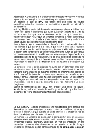 15




Associative Conditioning o Condicionamiento Neuro-Asociativo. Veamos
algunos de los principios de este modelo y sus aplicaciones.
En esencia lo que el NAC nos ofrece son una serie de pautas
específicas sobre los mecanismos que facilitan la gestión emocional de
las personas.
Anthony Robbins parte del deseo de experimentar placer y del temor a
sentir dolor como mecanismos que guían cualquier aspecto de la vida de
las personas, los grandes motivadores de todo lo que hacemos o
dejamos de hacer. Así, según él, tenemos tendencia a hacer aquello que
suponemos que nos aportará experiencias placenteras y evitaremos
hacer aquello que suponemos que significará dolor.
Uno de los conceptos que vértebra su filosofía como coach es el incitar a
sus clientes a que pasen a la acción, a que usen lo que llama su poder
personal, el poder de decidir lo que se quiere en la vida y de emprender
la acción para conseguirlo. Lo que sucede, dice este autor, es que lo que
las personas consigan en la vida muchas veces no va a depender de sus
capacidades si no de su motivación. No se trata de que las personas no
sepan como conseguir lo que desean sino más bien que asocian dolor a
emprender la acción en la dirección que les llevaría a conseguir sus
metas.
Lo curioso es que el dolor asociado no suele ser un dolor real, más bien
es miedo a sentir dolor. Es interesante para el coach comprender este
concepto clave: muchos de nuestros clientes no emprenden la acción de
una forma suficientemente constante para alcanzar los resultados que
desean porque imaginan que hacerlo significará dolor. En su sistema
neurológico han asociado dolor a emprender la acción, así que no la
emprenden. Pero no están reaccionando a un dolor real sino a un dolor
imaginado.
Según la terminología del NAC han creado una serie de Neuro-
Asociaciones, entre emprender la acción y sentir dolo, que les hacen
responder de forma condicionada inhibiendo esas acciones.




Lo que Anthony Robbins propone es una metodología para cambiar las
Neuro-Asociaciones negativas y crear otras de positivas, otras que
faciliten la acción. Lo que sugiere es utiliza el dolor y el placer en vez de
dejar que el dolor y el placer te utilicen a ti.
La manera de utilizarlo es comenzar a comprender, que en cualquier
momento en la vida, nuestra realidad está basada en aquello en lo que
enfocamos nuestra atención. Entonces, en vez de enfocarse en las
supuestas consecuencias dolorosas de emprender la acción lo que
propone es enfocarse en las consecuencias de no emprender la acción
 